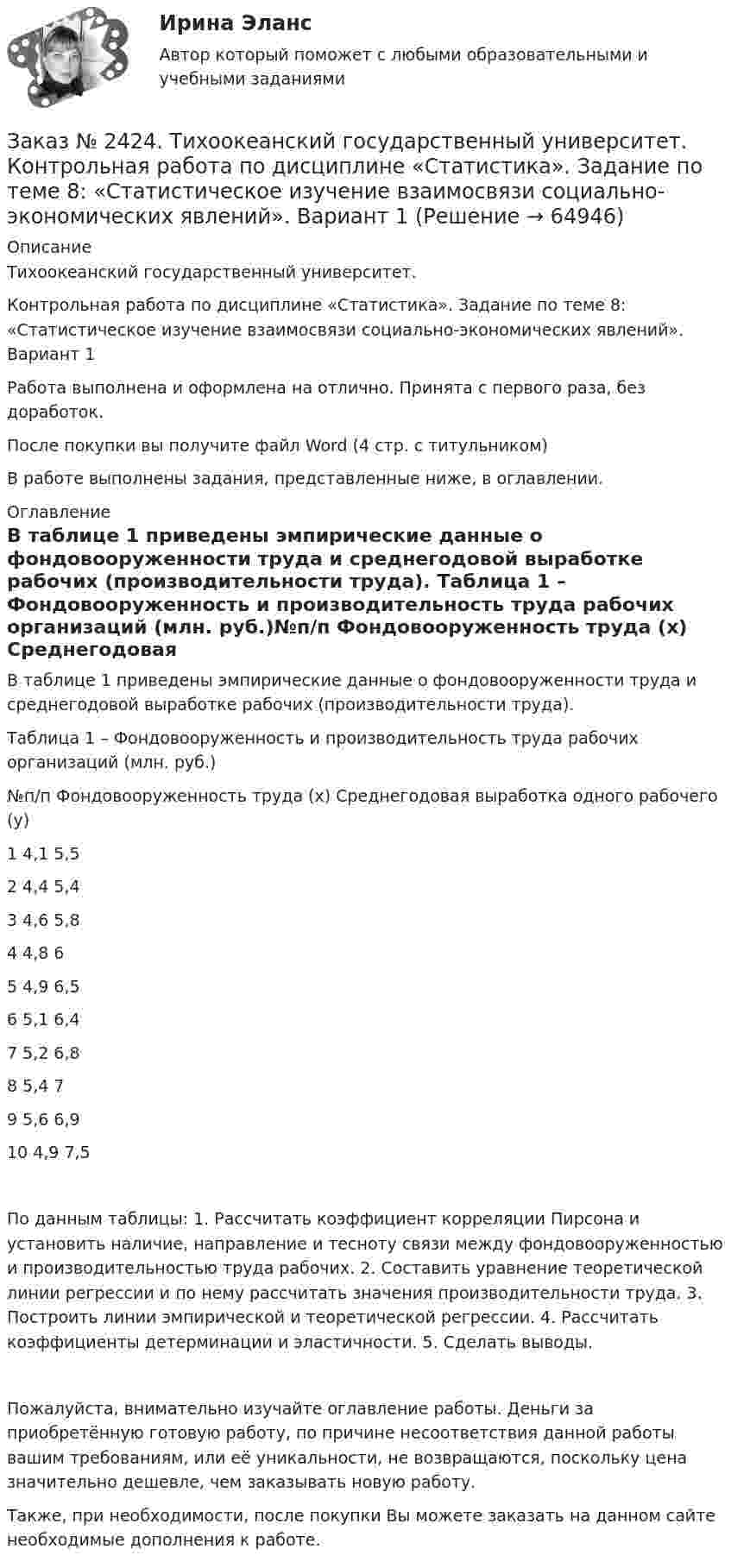      
            Описание
            Тихоокеанский государственный университет. Контрольная работа по дисциплине «Статистика». Задание по теме 8: «Статистическое изучение взаимосвязи социально-экономических явлений». Вариант 1Работа выполнена и оформлена на отлично. Принята с первого раза, без доработок.После покупки вы получите файл Word  (4 стр. с титульником) В работе выполнены задания, представленные ниже, в оглавлении.  
            Оглавление
            В таблице 1 приведены эмпирические данные о фондовооруженности труда и среднегодовой выработке рабочих (производительности труда). Таблица 1 – Фондовооруженность и производительность труда рабочих организаций (млн. руб.)№п/п          Фондовооруженность труда (х)            Среднегодовая выработка одного рабочего (у)1                                    4,1                                                            5,52                                    4,4                                                            5,43                                    4,6                                                            5,84                                    4,8                                                            65                                    4,9                                                           6,56                                    5,1                                                            6,47                                    5,2                                                           6,88                                    5,4                                                             79                                    5,6                                                           6,910                                 4,9                                                           7,5По данным таблицы: 1. Рассчитать коэффициент корреляции Пирсона и установить наличие, направление и тесноту связи между фондовооруженностью и производительностью труда рабочих. 2. Составить уравнение теоретической линии регрессии и по нему рассчитать значения производительности труда. 3. Построить линии эмпирической и теоретической регрессии. 4. Рассчитать коэффициенты детерминации и эластичности. 5. Сделать выводы.Пожалуйста, внимательно изучайте оглавление работы. Деньги за приобретённую готовую работу, по причине несоответствия данной работы вашим требованиям, или её уникальности, не возвращаются, поскольку цена значительно дешевле, чем заказывать новую работу.Также, при необходимости, после покупки Вы можете заказать на данном сайте необходимые дополнения к работе.  
            
            
            Заказ № 2424. Тихоокеанский государственный университет. Контрольная работа по дисциплине «Статистика». Задание по теме 7: «Ряды динамики». Вариант 1Заказ № 2424. Тихоокеанский государственный университет. Контрольная работа по дисциплине «Статистика». Задание по теме 8: «Статистическое изучение взаимосвязи социально-экономических явлений». Вариант 1Заказ № 2436. Сибирский институт бизнеса и информационных технологий. Дисциплина: Высшая математика. Практическая работа №1.  Вариант 2.Заказ № 2436. Сибирский институт бизнеса и информационных технологий. Дисциплина: Иностранный язык. Английский. Часть 2(заочная_эк_2018) Письменная работаЗаказ № 2436. Сибирский институт бизнеса и информационных технологий. Дисциплина: Правоведение. Часть 1. Практическая работа №1 (подготовка исследовательских проектов). Тема 7. Конституционный контроль в РФ.Заказ № 2436. Сибирский институт бизнеса и информационных технологий. Дисциплина: Русский язык и культура общения. Письменная работа №1. Часть 2.Заказ № 2436. Сибирский институт бизнеса и информационных технологий. Дисциплина: Русский язык и культура общения. Практическая работа №1. Часть 2.Заказ № 2417. Сахалинский государственный университет. Контрольная работа по дисциплине Педагогика. Вариант №10. Тема: Роль детского коллектива в воспитании и развитии ребёнка.Заказ № 2417. Сахалинский государственный университет. Контрольная работа по дисциплине Психология. Вариант №1. Заказ № 2417. Сахалинский государственный университет. Контрольная работа по дисциплине Русский язык и культура речи. Вариант 10. Заказ № 2417. Сахалинский государственный университет. Контрольная работа по дисциплине Теоретические основы дошкольного образования. Вариант 10. Заказ № 2418. Контрольная работа по дисциплине Методика развития детского изобразительного творчества. Тема 5. Смысл и значение изобразительной деятельности ребенка.Заказ № 2424. Тихоокеанский государственный университет. Контрольная работа по дисциплине «Статистика».Заказ № 2424. Тихоокеанский государственный университет. Контрольная работа по дисциплине «Статистика». Задание по теме 2 : «Сводка, группировка и способы представления статистических данных». Вариант 1