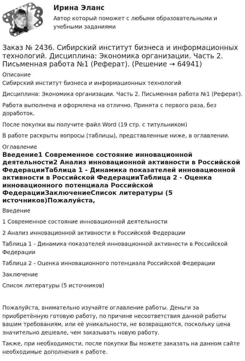      
            Описание
            Сибирский институт бизнеса и информационных технологий Дисциплина: Экономика организации. Часть 2. Письменная работа №1 (Реферат).Работа выполнена и оформлена на отлично. Принята с первого раза, без доработок.После покупки вы получите файл Word  (19 стр. с титульником) В работе раскрыты вопросы (таблицы), представленные ниже, в оглавлении.  
            Оглавление
            Введение1 Современное состояние инновационной деятельности2 Анализ инновационной активности в Российской ФедерацииТаблица 1 - Динамика показателей инновационной активности в Российской ФедерацииТаблица 2 - Оценка инновационного потенциала Российской ФедерацииЗаключениеСписок литературы (5 источников)Пожалуйста, внимательно изучайте оглавление работы. Деньги за приобретённую готовую работу, по причине несоответствия данной работы вашим требованиям, или её уникальности, не возвращаются, поскольку цена значительно дешевле, чем заказывать новую работу.Также, при необходимости, после покупки Вы можете заказать на данном сайте необходимые дополнения к работе.  
            
            
            Заказ № 2436. Сибирский институт бизнеса и информационных технологий. Дисциплина: Экономика организации. Практическая работа №1 (Кейс-задание).Заказ № 2436. Сибирский институт бизнеса и информационных технологий. Дисциплина: Экономика организации. Часть 2. Письменная работа №1 (Реферат).Заказ № 2436. Сибирский институт бизнеса и информационных технологий. Дисциплина: Экономика организации. Часть 2. Письменная работа №1 (Реферат). Тема № 9. Современное состояние инновационной деятельности на предприятиях России.Заказ № 2436. Сибирский институт бизнеса и информационных технологий. Дисциплина: Экономическая теория. Часть 2. Практическая работа №1 (Кейс)Заказ № 2437. Логопедия. Контрольная работа №1Заказ № 2437. Логопедия. Контрольная работа № 2Заказ № 2440. Приамурский государственный университет имени Шолом-Алейхема. Контрольная работа по дисциплине «История Древнего мира». Тема: «Эксплуатация труда рабов во II-I вв. до н.э. по данным Катона и Варрона».Заказ № 2424. Тихоокеанский государственный университет. Контрольная работа по дисциплине «Статистика». Задание по теме 5: «Ряды распределения. Показатели размера и формы вариации». Вариант 1Заказ № 2424. Тихоокеанский государственный университет. Контрольная работа по дисциплине «Статистика». Задание по теме 7: «Ряды динамики». Вариант 1Заказ № 2424. Тихоокеанский государственный университет. Контрольная работа по дисциплине «Статистика». Задание по теме 8: «Статистическое изучение взаимосвязи социально-экономических явлений». Вариант 1Заказ № 2436. Сибирский институт бизнеса и информационных технологий. Дисциплина: Высшая математика. Практическая работа №1.  Вариант 2.Заказ № 2436. Сибирский институт бизнеса и информационных технологий. Дисциплина: Иностранный язык. Английский. Часть 2(заочная_эк_2018) Письменная работаЗаказ № 2436. Сибирский институт бизнеса и информационных технологий. Дисциплина: Правоведение. Часть 1. Практическая работа №1 (подготовка исследовательских проектов). Тема 7. Конституционный контроль в РФ.Заказ № 2436. Сибирский институт бизнеса и информационных технологий. Дисциплина: Русский язык и культура общения. Письменная работа №1. Часть 2.