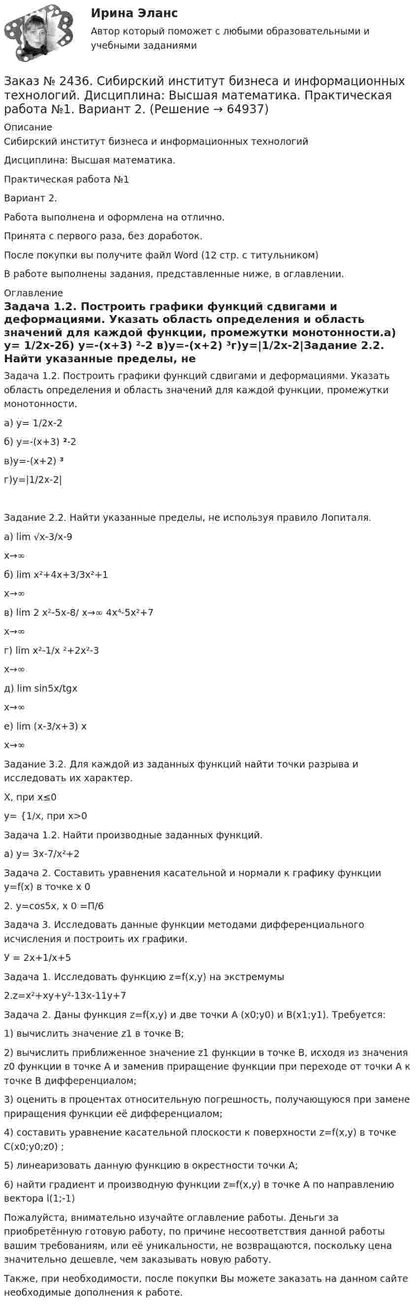      
            Описание
            Сибирский институт бизнеса и информационных технологий Дисциплина: Высшая математика. Практическая работа №1 Вариант 2.Работа выполнена и оформлена на отлично. Принята с первого раза, без доработок.После покупки вы получите файл Word  (12 стр. с титульником) В работе выполнены задания, представленные ниже, в оглавлении.  
            Оглавление
            Задача 1.2. Построить графики функций сдвигами и деформациями. Указать область определения и область значений для каждой функции, промежутки монотонности.а) у= 1/2х-2б) у=-(х+3) ²-2 в)у=-(х+2) ³г)у=|1/2x-2|Задание 2.2. Найти указанные пределы, не используя правило Лопиталя.а) lim    √x-3/x-9  x→∞   б) lim    x²+4х+3/3x²+1  x→∞  в) lim   2 x²-5х-8/ x→∞  4x⁴-5x²+7  x→∞   г) lim    x²-1/x ²+2x²-3  x→∞  д) lim   sin5x/tgx  x→∞  e) lim  (x-3/x+3) x   x→∞  Задание 3.2. Для каждой из заданных функций найти точки разрыва и исследовать их характер.      Х, при х≤0у= {1/х, при х>0 Задача 1.2. Найти производные заданных функций. а) у= 3х-7/х²+2 Задача 2. Составить уравнения касательной и нормали к графику функции у=f(х)  в точке х 02. у=cos5x, х 0 =П/6 Задача 3. Исследовать данные функции методами дифференциального исчисления и построить их графики. У = 2х+1/х+5Задача 1. Исследовать функцию z=f(x,y) на экстремумы2.z=x²+xy+y²-13x-11y+7  Задача 2. Даны функция z=f(х,y) и две точки A (x0;y0) и B(x1;y1). Требуется:1) вычислить значение z1 в точке B;2) вычислить приближенное значение z1 функции в точке B, исходя из значения z0 функции в точке A и заменив приращение функции при переходе от точки А к точке В дифференциалом;3) оценить в процентах относительную погрешность, получающуюся при замене приращения функции её дифференциалом;4) составить уравнение касательной плоскости к поверхности z=f(x,y) в точке C(x0;y0;z0) ;5) линеаризовать данную функцию в окрестности точки А;6) найти градиент и производную функции z=f(x,y)   в точке A по направлению вектора l(1;-1)  Пожалуйста, внимательно изучайте оглавление работы. Деньги за приобретённую готовую работу, по причине несоответствия данной работы вашим требованиям, или её уникальности, не возвращаются, поскольку цена значительно дешевле, чем заказывать новую работу.Также, при необходимости, после покупки Вы можете заказать на данном сайте необходимые дополнения к работе.  
            
            
            Заказ № 2424. Тихоокеанский государственный университет. Контрольная работа по дисциплине «Статистика». Задание по теме 8: «Статистическое изучение взаимосвязи социально-экономических явлений». Вариант 1Заказ № 2436. Сибирский институт бизнеса и информационных технологий. Дисциплина: Высшая математика. Практическая работа №1.  Вариант 2.Заказ № 2436. Сибирский институт бизнеса и информационных технологий. Дисциплина: Иностранный язык. Английский. Часть 2(заочная_эк_2018) Письменная работаЗаказ № 2436. Сибирский институт бизнеса и информационных технологий. Дисциплина: Правоведение. Часть 1. Практическая работа №1 (подготовка исследовательских проектов). Тема 7. Конституционный контроль в РФ.Заказ № 2436. Сибирский институт бизнеса и информационных технологий. Дисциплина: Русский язык и культура общения. Письменная работа №1. Часть 2.Заказ № 2436. Сибирский институт бизнеса и информационных технологий. Дисциплина: Русский язык и культура общения. Практическая работа №1. Часть 2.Заказ № 2436. Сибирский институт бизнеса и информационных технологий. Дисциплина: Экономика организации. Практическая работа №1 (Кейс-задание).Заказ № 2417. Сахалинский государственный университет. Контрольная работа по дисциплине Психология. Вариант №1. Заказ № 2417. Сахалинский государственный университет. Контрольная работа по дисциплине Русский язык и культура речи. Вариант 10. Заказ № 2417. Сахалинский государственный университет. Контрольная работа по дисциплине Теоретические основы дошкольного образования. Вариант 10. Заказ № 2418. Контрольная работа по дисциплине Методика развития детского изобразительного творчества. Тема 5. Смысл и значение изобразительной деятельности ребенка.Заказ № 2424. Тихоокеанский государственный университет. Контрольная работа по дисциплине «Статистика».Заказ № 2424. Тихоокеанский государственный университет. Контрольная работа по дисциплине «Статистика». Задание по теме 2 : «Сводка, группировка и способы представления статистических данных». Вариант 1Заказ № 2424. Тихоокеанский государственный университет. Контрольная работа по дисциплине «Статистика». Задание по теме 5: «Ряды распределения. Показатели размера и формы вариации». Вариант 1