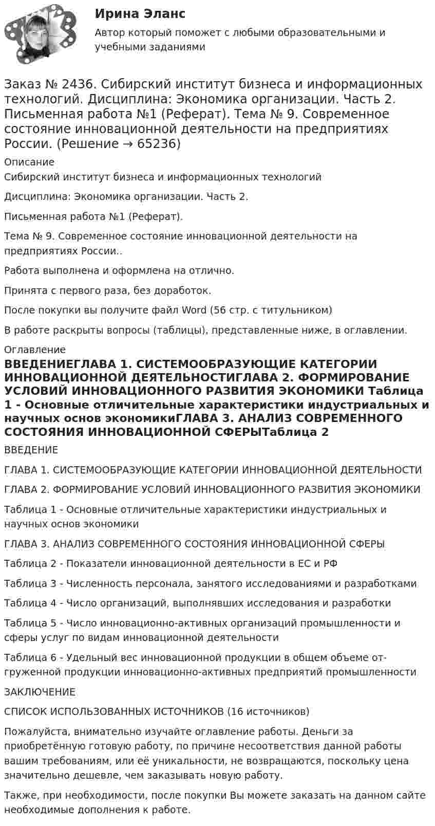      
            Описание
            Сибирский институт бизнеса и информационных технологий Дисциплина: Экономика организации. Часть 2. Письменная работа №1 (Реферат). Тема № 9. Современное состояние инновационной деятельности на предприятиях России..Работа выполнена и оформлена на отлично. Принята с первого раза, без доработок.После покупки вы получите файл Word  (56 стр. с титульником) В работе раскрыты вопросы (таблицы), представленные ниже, в оглавлении.  
            Оглавление
            ВВЕДЕНИЕГЛАВА 1. СИСТЕМООБРАЗУЮЩИЕ КАТЕГОРИИ ИННОВАЦИОННОЙ ДЕЯТЕЛЬНОСТИГЛАВА 2. ФОРМИРОВАНИЕ УСЛОВИЙ ИННОВАЦИОННОГО РАЗВИТИЯ ЭКОНОМИКИ Таблица 1 - Основные отличительные характеристики индустриальных и научных основ экономикиГЛАВА 3. АНАЛИЗ СОВРЕМЕННОГО СОСТОЯНИЯ ИННОВАЦИОННОЙ СФЕРЫТаблица 2 - Показатели инновационной деятельности в ЕС и РФТаблица 3 - Численность персонала, занятого исследованиями и разработкамиТаблица 4 - Число организаций, выполнявших исследования и разработкиТаблица 5 - Число инновационно-активных организаций промышленности и сферы услуг по видам инновационной деятельностиТаблица 6 - Удельный вес инновационной продукции в общем объеме от-груженной продукции инновационно-активных предприятий промышленностиЗАКЛЮЧЕНИЕСПИСОК ИСПОЛЬЗОВАННЫХ ИСТОЧНИКОВ (16 источников) Пожалуйста, внимательно изучайте оглавление работы. Деньги за приобретённую готовую работу, по причине несоответствия данной работы вашим требованиям, или её уникальности, не возвращаются, поскольку цена значительно дешевле, чем заказывать новую работу.Также, при необходимости, после покупки Вы можете заказать на данном сайте необходимые дополнения к работе.  
            
            
            Заказ № 2436. Сибирский институт бизнеса и информационных технологий. Дисциплина: Экономика организации. Часть 2. Письменная работа №1 (Реферат).Заказ № 2436. Сибирский институт бизнеса и информационных технологий. Дисциплина: Экономика организации. Часть 2. Письменная работа №1 (Реферат). Тема № 9. Современное состояние инновационной деятельности на предприятиях России.Заказ № 2436. Сибирский институт бизнеса и информационных технологий. Дисциплина: Экономическая теория. Часть 2. Практическая работа №1 (Кейс)Заказ № 2437. Логопедия. Контрольная работа №1Заказ № 2437. Логопедия. Контрольная работа № 2Заказ № 2440. Приамурский государственный университет имени Шолом-Алейхема. Контрольная работа по дисциплине «История Древнего мира». Тема: «Эксплуатация труда рабов во II-I вв. до н.э. по данным Катона и Варрона».Заказ № 2443. Хабаровский государственный университет экономики и права. Контрольная работа по дисциплине: Введение в профессиональную деятельность. Вариант № 7Заказ № 2424. Тихоокеанский государственный университет. Контрольная работа по дисциплине «Статистика». Задание по теме 7: «Ряды динамики». Вариант 1Заказ № 2424. Тихоокеанский государственный университет. Контрольная работа по дисциплине «Статистика». Задание по теме 8: «Статистическое изучение взаимосвязи социально-экономических явлений». Вариант 1Заказ № 2436. Сибирский институт бизнеса и информационных технологий. Дисциплина: Высшая математика. Практическая работа №1.  Вариант 2.Заказ № 2436. Сибирский институт бизнеса и информационных технологий. Дисциплина: Иностранный язык. Английский. Часть 2(заочная_эк_2018) Письменная работаЗаказ № 2436. Сибирский институт бизнеса и информационных технологий. Дисциплина: Правоведение. Часть 1. Практическая работа №1 (подготовка исследовательских проектов). Тема 7. Конституционный контроль в РФ.Заказ № 2436. Сибирский институт бизнеса и информационных технологий. Дисциплина: Русский язык и культура общения. Письменная работа №1. Часть 2.Заказ № 2436. Сибирский институт бизнеса и информационных технологий. Дисциплина: Русский язык и культура общения. Практическая работа №1. Часть 2.