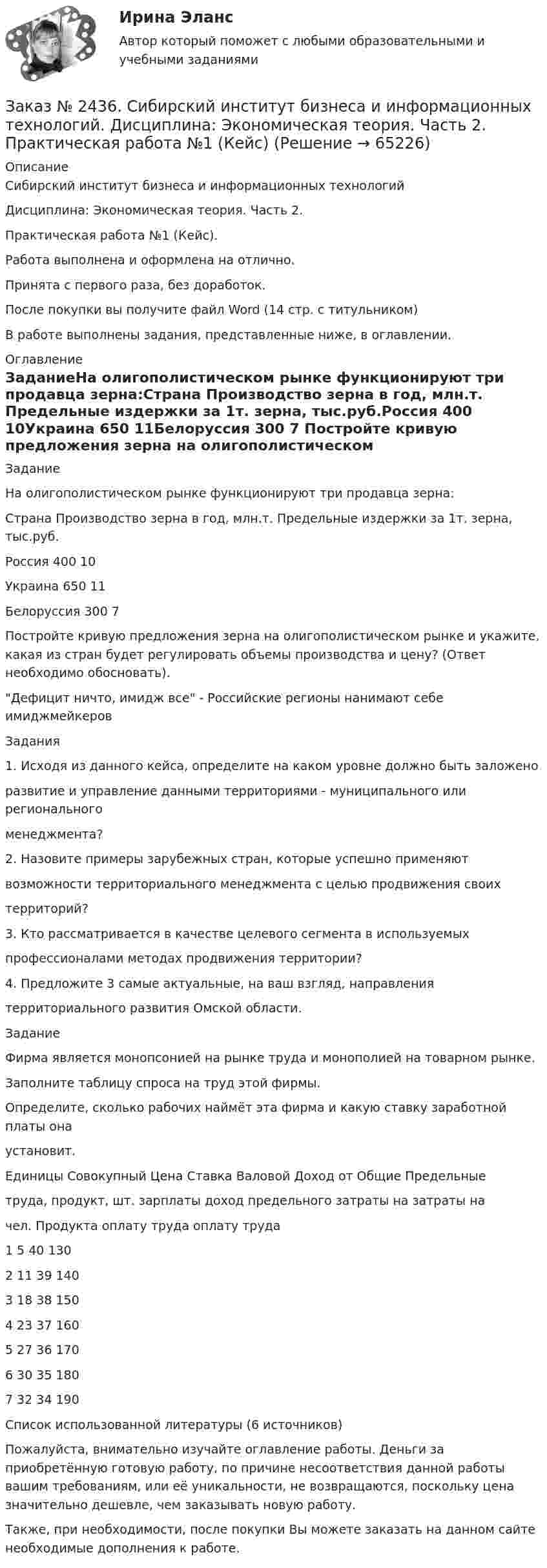      
            Описание
            Сибирский институт бизнеса и информационных технологий Дисциплина: Экономическая теория. Часть 2. Практическая работа №1 (Кейс).Работа выполнена и оформлена на отлично. Принята с первого раза, без доработок.После покупки вы получите файл Word  (14 стр. с титульником) В работе выполнены задания, представленные ниже, в оглавлении.  
            Оглавление
            ЗаданиеНа олигополистическом рынке функционируют три продавца зерна:Страна          Производство зерна в год, млн.т.              Предельные издержки за 1т. зерна, тыс.руб.Россия                                 400                                                                          10Украина                               650                                                                          11Белоруссия                      300                                                                           7 Постройте кривую предложения зерна на олигополистическом рынке и укажите, какая из стран будет регулировать объемы производства и цену? (Ответ необходимо обосновать). Дефицит ничто, имидж все - Российские регионы нанимают себе имиджмейкеровЗадания1. Исходя из данного кейса, определите на каком уровне должно быть заложеноразвитие и управление данными территориями - муниципального или региональногоменеджмента?2. Назовите примеры зарубежных стран, которые успешно применяютвозможности территориального менеджмента с целью продвижения своихтерриторий?3. Кто рассматривается в качестве целевого сегмента в используемыхпрофессионалами методах продвижения территории?4. Предложите 3 самые актуальные, на ваш взгляд, направлениятерриториального развития Омской области.ЗаданиеФирма является монопсонией на рынке труда и монополией на товарном рынке.Заполните таблицу спроса на труд этой фирмы.Определите, сколько рабочих наймёт эта фирма и какую ставку заработной платы онаустановит. Единицы  Совокупный Цена  Ставка        Валовой  Доход от         Общие           Предельныетруда,       продукт, шт.            зарплаты     доход        предельного  затраты на     затраты начел.                                                                                     Продукта        оплату труда     оплату труда1                      5                40         1302                     11                39        1403                     18               38         1504                     23                37        1605                     27               36         1706                     30               35         1807                     32               34         190 Список использованной литературы (6 источников)  Пожалуйста, внимательно изучайте оглавление работы. Деньги за приобретённую готовую работу, по причине несоответствия данной работы вашим требованиям, или её уникальности, не возвращаются, поскольку цена значительно дешевле, чем заказывать новую работу.Также, при необходимости, после покупки Вы можете заказать на данном сайте необходимые дополнения к работе.  
            
            
            Заказ № 2436. Сибирский институт бизнеса и информационных технологий. Дисциплина: Экономика организации. Часть 2. Письменная работа №1 (Реферат). Тема № 9. Современное состояние инновационной деятельности на предприятиях России.Заказ № 2436. Сибирский институт бизнеса и информационных технологий. Дисциплина: Экономическая теория. Часть 2. Практическая работа №1 (Кейс)Заказ № 2437. Логопедия. Контрольная работа №1Заказ № 2437. Логопедия. Контрольная работа № 2Заказ № 2440. Приамурский государственный университет имени Шолом-Алейхема. Контрольная работа по дисциплине «История Древнего мира». Тема: «Эксплуатация труда рабов во II-I вв. до н.э. по данным Катона и Варрона».Заказ № 2443. Хабаровский государственный университет экономики и права. Контрольная работа по дисциплине: Введение в профессиональную деятельность. Вариант № 7Заказ № 2443. Хабаровский государственный университет экономики и права. Контрольная работа по дисциплине: Деньги, кредит, банки. Вариант № 17. Тема: КредитЗаказ № 2424. Тихоокеанский государственный университет. Контрольная работа по дисциплине «Статистика». Задание по теме 8: «Статистическое изучение взаимосвязи социально-экономических явлений». Вариант 1Заказ № 2436. Сибирский институт бизнеса и информационных технологий. Дисциплина: Высшая математика. Практическая работа №1.  Вариант 2.Заказ № 2436. Сибирский институт бизнеса и информационных технологий. Дисциплина: Иностранный язык. Английский. Часть 2(заочная_эк_2018) Письменная работаЗаказ № 2436. Сибирский институт бизнеса и информационных технологий. Дисциплина: Правоведение. Часть 1. Практическая работа №1 (подготовка исследовательских проектов). Тема 7. Конституционный контроль в РФ.Заказ № 2436. Сибирский институт бизнеса и информационных технологий. Дисциплина: Русский язык и культура общения. Письменная работа №1. Часть 2.Заказ № 2436. Сибирский институт бизнеса и информационных технологий. Дисциплина: Русский язык и культура общения. Практическая работа №1. Часть 2.Заказ № 2436. Сибирский институт бизнеса и информационных технологий. Дисциплина: Экономика организации. Практическая работа №1 (Кейс-задание).