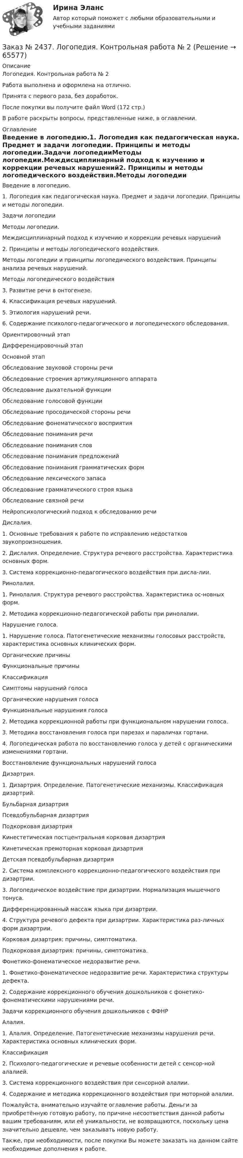      
            Описание
            Логопедия. Контрольная работа № 2Работа выполнена и оформлена на отлично. Принята с первого раза, без доработок.После покупки вы получите файл Word  (172 стр.) В работе раскрыты вопросы, представленные ниже, в оглавлении.  
            Оглавление
            Введение в логопедию.1. Логопедия как педагогическая наука. Предмет и задачи логопедии. Принципы и методы логопедии.Задачи логопедииМетоды логопедии.Междисциплинарный подход к изучению и коррекции речевых нарушений2. Принципы и методы логопедического воздействия.Методы логопедии и принципы логопедического воздействия. Принципы анализа речевых нарушений.Методы логопедического воздействия3. Развитие речи в онтогенезе.4. Классификация речевых нарушений.5. Этиология нарушений речи.6. Содержание психолого-педагогического и логопедического обследования.Ориентировочный этапДифференцировочный этапОсновной этапОбследование звуковой стороны речиОбследование строения артикуляционного аппаратаОбследование дыхательной функцииОбследование голосовой функцииОбследование просодической стороны речиОбследование фонематического восприятияОбследование понимания речиОбследование понимания словОбследование понимания предложенийОбследование понимания грамматических формОбследование лексического запасаОбследование грамматического строя языкаОбследование связной речиНейропсихологический подход к обследованию речиДислалия.1.    Основные требования к работе по исправлению недостатков звукопроизношения.2.    Дислалия. Определение. Структура речевого расстройства. Характеристика основных форм.3.    Система коррекционно-педагогического воздействия при дисла-лии.Ринолалия.1.    Ринолалия. Структура речевого расстройства. Характеристика ос-новных форм.2. Методика коррекционно-педагогической работы при ринолалии.Нарушение голоса.1.    Нарушение голоса. Патогенетические механизмы голосовых расстройств, характеристика основных клинических форм.Органические причиныФункциональные причиныКлассификацияСимптомы нарушений голосаОрганические нарушения голосаФункциональные нарушения голоса2.    Методика коррекционной работы при функциональном нарушении голоса.3.    Методика восстановления голоса при парезах и параличах гортани.4.    Логопедическая работа по восстановлению голоса у детей с органическими изменениями гортани.Восстановление функциональных нарушений голосаДизартрия.1.    Дизартрия. Определение. Патогенетические механизмы. Классификация дизартрий.Бульбарная дизартрияПсевдобульбарная дизартрияПодкорковая дизартрияКинестетическая постцентральная корковая дизартрияКинетическая премоторная корковая дизартрияДетская псевдобульбарная дизартрия2.    Система комплексного коррекционно-педагогического воздействия при дизартрии.3.    Логопедическое воздействие при дизартрии. Нормализация мышечного тонуса.Дифференцированный массаж языка при дизартрии.4.    Структура речевого дефекта при дизартрии. Характеристика раз-личных форм дизартрии.Корковая дизартрия: причины, симптоматика.Подкорковая дизартрия: причины, симптоматика.Фонетико-фонематическое недоразвитие речи.1.    Фонетико-фонематическое недоразвитие речи. Характеристика структуры дефекта.2.    Содержание коррекционного обучения дошкольников с фонетико-фонематическими нарушениями речи.Задачи коррекционного обучения дошкольников с ФФНРАлалия.1.    Алалия. Определение. Патогенетические механизмы нарушения речи. Характеристика основных клинических форм.Классификация2.    Психолого-педагогические и речевые особенности детей с сенсор-ной алалией.3.    Система коррекционного воздействия при сенсорной алалии.4.    Содержание и методика коррекционного воздействия при моторной алалии.    Пожалуйста, внимательно изучайте оглавление работы. Деньги за приобретённую готовую работу, по причине несоответствия данной работы вашим требованиям, или её уникальности, не возвращаются, поскольку цена значительно дешевле, чем заказывать новую работу.Также, при необходимости, после покупки Вы можете заказать на данном сайте необходимые дополнения к работе.  
            
            
            Заказ № 2437. Логопедия. Контрольная работа №1Заказ № 2437. Логопедия. Контрольная работа № 2Заказ № 2440. Приамурский государственный университет имени Шолом-Алейхема. Контрольная работа по дисциплине «История Древнего мира». Тема: «Эксплуатация труда рабов во II-I вв. до н.э. по данным Катона и Варрона».Заказ № 2443. Хабаровский государственный университет экономики и права. Контрольная работа по дисциплине: Введение в профессиональную деятельность. Вариант № 7Заказ № 2443. Хабаровский государственный университет экономики и права. Контрольная работа по дисциплине: Деньги, кредит, банки. Вариант № 17. Тема: КредитЗаказ № 2443. Хабаровский государственный университет экономики и права. Контрольная работа по дисциплине: История экономики. Вариант № 17Заказ № 2443. Хабаровский государственный университет экономики и права. Контрольная работа по дисциплине: Менеджмент. Вариант № 7. На базе ООО «Дальтехнотрейд».Заказ № 2436. Сибирский институт бизнеса и информационных технологий. Дисциплина: Иностранный язык. Английский. Часть 2(заочная_эк_2018) Письменная работаЗаказ № 2436. Сибирский институт бизнеса и информационных технологий. Дисциплина: Правоведение. Часть 1. Практическая работа №1 (подготовка исследовательских проектов). Тема 7. Конституционный контроль в РФ.Заказ № 2436. Сибирский институт бизнеса и информационных технологий. Дисциплина: Русский язык и культура общения. Письменная работа №1. Часть 2.Заказ № 2436. Сибирский институт бизнеса и информационных технологий. Дисциплина: Русский язык и культура общения. Практическая работа №1. Часть 2.Заказ № 2436. Сибирский институт бизнеса и информационных технологий. Дисциплина: Экономика организации. Практическая работа №1 (Кейс-задание).Заказ № 2436. Сибирский институт бизнеса и информационных технологий. Дисциплина: Экономика организации. Часть 2. Письменная работа №1 (Реферат).Заказ № 2436. Сибирский институт бизнеса и информационных технологий. Дисциплина: Экономика организации. Часть 2. Письменная работа №1 (Реферат). Тема № 9. Современное состояние инновационной деятельности на предприятиях России.