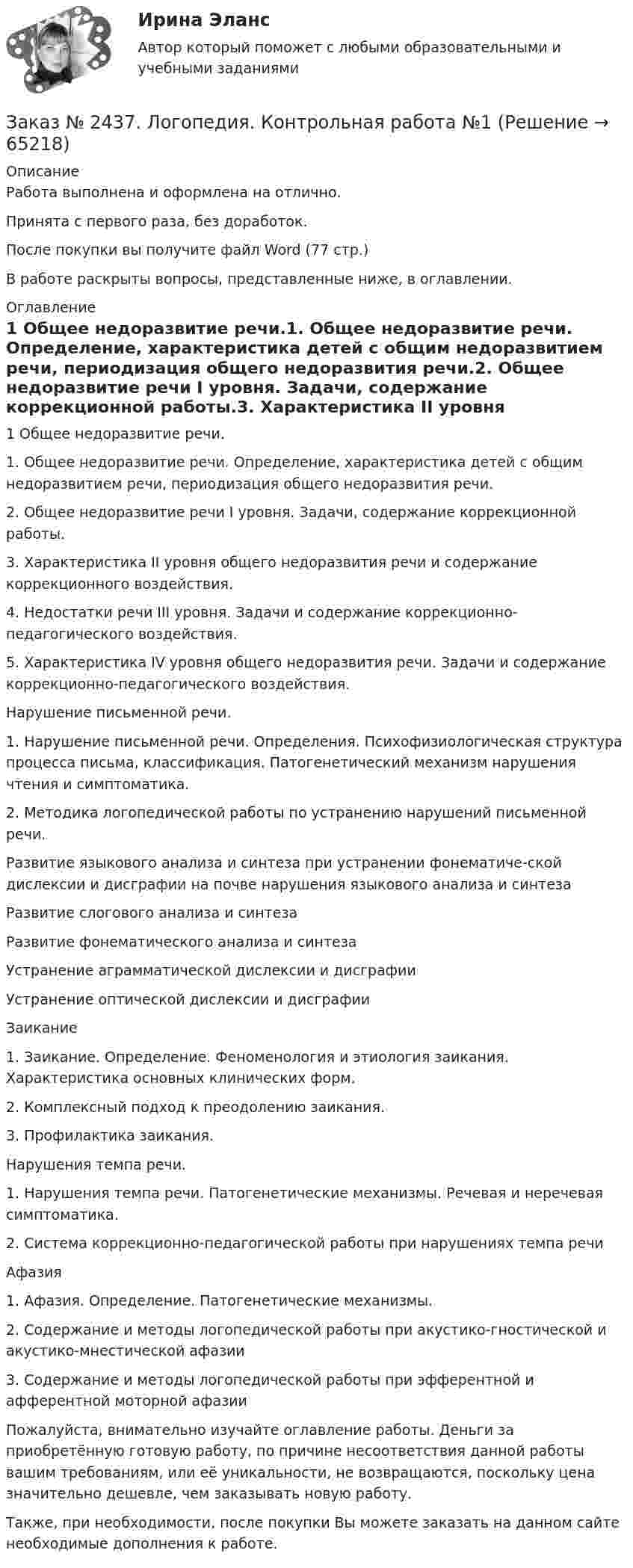      
            Описание
            Работа выполнена и оформлена на отлично. Принята с первого раза, без доработок.После покупки вы получите файл Word  (77 стр.) В работе раскрыты вопросы, представленные ниже, в оглавлении.  
            Оглавление
            1 Общее недоразвитие речи.1.    Общее недоразвитие речи. Определение, характеристика детей с общим недоразвитием речи, периодизация общего недоразвития речи.2.    Общее недоразвитие речи I уровня. Задачи, содержание коррекционной работы.3.    Характеристика II уровня общего недоразвития речи и содержание коррекционного воздействия.4.    Недостатки речи III уровня. Задачи и содержание коррекционно-педагогического воздействия.5.    Характеристика IV уровня общего недоразвития речи. Задачи и содержание коррекционно-педагогического воздействия.Нарушение письменной речи.1.    Нарушение письменной речи. Определения. Психофизиологическая структура процесса письма, классификация. Патогенетический механизм нарушения чтения и симптоматика.2.    Методика логопедической работы по устранению нарушений письменной речи.Развитие языкового анализа и синтеза при устранении фонематиче-ской дислексии и дисграфии на почве нарушения языкового анализа и синтезаРазвитие слогового анализа и синтезаРазвитие фонематического анализа и синтезаУстранение аграмматической дислексии и дисграфииУстранение оптической дислексии и дисграфии Заикание 1.    Заикание. Определение. Феноменология и этиология заикания. Характеристика основных клинических форм.2.    Комплексный подход к  преодолению заикания.3.    Профилактика заикания.Нарушения темпа речи.1.    Нарушения темпа речи. Патогенетические механизмы. Речевая и неречевая симптоматика.2.    Система коррекционно-педагогической работы при нарушениях темпа речиАфазия1.    Афазия. Определение. Патогенетические механизмы.2.    Содержание и методы логопедической работы при акустико-гностической и акустико-мнестической афазии3.    Содержание и методы логопедической работы при эфферентной и афферентной моторной афазии  Пожалуйста, внимательно изучайте оглавление работы. Деньги за приобретённую готовую работу, по причине несоответствия данной работы вашим требованиям, или её уникальности, не возвращаются, поскольку цена значительно дешевле, чем заказывать новую работу.Также, при необходимости, после покупки Вы можете заказать на данном сайте необходимые дополнения к работе.  
            
            
            Заказ № 2436. Сибирский институт бизнеса и информационных технологий. Дисциплина: Экономическая теория. Часть 2. Практическая работа №1 (Кейс)Заказ № 2437. Логопедия. Контрольная работа №1Заказ № 2437. Логопедия. Контрольная работа № 2Заказ № 2440. Приамурский государственный университет имени Шолом-Алейхема. Контрольная работа по дисциплине «История Древнего мира». Тема: «Эксплуатация труда рабов во II-I вв. до н.э. по данным Катона и Варрона».Заказ № 2443. Хабаровский государственный университет экономики и права. Контрольная работа по дисциплине: Введение в профессиональную деятельность. Вариант № 7Заказ № 2443. Хабаровский государственный университет экономики и права. Контрольная работа по дисциплине: Деньги, кредит, банки. Вариант № 17. Тема: КредитЗаказ № 2443. Хабаровский государственный университет экономики и права. Контрольная работа по дисциплине: История экономики. Вариант № 17Заказ № 2436. Сибирский институт бизнеса и информационных технологий. Дисциплина: Высшая математика. Практическая работа №1.  Вариант 2.Заказ № 2436. Сибирский институт бизнеса и информационных технологий. Дисциплина: Иностранный язык. Английский. Часть 2(заочная_эк_2018) Письменная работаЗаказ № 2436. Сибирский институт бизнеса и информационных технологий. Дисциплина: Правоведение. Часть 1. Практическая работа №1 (подготовка исследовательских проектов). Тема 7. Конституционный контроль в РФ.Заказ № 2436. Сибирский институт бизнеса и информационных технологий. Дисциплина: Русский язык и культура общения. Письменная работа №1. Часть 2.Заказ № 2436. Сибирский институт бизнеса и информационных технологий. Дисциплина: Русский язык и культура общения. Практическая работа №1. Часть 2.Заказ № 2436. Сибирский институт бизнеса и информационных технологий. Дисциплина: Экономика организации. Практическая работа №1 (Кейс-задание).Заказ № 2436. Сибирский институт бизнеса и информационных технологий. Дисциплина: Экономика организации. Часть 2. Письменная работа №1 (Реферат).