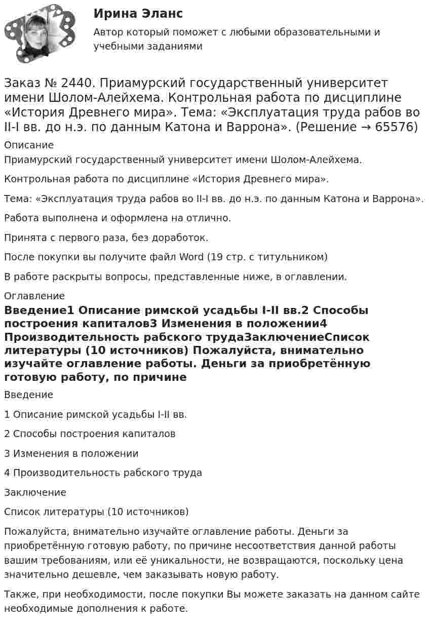      
            Описание
            Приамурский государственный университет имени Шолом-Алейхема. Контрольная работа по дисциплине «История Древнего мира». Тема: «Эксплуатация труда рабов во II-I вв. до н.э. по данным Катона и Варрона».Работа выполнена и оформлена на отлично. Принята с первого раза, без доработок.После покупки вы получите файл Word  (19 стр. с титульником) В работе раскрыты вопросы, представленные ниже, в оглавлении.  
            Оглавление
            Введение1 Описание римской усадьбы I-II вв.2 Способы построения капиталов3 Изменения в положении4 Производительность рабского трудаЗаключениеСписок литературы (10 источников)  Пожалуйста, внимательно изучайте оглавление работы. Деньги за приобретённую готовую работу, по причине несоответствия данной работы вашим требованиям, или её уникальности, не возвращаются, поскольку цена значительно дешевле, чем заказывать новую работу.Также, при необходимости, после покупки Вы можете заказать на данном сайте необходимые дополнения к работе.  
            
            
            Заказ № 2437. Логопедия. Контрольная работа № 2Заказ № 2440. Приамурский государственный университет имени Шолом-Алейхема. Контрольная работа по дисциплине «История Древнего мира». Тема: «Эксплуатация труда рабов во II-I вв. до н.э. по данным Катона и Варрона».Заказ № 2443. Хабаровский государственный университет экономики и права. Контрольная работа по дисциплине: Введение в профессиональную деятельность. Вариант № 7Заказ № 2443. Хабаровский государственный университет экономики и права. Контрольная работа по дисциплине: Деньги, кредит, банки. Вариант № 17. Тема: КредитЗаказ № 2443. Хабаровский государственный университет экономики и права. Контрольная работа по дисциплине: История экономики. Вариант № 17Заказ № 2443. Хабаровский государственный университет экономики и права. Контрольная работа по дисциплине: Менеджмент. Вариант № 7. На базе ООО «Дальтехнотрейд».Заказ № 2450. Тихоокеанский государственный университет. Контрольная работа по дисциплине МатериаловедениеЗаказ № 2436. Сибирский институт бизнеса и информационных технологий. Дисциплина: Правоведение. Часть 1. Практическая работа №1 (подготовка исследовательских проектов). Тема 7. Конституционный контроль в РФ.Заказ № 2436. Сибирский институт бизнеса и информационных технологий. Дисциплина: Русский язык и культура общения. Письменная работа №1. Часть 2.Заказ № 2436. Сибирский институт бизнеса и информационных технологий. Дисциплина: Русский язык и культура общения. Практическая работа №1. Часть 2.Заказ № 2436. Сибирский институт бизнеса и информационных технологий. Дисциплина: Экономика организации. Практическая работа №1 (Кейс-задание).Заказ № 2436. Сибирский институт бизнеса и информационных технологий. Дисциплина: Экономика организации. Часть 2. Письменная работа №1 (Реферат).Заказ № 2436. Сибирский институт бизнеса и информационных технологий. Дисциплина: Экономика организации. Часть 2. Письменная работа №1 (Реферат). Тема № 9. Современное состояние инновационной деятельности на предприятиях России.Заказ № 2436. Сибирский институт бизнеса и информационных технологий. Дисциплина: Экономическая теория. Часть 2. Практическая работа №1 (Кейс)