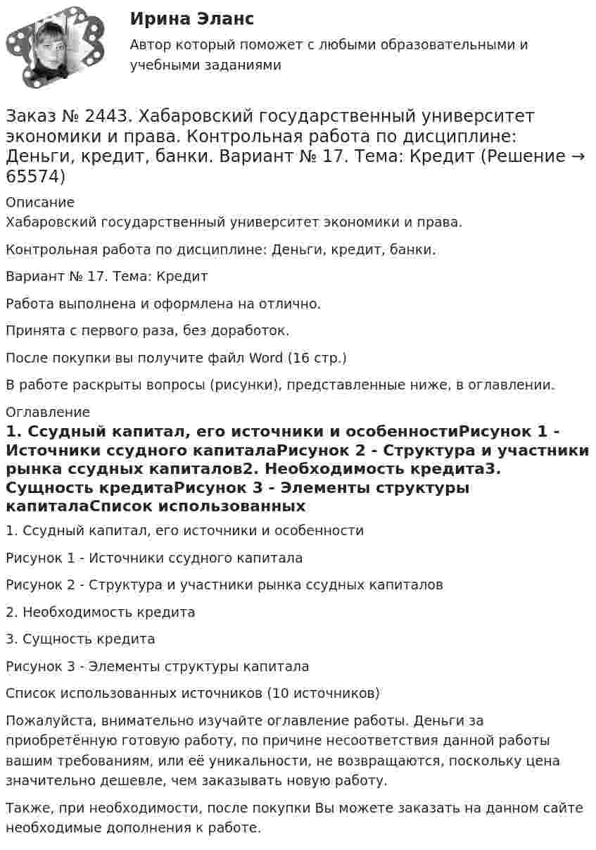      
            Описание
            Хабаровский государственный университет экономики и права. Контрольная работа по дисциплине: Деньги, кредит, банки. Вариант № 17. Тема: КредитРабота выполнена и оформлена на отлично. Принята с первого раза, без доработок.После покупки вы получите файл Word  (16 стр.) В работе раскрыты вопросы (рисунки), представленные ниже, в оглавлении.  
            Оглавление
            1.    Ссудный капитал, его источники и особенностиРисунок 1 - Источники ссудного капиталаРисунок 2 - Структура и участники рынка ссудных капиталов2.    Необходимость кредита3.    Сущность кредитаРисунок 3 - Элементы структуры капиталаСписок использованных источников  (10 источников)    Пожалуйста, внимательно изучайте оглавление работы. Деньги за приобретённую готовую работу, по причине несоответствия данной работы вашим требованиям, или её уникальности, не возвращаются, поскольку цена значительно дешевле, чем заказывать новую работу.Также, при необходимости, после покупки Вы можете заказать на данном сайте необходимые дополнения к работе.  
            
            
            Заказ № 2443. Хабаровский государственный университет экономики и права. Контрольная работа по дисциплине: Введение в профессиональную деятельность. Вариант № 7Заказ № 2443. Хабаровский государственный университет экономики и права. Контрольная работа по дисциплине: Деньги, кредит, банки. Вариант № 17. Тема: КредитЗаказ № 2443. Хабаровский государственный университет экономики и права. Контрольная работа по дисциплине: История экономики. Вариант № 17Заказ № 2443. Хабаровский государственный университет экономики и права. Контрольная работа по дисциплине: Менеджмент. Вариант № 7. На базе ООО «Дальтехнотрейд».Заказ № 2450. Тихоокеанский государственный университет. Контрольная работа по дисциплине МатериаловедениеЗаказ № 2450. Тихоокеанский государственный университет. Лабораторная работа № 7 по дисциплине: Химия. «Амины. Диазосоединения».Заказ № 2450. Тихоокеанский государственный университет. Тесты аминокислоты и белки по дисциплине: «Органическая химия и основы биохимии». 1 вариантЗаказ № 2436. Сибирский институт бизнеса и информационных технологий. Дисциплина: Русский язык и культура общения. Практическая работа №1. Часть 2.Заказ № 2436. Сибирский институт бизнеса и информационных технологий. Дисциплина: Экономика организации. Практическая работа №1 (Кейс-задание).Заказ № 2436. Сибирский институт бизнеса и информационных технологий. Дисциплина: Экономика организации. Часть 2. Письменная работа №1 (Реферат).Заказ № 2436. Сибирский институт бизнеса и информационных технологий. Дисциплина: Экономика организации. Часть 2. Письменная работа №1 (Реферат). Тема № 9. Современное состояние инновационной деятельности на предприятиях России.Заказ № 2436. Сибирский институт бизнеса и информационных технологий. Дисциплина: Экономическая теория. Часть 2. Практическая работа №1 (Кейс)Заказ № 2437. Логопедия. Контрольная работа №1Заказ № 2437. Логопедия. Контрольная работа № 2