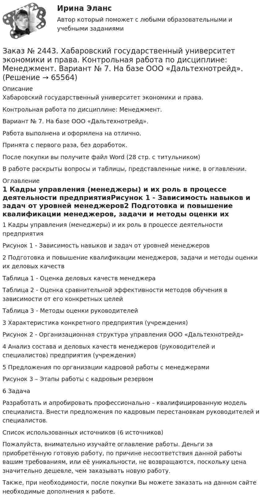      
            Описание
            Хабаровский государственный университет экономики и права. Контрольная работа по дисциплине: Менеджмент. Вариант № 7. На базе ООО «Дальтехнотрейд».Работа выполнена и оформлена на отлично. Принята с первого раза, без доработок.После покупки вы получите файл Word  (28 стр. с титульником) В работе раскрыты вопросы и таблицы, представленные ниже, в оглавлении.  
            Оглавление
            1 Кадры управления (менеджеры) и их роль в процессе деятельности предприятияРисунок 1 - Зависимость навыков и задач от уровней менеджеров2 Подготовка и повышение квалификации менеджеров, задачи и методы оценки их деловых качествТаблица 1 - Оценка деловых качеств менеджераТаблица 2 - Оценка сравнительной эффективности методов обучения в зависимости от его конкретных целейТаблица 3 - Методы оценки руководителей3 Характеристика конкретного предприятия (учреждения)Рисунок 2 - Организационная структура управления ООО «Дальтехнотрейд»4 Анализ состава и деловых качеств менеджеров (руководителей и специалистов) предприятия (учреждения)5 Предложения по организации кадровой работы с менеджерамиРисунок 3 – Этапы работы с кадровым резервом6 Задача Разработать и апробировать профессионально – квалифицированную модель специалиста. Внести предложения по кадровым перестановкам руководителей и специалистов.Список использованных источников (6 источников)  Пожалуйста, внимательно изучайте оглавление работы. Деньги за приобретённую готовую работу, по причине несоответствия данной работы вашим требованиям, или её уникальности, не возвращаются, поскольку цена значительно дешевле, чем заказывать новую работу.Также, при необходимости, после покупки Вы можете заказать на данном сайте необходимые дополнения к работе.  
            
            
            Заказ № 2443. Хабаровский государственный университет экономики и права. Контрольная работа по дисциплине: История экономики. Вариант № 17Заказ № 2443. Хабаровский государственный университет экономики и права. Контрольная работа по дисциплине: Менеджмент. Вариант № 7. На базе ООО «Дальтехнотрейд».Заказ № 2450. Тихоокеанский государственный университет. Контрольная работа по дисциплине МатериаловедениеЗаказ № 2450. Тихоокеанский государственный университет. Лабораторная работа № 7 по дисциплине: Химия. «Амины. Диазосоединения».Заказ № 2450. Тихоокеанский государственный университет. Тесты аминокислоты и белки по дисциплине: «Органическая химия и основы биохимии». 1 вариантЗаказ № 2450. Тихоокеанский государственный университет. Тесты Амины по дисциплине: «Органическая химия и основы биохимии». 1 вариантЗаказ № 2450. Тихоокеанский государственный университет. Тесты Углеводы по дисциплине: «Органическая химия и основы биохимии». 1 вариантЗаказ № 2436. Сибирский институт бизнеса и информационных технологий. Дисциплина: Экономика организации. Часть 2. Письменная работа №1 (Реферат).Заказ № 2436. Сибирский институт бизнеса и информационных технологий. Дисциплина: Экономика организации. Часть 2. Письменная работа №1 (Реферат). Тема № 9. Современное состояние инновационной деятельности на предприятиях России.Заказ № 2436. Сибирский институт бизнеса и информационных технологий. Дисциплина: Экономическая теория. Часть 2. Практическая работа №1 (Кейс)Заказ № 2437. Логопедия. Контрольная работа №1Заказ № 2437. Логопедия. Контрольная работа № 2Заказ № 2440. Приамурский государственный университет имени Шолом-Алейхема. Контрольная работа по дисциплине «История Древнего мира». Тема: «Эксплуатация труда рабов во II-I вв. до н.э. по данным Катона и Варрона».Заказ № 2443. Хабаровский государственный университет экономики и права. Контрольная работа по дисциплине: Введение в профессиональную деятельность. Вариант № 7
