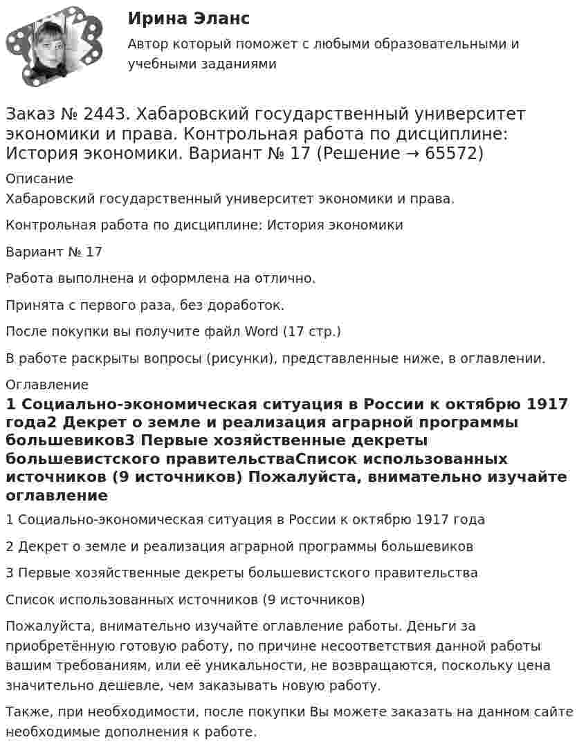      
            Описание
            Хабаровский государственный университет экономики и права. Контрольная работа по дисциплине: История экономикиВариант № 17Работа выполнена и оформлена на отлично. Принята с первого раза, без доработок.После покупки вы получите файл Word  (17 стр.) В работе раскрыты вопросы (рисунки), представленные ниже, в оглавлении.  
            Оглавление
            1 Социально-экономическая ситуация в России к октябрю 1917 года2 Декрет о земле и реализация аграрной программы большевиков3 Первые хозяйственные декреты большевистского правительстваСписок использованных источников (9 источников) Пожалуйста, внимательно изучайте оглавление работы. Деньги за приобретённую готовую работу, по причине несоответствия данной работы вашим требованиям, или её уникальности, не возвращаются, поскольку цена значительно дешевле, чем заказывать новую работу.Также, при необходимости, после покупки Вы можете заказать на данном сайте необходимые дополнения к работе.  
            
            
            Заказ № 2443. Хабаровский государственный университет экономики и права. Контрольная работа по дисциплине: Деньги, кредит, банки. Вариант № 17. Тема: КредитЗаказ № 2443. Хабаровский государственный университет экономики и права. Контрольная работа по дисциплине: История экономики. Вариант № 17Заказ № 2443. Хабаровский государственный университет экономики и права. Контрольная работа по дисциплине: Менеджмент. Вариант № 7. На базе ООО «Дальтехнотрейд».Заказ № 2450. Тихоокеанский государственный университет. Контрольная работа по дисциплине МатериаловедениеЗаказ № 2450. Тихоокеанский государственный университет. Лабораторная работа № 7 по дисциплине: Химия. «Амины. Диазосоединения».Заказ № 2450. Тихоокеанский государственный университет. Тесты аминокислоты и белки по дисциплине: «Органическая химия и основы биохимии». 1 вариантЗаказ № 2450. Тихоокеанский государственный университет. Тесты Амины по дисциплине: «Органическая химия и основы биохимии». 1 вариантЗаказ № 2436. Сибирский институт бизнеса и информационных технологий. Дисциплина: Экономика организации. Практическая работа №1 (Кейс-задание).Заказ № 2436. Сибирский институт бизнеса и информационных технологий. Дисциплина: Экономика организации. Часть 2. Письменная работа №1 (Реферат).Заказ № 2436. Сибирский институт бизнеса и информационных технологий. Дисциплина: Экономика организации. Часть 2. Письменная работа №1 (Реферат). Тема № 9. Современное состояние инновационной деятельности на предприятиях России.Заказ № 2436. Сибирский институт бизнеса и информационных технологий. Дисциплина: Экономическая теория. Часть 2. Практическая работа №1 (Кейс)Заказ № 2437. Логопедия. Контрольная работа №1Заказ № 2437. Логопедия. Контрольная работа № 2Заказ № 2440. Приамурский государственный университет имени Шолом-Алейхема. Контрольная работа по дисциплине «История Древнего мира». Тема: «Эксплуатация труда рабов во II-I вв. до н.э. по данным Катона и Варрона».
