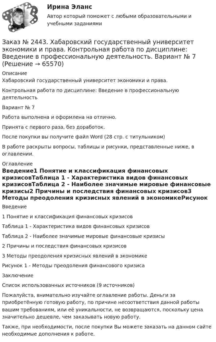      
            Описание
            Хабаровский государственный университет экономики и права. Контрольная работа по дисциплине: Введение в профессиональную деятельностьВариант № 7Работа выполнена и оформлена на отлично. Принята с первого раза, без доработок.После покупки вы получите файл Word  (28 стр. с титульником) В работе раскрыты вопросы, таблицы и рисунки, представленные ниже, в оглавлении.  
            Оглавление
            Введение1 Понятие и классификация финансовых кризисовТаблица 1 - Характеристика видов финансовых кризисовТаблица 2 - Наиболее значимые мировые финансовые кризисы2 Причины и последствия финансовых кризисов3 Методы преодоления кризисных явлений в экономикеРисунок 1 - Методы преодоления финансового кризисаЗаключениеСписок использованных источников  (9 источников)  Пожалуйста, внимательно изучайте оглавление работы. Деньги за приобретённую готовую работу, по причине несоответствия данной работы вашим требованиям, или её уникальности, не возвращаются, поскольку цена значительно дешевле, чем заказывать новую работу.Также, при необходимости, после покупки Вы можете заказать на данном сайте необходимые дополнения к работе.  
            
            
            Заказ № 2440. Приамурский государственный университет имени Шолом-Алейхема. Контрольная работа по дисциплине «История Древнего мира». Тема: «Эксплуатация труда рабов во II-I вв. до н.э. по данным Катона и Варрона».Заказ № 2443. Хабаровский государственный университет экономики и права. Контрольная работа по дисциплине: Введение в профессиональную деятельность. Вариант № 7Заказ № 2443. Хабаровский государственный университет экономики и права. Контрольная работа по дисциплине: Деньги, кредит, банки. Вариант № 17. Тема: КредитЗаказ № 2443. Хабаровский государственный университет экономики и права. Контрольная работа по дисциплине: История экономики. Вариант № 17Заказ № 2443. Хабаровский государственный университет экономики и права. Контрольная работа по дисциплине: Менеджмент. Вариант № 7. На базе ООО «Дальтехнотрейд».Заказ № 2450. Тихоокеанский государственный университет. Контрольная работа по дисциплине МатериаловедениеЗаказ № 2450. Тихоокеанский государственный университет. Лабораторная работа № 7 по дисциплине: Химия. «Амины. Диазосоединения».Заказ № 2436. Сибирский институт бизнеса и информационных технологий. Дисциплина: Русский язык и культура общения. Письменная работа №1. Часть 2.Заказ № 2436. Сибирский институт бизнеса и информационных технологий. Дисциплина: Русский язык и культура общения. Практическая работа №1. Часть 2.Заказ № 2436. Сибирский институт бизнеса и информационных технологий. Дисциплина: Экономика организации. Практическая работа №1 (Кейс-задание).Заказ № 2436. Сибирский институт бизнеса и информационных технологий. Дисциплина: Экономика организации. Часть 2. Письменная работа №1 (Реферат).Заказ № 2436. Сибирский институт бизнеса и информационных технологий. Дисциплина: Экономика организации. Часть 2. Письменная работа №1 (Реферат). Тема № 9. Современное состояние инновационной деятельности на предприятиях России.Заказ № 2436. Сибирский институт бизнеса и информационных технологий. Дисциплина: Экономическая теория. Часть 2. Практическая работа №1 (Кейс)Заказ № 2437. Логопедия. Контрольная работа №1