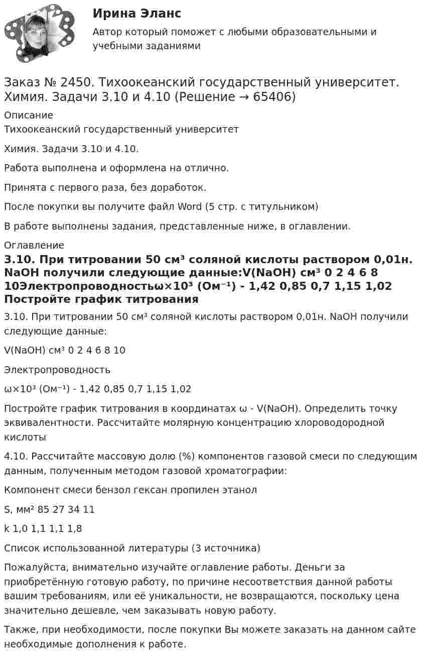      
            Описание
            Тихоокеанский государственный университет Химия. Задачи 3.10 и 4.10.Работа выполнена и оформлена на отлично. Принята с первого раза, без доработок.После покупки вы получите файл Word  (5 стр. с титульником) В работе выполнены задания, представленные ниже, в оглавлении.  
            Оглавление
            3.10. При титровании 50 см³ соляной кислоты раствором 0,01н. NaOH получили следующие данные:V(NaOH) см³ 0         2         4         6         8         10Электропроводностьω×10³ (Ом⁻¹) -         1,42    0,85    0,7      1,15    1,02 Постройте график титрования в координатах ω - V(NaOH). Определить точку эквивалентности. Рассчитайте молярную концентрацию хлороводородной кислоты 4.10. Рассчитайте массовую долю (%) компонентов газовой смеси по следующим данным, полученным методом газовой хроматографии:Компонент смеси    бензол           гексан пропилен      этанолS, мм²                          85    27       34       11k                                 1,0    1,1      1,1      1,8  Список использованной литературы (3 источника) Пожалуйста, внимательно изучайте оглавление работы. Деньги за приобретённую готовую работу, по причине несоответствия данной работы вашим требованиям, или её уникальности, не возвращаются, поскольку цена значительно дешевле, чем заказывать новую работу.Также, при необходимости, после покупки Вы можете заказать на данном сайте необходимые дополнения к работе.   
            
            
            Заказ № 2450. Тихоокеанский государственный университет. Тесты Углеводы по дисциплине: «Органическая химия и основы биохимии». 1 вариантЗаказ № 2450. Тихоокеанский государственный университет. Химия. Задачи 3.10 и 4.10Заказ № 2453. «Дальневосточный государственный университет путей сообщения» (ДВГУПС). Контрольная работа по дисциплине: Основы механики подвижного состава. На тему: Исследование устойчивости движения тележки. РГР№1. № 53Заказ № 2453. «Дальневосточный государственный университет путей сообщения» (ДВГУПС). Контрольная работа по дисциплине: Основы механики подвижного состава. На тему: Исследование устойчивости движения тележки. РГР№1. Шифр 036Заказ № 2460. Дальневосточный государственный университет путей сообщения. Контрольная работа по дисциплине «Философия» на тему «Прагматизм».Заказ № 2465. Дальневосточный государственный технический рыбохозяйственный университет. Контрольная работа № 1,2,3,4 по дисциплине  «Английский язык». Вариант 2.Заказ № 2465. Дальневосточный государственный технический рыбохозяйственный университет. Контрольная работа по дисциплине  «Основы экономики, менеджмента и маркетинга». Вариант 7.Заказ № 2443. Хабаровский государственный университет экономики и права. Контрольная работа по дисциплине: Введение в профессиональную деятельность. Вариант № 7Заказ № 2443. Хабаровский государственный университет экономики и права. Контрольная работа по дисциплине: Деньги, кредит, банки. Вариант № 17. Тема: КредитЗаказ № 2443. Хабаровский государственный университет экономики и права. Контрольная работа по дисциплине: История экономики. Вариант № 17Заказ № 2443. Хабаровский государственный университет экономики и права. Контрольная работа по дисциплине: Менеджмент. Вариант № 7. На базе ООО «Дальтехнотрейд».Заказ № 2450. Тихоокеанский государственный университет. Контрольная работа по дисциплине МатериаловедениеЗаказ № 2450. Тихоокеанский государственный университет. Лабораторная работа № 7 по дисциплине: Химия. «Амины. Диазосоединения».Заказ № 2450. Тихоокеанский государственный университет. Тесты аминокислоты и белки по дисциплине: «Органическая химия и основы биохимии». 1 вариант