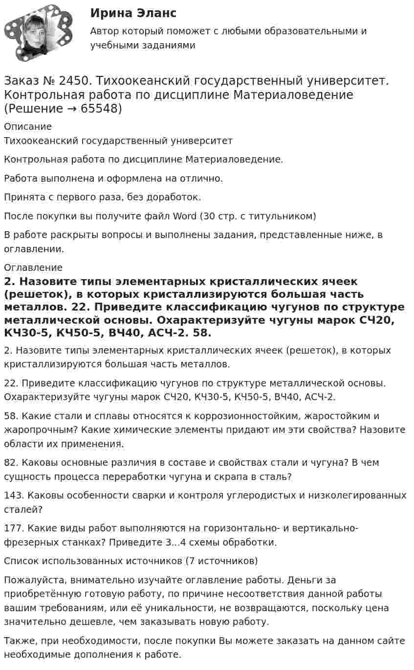      
            Описание
            Тихоокеанский государственный университетКонтрольная работа по дисциплине Материаловедение.Работа выполнена и оформлена на отлично.Принята с первого раза, без доработок.После покупки вы получите файл Word (30 стр. с титульником)В работе раскрыты вопросы и выполнены задания, представленные ниже, в оглавлении.  
            Оглавление
            2. Назовите типы элементарных кристаллических ячеек (решеток), в которых кристаллизируются большая часть металлов. 22. Приведите классификацию чугунов по структуре металлической основы. Охарактеризуйте чугуны марок СЧ20, КЧ30-5, КЧ50-5, ВЧ40, АСЧ-2. 58. Какие стали и сплавы относятся к коррозионностойким, жаростойким и жаропрочным? Какие химические элементы придают им эти свойства? Назовите области их применения. 82. Каковы основные различия в составе и свойствах стали и чугуна? В чем сущность процесса переработки чугуна и скрапа в сталь?143. Каковы особенности сварки и контроля углеродистых и низколегированных сталей? 177. Какие виды работ выполняются на горизонтально- и вертикально- фрезерных станках? Приведите 3...4 схемы обработки.Список использованных источников (7 источников) Пожалуйста, внимательно изучайте оглавление работы. Деньги за приобретённую готовую работу, по причине несоответствия данной работы вашим требованиям, или её уникальности, не возвращаются, поскольку цена значительно дешевле, чем заказывать новую работу.Также, при необходимости, после покупки Вы можете заказать на данном сайте необходимые дополнения к работе.  
            
            
            Заказ № 2443. Хабаровский государственный университет экономики и права. Контрольная работа по дисциплине: Менеджмент. Вариант № 7. На базе ООО «Дальтехнотрейд».Заказ № 2450. Тихоокеанский государственный университет. Контрольная работа по дисциплине МатериаловедениеЗаказ № 2450. Тихоокеанский государственный университет. Лабораторная работа № 7 по дисциплине: Химия. «Амины. Диазосоединения».Заказ № 2450. Тихоокеанский государственный университет. Тесты аминокислоты и белки по дисциплине: «Органическая химия и основы биохимии». 1 вариантЗаказ № 2450. Тихоокеанский государственный университет. Тесты Амины по дисциплине: «Органическая химия и основы биохимии». 1 вариантЗаказ № 2450. Тихоокеанский государственный университет. Тесты Углеводы по дисциплине: «Органическая химия и основы биохимии». 1 вариантЗаказ № 2450. Тихоокеанский государственный университет. Химия. Задачи 3.10 и 4.10Заказ № 2436. Сибирский институт бизнеса и информационных технологий. Дисциплина: Экономика организации. Часть 2. Письменная работа №1 (Реферат). Тема № 9. Современное состояние инновационной деятельности на предприятиях России.Заказ № 2436. Сибирский институт бизнеса и информационных технологий. Дисциплина: Экономическая теория. Часть 2. Практическая работа №1 (Кейс)Заказ № 2437. Логопедия. Контрольная работа №1Заказ № 2437. Логопедия. Контрольная работа № 2Заказ № 2440. Приамурский государственный университет имени Шолом-Алейхема. Контрольная работа по дисциплине «История Древнего мира». Тема: «Эксплуатация труда рабов во II-I вв. до н.э. по данным Катона и Варрона».Заказ № 2443. Хабаровский государственный университет экономики и права. Контрольная работа по дисциплине: Введение в профессиональную деятельность. Вариант № 7Заказ № 2443. Хабаровский государственный университет экономики и права. Контрольная работа по дисциплине: Деньги, кредит, банки. Вариант № 17. Тема: Кредит