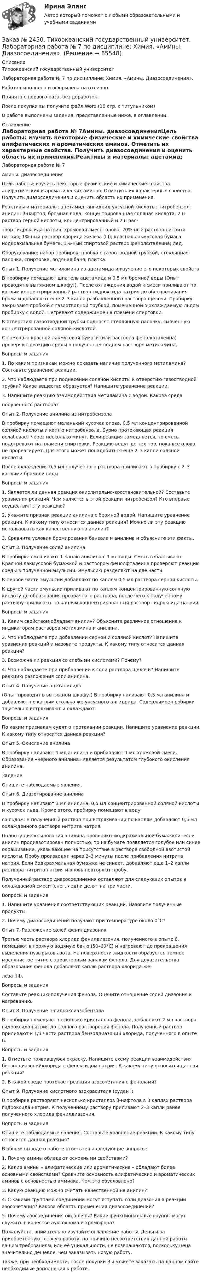      
            Описание
            Тихоокеанский государственный университет Лабораторная работа № 7 по дисциплине: Химия. «Амины. Диазосоединения».Работа выполнена и оформлена на отлично. Принята с первого раза, без доработок.После покупки вы получите файл Word  (10 стр. с титульником) В работе выполнены задания, представленные ниже, в оглавлении.  
            Оглавление
            Лабораторная работа № 7Амины. диазосоединенияЦель работы: изучить некоторые физические и химические свойства алифатических и ароматических аминов. Отметить их характерные свойства. Получить диазосоединения и оценить область их применения.Реактивы и материалы: ацетамид; ангидрид уксусной кислоты; нитробензол; анилин; β-нафтол; бромная вода; концентрированная соляная кислота; 2 н раствор серной кислоты; концентрированный и 2 н рас-твор гидроксида натрия; хромовая смесь; олово; 20%-ный раствор нитрита натрия; 1%-ный раствор хлорида железа (III); красная лакмусовая бумага; йодкрахмальная бумага; 1%-ный спиртовой раствор фенолфталеина; лед.Оборудование: набор пробирок, пробка с газоотводной трубкой, стеклянная палочка, спиртовка, водяная баня, плитка.Опыт 1. Получение метиламина из ацетамида и изучение его некоторых свойствВ пробирку помещают шпатель ацетамида и 0,5 мл бромной воды (Опыт проводят в вытяжном шкафу!). После охлаждения водой к смеси приливают по каплям концентрированный раствор гидроксида натрия до обесцвечивания брома и добавляют еще 2–3 капли разбавленного раствора щелочи. Пробирку закрывают пробкой с газоотводной трубкой, помещенной в охлаждаемую льдом пробирку с водой. Нагревают содержимое на пламени спиртовки.К отверстию газоотводной трубки подносят стеклянную палочку, смоченную концентрированной соляной кислотой.С помощью красной лакмусовой бумаги (или раствора фенолфталеина) проверяют реакцию среды в полученном водном растворе метиламина.Вопросы и задания1. По каким признакам можно доказать наличие полученного метиламина? Составьте уравнение реакции.2. Что наблюдаете при поднесении соляной кислоты к отверстию газоотводной трубки? Какое вещество образуется? Напишите уравнение реакции.3. Напишите реакцию взаимодействия метиламина с водой. Какова средаполученного раствора?Опыт 2. Получение анилина из нитробензолаВ пробирку помещают маленький кусочек олова, 0,5 мл концентрированной соляной кислоты и каплю нитробензола. Бурно протекающая реакция ослабевает через несколько минут. Если реакция замедляется, то смесь подогревают на пламени спиртовки. Реакцию ведут до тех пор, пока все олово не прореагирует. Для этого может понадобиться еще 2–3 капли соляной кислоты.После охлаждения 0,5 мл полученного раствора приливают в пробирку с 2–3 каплями бромной воды.Вопросы и задания1. Является ли данная реакция окислительно-восстановительной? Составьте уравнения реакций. Чем является в этой реакции нитробензол? Кто впервые осуществил эту реакцию?2. Укажите признак реакции анилина с бромной водой. Напишите уравнение реакции. К какому типу относится данная реакция? Можно ли эту реакцию использовать как качественную на анилин?3. Сравните условия бромирования бензола и анилина и объясните эти факты.Опыт 3. Получение солей анилина В пробирке смешивают 1 каплю анилина с 1 мл воды. Смесь взбалтывают. Красной лакмусовой бумажкой и раствором фенолфталеина проверяют реакцию среды в полученной эмульсии. Эмульсию разделяют на две части.К первой части эмульсии добавляют по каплям 0,5 мл раствора серной кислоты.К другой части эмульсии приливают по каплям концентрированную соляную кислоту до образования прозрачного раствора, после чего к полученному раствору приливают по каплям концентрированный раствор гидроксида натрия.Вопросы и задания1. Каким свойством обладает анилин? Объясните различное отношение к индикаторам растворов метиламина и анилина.2. Что наблюдаете при добавлении серной и соляной кислот? Напишите уравнения реакций и назовите продукты. К какому типу относится данная реакция?3. Возможна ли реакция со слабыми кислотами? Почему?4. Что наблюдаете при прибавлении к соли раствора щелочи? Напишите реакцию разложения соли анилина.Опыт 4. Получение ацетанилида(Опыт проводят в вытяжном шкафу!) В пробирку наливают 0,5 мл анилина и добавляют по каплям столько же уксусного ангидрида. Содержимое пробирки тщательно встряхивают и охлаждают.Вопросы и заданияПо каким признакам судят о протекании реакции. Напишите уравнение реакции. К какому типу относится данная реакция?Опыт 5. Окисление анилинаВ пробирку наливают 1 мл анилина и прибавляют 1 мл хромовой смеси. Образование «черного анилина» является результатом глубокого окисления анилина.ЗаданиеОпишите наблюдаемые явления.Опыт 6. Диазотирование анилинаВ пробирку наливают 1 мл анилина, 0,5 мл концентрированной соляной кислоты и кусочек льда. Кроме этого, пробирку помещают в водусо льдом. В полученный раствор при встряхивании по каплям добавляют 0,5 мл охлажденного раствора нитрита натрия.Полноту диазотирования анилина проверяют йодкрахмальной бумажкой: если анилин продиазотирован полностью, то на бумаге появляется голубое или синее окрашивание, указывающее на присутствие в растворе свободной азотистой кислоты. Пробу производят через 2–3 минуты после прибавления нитрита натрия. Если йодкрахмальная бумажка не синеет, добавляют еще 1–2 капли раствора нитрита натрия и вновь повторяют пробу.Полученный раствор диазосоединения оставляют для следующих опытов в охлаждаемой смеси (снег, лед) и делят на три части.Вопросы и задания1. Напишите уравнения соответствующих реакций. Назовите полученные продукты.2. Почему диазосоединения получают при температуре около 0°С?Опыт 7. Разложение солей фенилдиазонияТретью часть раствора хлорида фенилдиазония, полученного в опыте 6, помещают в горячую водяную баню (50–60°С) и нагревают до прекращения выделения пузырьков азота. На поверхности жидкости образуется темное маслянистое пятно с характерным запахом фенола. Для доказательства образования фенола добавляют каплю раствора хлорида же-леза (III).Вопросы и заданияСоставьте реакцию получения фенола. Оцените отношение солей диазония к нагреванию.Опыт 8. Получение п-гидроксиазобензолаВ пробирку помещают несколько кристаллов фенола, добавляют 2 мл раствора гидроксида натрия до полного растворения фенола. Полученный раствор приливают к 1/3 части раствора бензолдиазоний хлорида, полученного в опыте 6.Вопросы и задания1. Отметьте появившуюся окраску. Напишите схему реакции взаимодействия бензолдиазонийхлорида с феноксидом натрия. К какому типу относится данная реакция?2. В какой среде протекает реакция азосочетания с фенолами?Опыт 9. Получение кислотного азокрасителя (судан I)В пробирке растворяют несколько кристаллов β-нафтола в 3 каплях раствора гидроксида натрия. К полученному раствору приливают 2–3 капли ранее полученного хлорида фенилдиазония.Вопросы и заданияОпишите наблюдаемые явления. Составьте уравнение реакции. К какому типу относится данная реакция?В общем выводе о работе ответьте на следующие вопросы:1. Почему амины обладают основными свойствами?2. Какие амины – алифатические или ароматические – обладают более основными свойствами? Сравните основность алифатических и ароматических аминов с основностью аммиака. Чем это обусловлено?3. Какую реакцию можно считать качественной на анилин?4. С какими группами соединений могут вступать соли диазония в реакции азосочетания? Какова область применения диазосоединений?5. Почему азосоединения окрашены? Какие функциональные группы могут служить в качестве ауксохрома и хромофора?   Пожалуйста, внимательно изучайте оглавление работы. Деньги за приобретённую готовую работу, по причине несоответствия данной работы вашим требованиям, или её уникальности, не возвращаются, поскольку цена значительно дешевле, чем заказывать новую работу.Также, при необходимости, после покупки Вы можете заказать на данном сайте необходимые дополнения к работе.  
            
            
            Заказ № 2450. Тихоокеанский государственный университет. Контрольная работа по дисциплине МатериаловедениеЗаказ № 2450. Тихоокеанский государственный университет. Лабораторная работа № 7 по дисциплине: Химия. «Амины. Диазосоединения».Заказ № 2450. Тихоокеанский государственный университет. Тесты аминокислоты и белки по дисциплине: «Органическая химия и основы биохимии». 1 вариантЗаказ № 2450. Тихоокеанский государственный университет. Тесты Амины по дисциплине: «Органическая химия и основы биохимии». 1 вариантЗаказ № 2450. Тихоокеанский государственный университет. Тесты Углеводы по дисциплине: «Органическая химия и основы биохимии». 1 вариантЗаказ № 2450. Тихоокеанский государственный университет. Химия. Задачи 3.10 и 4.10Заказ № 2453. «Дальневосточный государственный университет путей сообщения» (ДВГУПС). Контрольная работа по дисциплине: Основы механики подвижного состава. На тему: Исследование устойчивости движения тележки. РГР№1. № 53Заказ № 2436. Сибирский институт бизнеса и информационных технологий. Дисциплина: Экономическая теория. Часть 2. Практическая работа №1 (Кейс)Заказ № 2437. Логопедия. Контрольная работа №1Заказ № 2437. Логопедия. Контрольная работа № 2Заказ № 2440. Приамурский государственный университет имени Шолом-Алейхема. Контрольная работа по дисциплине «История Древнего мира». Тема: «Эксплуатация труда рабов во II-I вв. до н.э. по данным Катона и Варрона».Заказ № 2443. Хабаровский государственный университет экономики и права. Контрольная работа по дисциплине: Введение в профессиональную деятельность. Вариант № 7Заказ № 2443. Хабаровский государственный университет экономики и права. Контрольная работа по дисциплине: Деньги, кредит, банки. Вариант № 17. Тема: КредитЗаказ № 2443. Хабаровский государственный университет экономики и права. Контрольная работа по дисциплине: История экономики. Вариант № 17