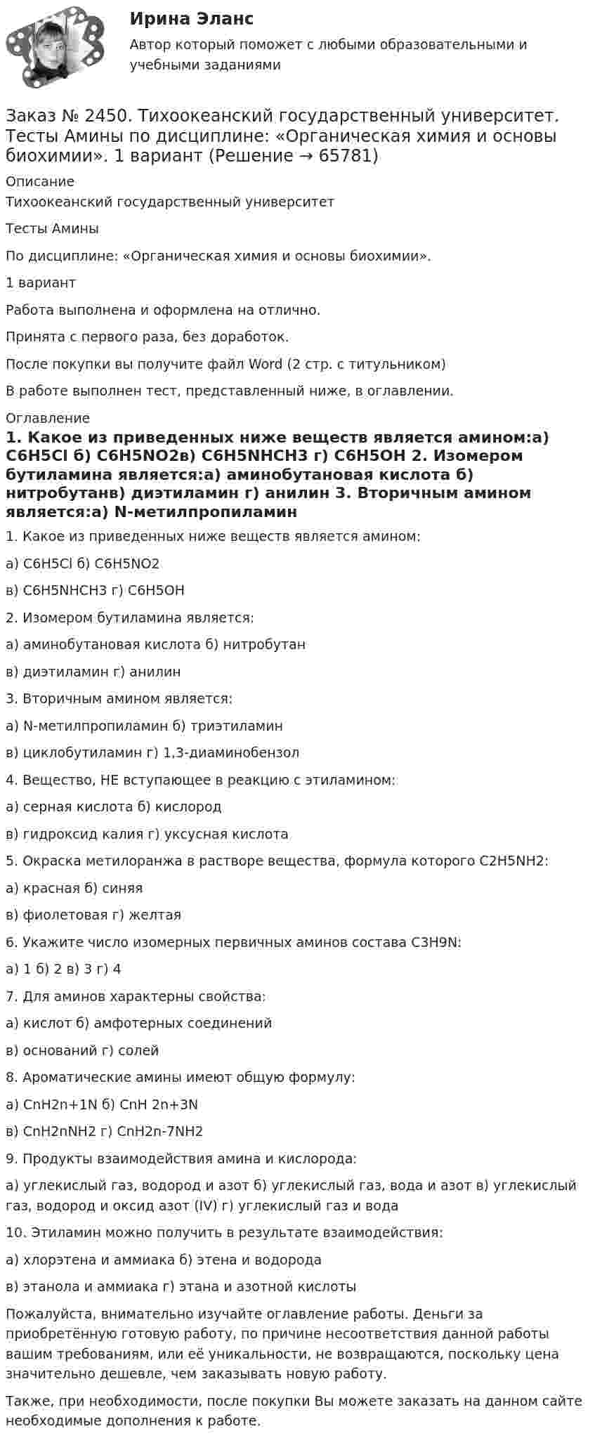      
            Описание
            Тихоокеанский государственный университет Тесты АминыПо дисциплине: «Органическая химия и основы биохимии». 1 вариантРабота выполнена и оформлена на отлично. Принята с первого раза, без доработок.После покупки вы получите файл Word  (2 стр. с титульником) В работе выполнен тест, представленный ниже, в оглавлении. 
            Оглавление
            1.                               Какое из приведенных ниже веществ является амином:а) C6H5Сl                 б) C6H5NO2в) C6H5NHСН3       г) C6H5ОН 2.                               Изомером бутиламина является:а) аминобутановая кислота б) нитробутанв) диэтиламин         г) анилин 3.                               Вторичным амином является:а) N-метилпропиламин      б) триэтиламинв) циклобутиламин г) 1,3-диаминобензол  4.                               Вещество, НЕ вступающее в реакцию с этиламином:а) серная кислота    б) кислородв) гидроксид калия г) уксусная кислота 5.                               Окраска метилоранжа в растворе вещества, формула которого C2H5NH2:а) красная                б) синяяв) фиолетовая          г) желтая 6.                               Укажите число изомерных первичных аминов состава С3Н9N:а) 1                            б) 2     в) 3     г) 4 7.                               Для аминов характерны свойства:а) кислот                  б) амфотерных соединенийв) оснований            г) солей 8.                               Ароматические амины имеют общую формулу:а) CnH2n+1N           б) CnH 2n+3Nв) CnH2nNH2           г) CnH2n-7NH2 9.                               Продукты взаимодействия амина и кислорода:а) углекислый газ, водород и азот б) углекислый газ, вода и азот в) углекислый газ, водород и оксид азот (IV)  г) углекислый газ и вода 10.                             Этиламин можно получить в результате взаимодействия:а) хлорэтена и аммиака      б) этена и водородав) этанола и аммиака          г) этана и азотной кислоты   Пожалуйста, внимательно изучайте оглавление работы. Деньги за приобретённую готовую работу, по причине несоответствия данной работы вашим требованиям, или её уникальности, не возвращаются, поскольку цена значительно дешевле, чем заказывать новую работу.Также, при необходимости, после покупки Вы можете заказать на данном сайте необходимые дополнения к работе.  
            
            
            Заказ № 2450. Тихоокеанский государственный университет. Тесты аминокислоты и белки по дисциплине: «Органическая химия и основы биохимии». 1 вариантЗаказ № 2450. Тихоокеанский государственный университет. Тесты Амины по дисциплине: «Органическая химия и основы биохимии». 1 вариантЗаказ № 2450. Тихоокеанский государственный университет. Тесты Углеводы по дисциплине: «Органическая химия и основы биохимии». 1 вариантЗаказ № 2450. Тихоокеанский государственный университет. Химия. Задачи 3.10 и 4.10Заказ № 2453. «Дальневосточный государственный университет путей сообщения» (ДВГУПС). Контрольная работа по дисциплине: Основы механики подвижного состава. На тему: Исследование устойчивости движения тележки. РГР№1. № 53Заказ № 2453. «Дальневосточный государственный университет путей сообщения» (ДВГУПС). Контрольная работа по дисциплине: Основы механики подвижного состава. На тему: Исследование устойчивости движения тележки. РГР№1. Шифр 036Заказ № 2460. Дальневосточный государственный университет путей сообщения. Контрольная работа по дисциплине «Философия» на тему «Прагматизм».Заказ № 2437. Логопедия. Контрольная работа № 2Заказ № 2440. Приамурский государственный университет имени Шолом-Алейхема. Контрольная работа по дисциплине «История Древнего мира». Тема: «Эксплуатация труда рабов во II-I вв. до н.э. по данным Катона и Варрона».Заказ № 2443. Хабаровский государственный университет экономики и права. Контрольная работа по дисциплине: Введение в профессиональную деятельность. Вариант № 7Заказ № 2443. Хабаровский государственный университет экономики и права. Контрольная работа по дисциплине: Деньги, кредит, банки. Вариант № 17. Тема: КредитЗаказ № 2443. Хабаровский государственный университет экономики и права. Контрольная работа по дисциплине: История экономики. Вариант № 17Заказ № 2443. Хабаровский государственный университет экономики и права. Контрольная работа по дисциплине: Менеджмент. Вариант № 7. На базе ООО «Дальтехнотрейд».Заказ № 2450. Тихоокеанский государственный университет. Контрольная работа по дисциплине Материаловедение