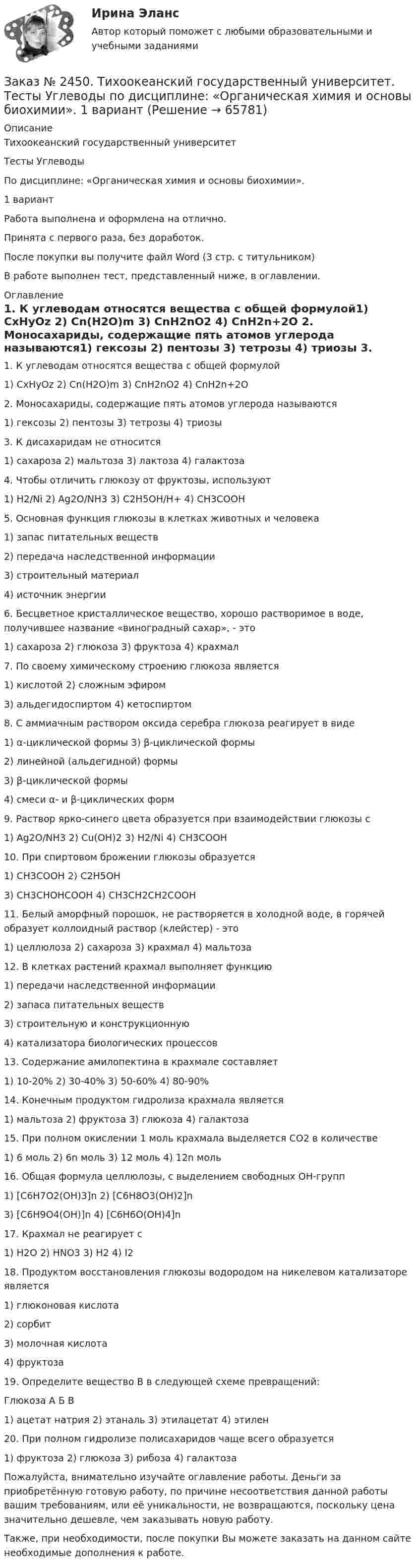      
            Описание
            Тихоокеанский государственный университет Тесты УглеводыПо дисциплине: «Органическая химия и основы биохимии». 1 вариантРабота выполнена и оформлена на отлично. Принята с первого раза, без доработок.После покупки вы получите файл Word  (3 стр. с титульником) В работе выполнен тест, представленный ниже, в оглавлении. 
            Оглавление
            1.                               К углеводам относятся вещества с общей формулой1) CxHyOz                2) Cn(H2O)m 3) CnH2nO2  4) CnH2n+2O 2.                               Моносахариды, содержащие пять атомов углерода называются1) гексозы                2) пентозы    3) тетрозы     4) триозы 3.                               К дисахаридам не относится1) сахароза               2) мальтоза   3) лактоза     4) галактоза 4.                               Чтобы отличить глюкозу от фруктозы, используют1) H2/Ni                    2) Ag2O/NH3 3) C2H5OH/H+         4) CH3COOH 5.                               Основная функция глюкозы в клетках животных и человека1)                               запас питательных веществ2)                               передача наследственной информации3)                               строительный материал4)                               источник энергии 6.                               Бесцветное кристаллическое вещество, хорошо растворимое в воде, получившее название «виноградный сахар», - это1) сахароза               2) глюкоза     3) фруктоза  4) крахмал 7.                               По своему химическому строению глюкоза является1) кислотой              2) сложным эфиром3) альдегидоспиртом          4) кетоспиртом 8.                               С аммиачным раствором оксида серебра глюкоза реагирует в виде1)                               α-циклической формы 3) β-циклической формы2)                               линейной (альдегидной) формы3)                               β-циклической формы4)                               смеси α- и β-циклических форм 9.                               Раствор ярко-синего цвета образуется при взаимодействии глюкозы с1) Ag2О/NH3           2) Cu(OH)2    3) H2/Ni        4) СН3СООН 10.                             При спиртовом брожении глюкозы образуется1) CH3COOH           2) C2H5OH3) CH3CHOHCOOH 4) CH3CH2CH2COOH 11.                             Белый аморфный порошок, не растворяется в холодной воде, в горячей образует коллоидный раствор (клейстер) - это1) целлюлоза           2) сахароза    3) крахмал    4) мальтоза 12.                             В клетках растений крахмал выполняет функцию1)                               передачи наследственной информации2)                               запаса питательных веществ3)                               строительную и конструкционную4)                               катализатора биологических процессов 13.                             Содержание амилопектина в крахмале составляет1) 10-20%                 2) 30-40%      3) 50-60%     4) 80-90% 14.                             Конечным продуктом гидролиза крахмала является1) мальтоза              2) фруктоза   3) глюкоза    4) галактоза 15.                             При полном окислении 1 моль крахмала выделяется CО2 в количестве1) 6 моль                  2) 6n моль     3) 12 моль     4) 12n моль 16.                             Общая формула целлюлозы, с выделением свободных ОН-групп1) [С6Н7О2(ОН)3]n 2) [С6Н8О3(ОН)2]n3) [С6Н9О4(ОН)]n  4) [С6Н6О(ОН)4]n 17.                             Крахмал не реагирует с1) Н2О                      2) HNO3        3) Н2  4) I2 18.                             Продуктом восстановления глюкозы водородом на никелевом катализаторе является1)                               глюконовая кислота2)                               сорбит3)                               молочная кислота4)                               фруктоза 19.                             Определите вещество В в следующей схеме превращений: Глюкоза                   А        Б        В 1) ацетат натрия 2) этаналь 3) этилацетат 4) этилен 20.                             При полном гидролизе полисахаридов чаще всего образуется1)                               фруктоза 2) глюкоза 3) рибоза 4) галактоза  Пожалуйста, внимательно изучайте оглавление работы. Деньги за приобретённую готовую работу, по причине несоответствия данной работы вашим требованиям, или её уникальности, не возвращаются, поскольку цена значительно дешевле, чем заказывать новую работу.Также, при необходимости, после покупки Вы можете заказать на данном сайте необходимые дополнения к работе.  
            
            
            Заказ № 2450. Тихоокеанский государственный университет. Тесты Амины по дисциплине: «Органическая химия и основы биохимии». 1 вариантЗаказ № 2450. Тихоокеанский государственный университет. Тесты Углеводы по дисциплине: «Органическая химия и основы биохимии». 1 вариантЗаказ № 2450. Тихоокеанский государственный университет. Химия. Задачи 3.10 и 4.10Заказ № 2453. «Дальневосточный государственный университет путей сообщения» (ДВГУПС). Контрольная работа по дисциплине: Основы механики подвижного состава. На тему: Исследование устойчивости движения тележки. РГР№1. № 53Заказ № 2453. «Дальневосточный государственный университет путей сообщения» (ДВГУПС). Контрольная работа по дисциплине: Основы механики подвижного состава. На тему: Исследование устойчивости движения тележки. РГР№1. Шифр 036Заказ № 2460. Дальневосточный государственный университет путей сообщения. Контрольная работа по дисциплине «Философия» на тему «Прагматизм».Заказ № 2465. Дальневосточный государственный технический рыбохозяйственный университет. Контрольная работа № 1,2,3,4 по дисциплине  «Английский язык». Вариант 2.Заказ № 2440. Приамурский государственный университет имени Шолом-Алейхема. Контрольная работа по дисциплине «История Древнего мира». Тема: «Эксплуатация труда рабов во II-I вв. до н.э. по данным Катона и Варрона».Заказ № 2443. Хабаровский государственный университет экономики и права. Контрольная работа по дисциплине: Введение в профессиональную деятельность. Вариант № 7Заказ № 2443. Хабаровский государственный университет экономики и права. Контрольная работа по дисциплине: Деньги, кредит, банки. Вариант № 17. Тема: КредитЗаказ № 2443. Хабаровский государственный университет экономики и права. Контрольная работа по дисциплине: История экономики. Вариант № 17Заказ № 2443. Хабаровский государственный университет экономики и права. Контрольная работа по дисциплине: Менеджмент. Вариант № 7. На базе ООО «Дальтехнотрейд».Заказ № 2450. Тихоокеанский государственный университет. Контрольная работа по дисциплине МатериаловедениеЗаказ № 2450. Тихоокеанский государственный университет. Лабораторная работа № 7 по дисциплине: Химия. «Амины. Диазосоединения».