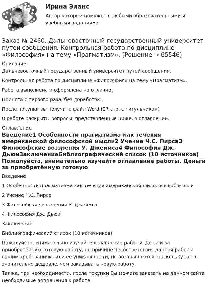      
            Описание
            Дальневосточный государственный университет путей сообщения. Контрольная работа по дисциплине «Философия» на тему «Прагматизм».Работа выполнена и оформлена на отлично. Принята с первого раза, без доработок.После покупки вы получите файл Word  (27 стр. с титульником) В работе раскрыты вопросы, представленные ниже, в оглавлении. 
            Оглавление
            Введение1 Особенности прагматизма как течения американской философской мысли2 Учение Ч.С. Пирса3 Философские воззрения У. Джеймса4 Философия Дж. ДьюиЗаключениеБиблиографический список  (10 источников) Пожалуйста, внимательно изучайте оглавление работы. Деньги за приобретённую готовую работу, по причине несоответствия данной работы вашим требованиям, или её уникальности, не возвращаются, поскольку цена значительно дешевле, чем заказывать новую работу.Также, при необходимости, после покупки Вы можете заказать на данном сайте необходимые дополнения к работе.  
            
            
            Заказ № 2453. «Дальневосточный государственный университет путей сообщения» (ДВГУПС). Контрольная работа по дисциплине: Основы механики подвижного состава. На тему: Исследование устойчивости движения тележки. РГР№1. Шифр 036Заказ № 2460. Дальневосточный государственный университет путей сообщения. Контрольная работа по дисциплине «Философия» на тему «Прагматизм».Заказ № 2465. Дальневосточный государственный технический рыбохозяйственный университет. Контрольная работа № 1,2,3,4 по дисциплине  «Английский язык». Вариант 2.Заказ № 2465. Дальневосточный государственный технический рыбохозяйственный университет. Контрольная работа по дисциплине  «Основы экономики, менеджмента и маркетинга». Вариант 7.Заказ № 2465. Дальневосточный государственный технический рыбохозяйственный университет. Контрольная работа по дисциплине  «Приборы поиска рыбы». Вариант 7.Заказ № 2465. Дальневосточный государственный технический рыбохозяйственный университет. Контрольная работа по дисциплине  «Физическая культура». Заказ № 2465. Дальневосточный государственный технический рыбохозяйственный университет. Контрольная работа по дисциплине  «Эксплуатация орудий промышленного рыболовства». Вариант 27Заказ № 2443. Хабаровский государственный университет экономики и права. Контрольная работа по дисциплине: Менеджмент. Вариант № 7. На базе ООО «Дальтехнотрейд».Заказ № 2450. Тихоокеанский государственный университет. Контрольная работа по дисциплине МатериаловедениеЗаказ № 2450. Тихоокеанский государственный университет. Лабораторная работа № 7 по дисциплине: Химия. «Амины. Диазосоединения».Заказ № 2450. Тихоокеанский государственный университет. Тесты аминокислоты и белки по дисциплине: «Органическая химия и основы биохимии». 1 вариантЗаказ № 2450. Тихоокеанский государственный университет. Тесты Амины по дисциплине: «Органическая химия и основы биохимии». 1 вариантЗаказ № 2450. Тихоокеанский государственный университет. Тесты Углеводы по дисциплине: «Органическая химия и основы биохимии». 1 вариантЗаказ № 2450. Тихоокеанский государственный университет. Химия. Задачи 3.10 и 4.10