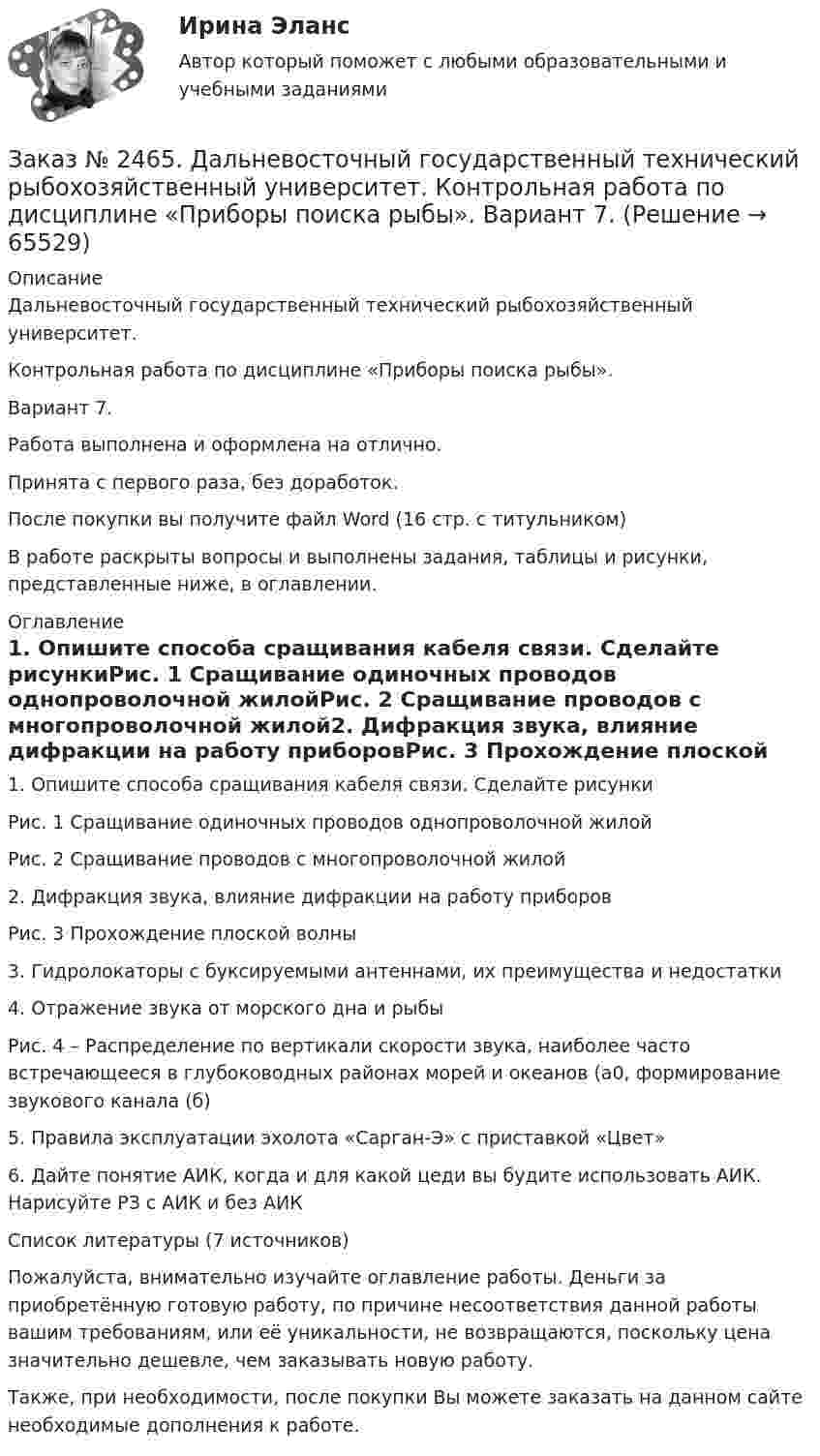      
            Описание
            Дальневосточный государственный технический рыбохозяйственный университет. Контрольная работа по дисциплине «Приборы поиска рыбы». Вариант 7.Работа выполнена и оформлена на отлично. Принята с первого раза, без доработок.После покупки вы получите файл Word  (16 стр. с титульником) В работе раскрыты вопросы и выполнены задания, таблицы и рисунки, представленные ниже, в оглавлении.  
            Оглавление
            1.    Опишите способа сращивания кабеля связи. Сделайте рисункиРис. 1 Сращивание одиночных проводов однопроволочной жилойРис. 2 Сращивание проводов с многопроволочной жилой2.    Дифракция звука, влияние дифракции на работу приборовРис. 3 Прохождение плоской волны3.    Гидролокаторы с буксируемыми антеннами, их преимущества и недостатки4.    Отражение звука от морского дна и рыбыРис. 4 – Распределение по вертикали скорости звука, наиболее часто встречающееся в глубоководных районах морей и океанов (а0, формирование звукового канала (б)5.  Правила эксплуатации эхолота «Сарган-Э» с приставкой «Цвет»6.  Дайте понятие АИК, когда и для какой цеди вы будите использовать АИК. Нарисуйте РЗ с АИК и без АИКСписок литературы (7 источников)  Пожалуйста, внимательно изучайте оглавление работы. Деньги за приобретённую готовую работу, по причине несоответствия данной работы вашим требованиям, или её уникальности, не возвращаются, поскольку цена значительно дешевле, чем заказывать новую работу.Также, при необходимости, после покупки Вы можете заказать на данном сайте необходимые дополнения к работе.  
            
            
            Заказ № 2465. Дальневосточный государственный технический рыбохозяйственный университет. Контрольная работа по дисциплине  «Основы экономики, менеджмента и маркетинга». Вариант 7.Заказ № 2465. Дальневосточный государственный технический рыбохозяйственный университет. Контрольная работа по дисциплине  «Приборы поиска рыбы». Вариант 7.Заказ № 2465. Дальневосточный государственный технический рыбохозяйственный университет. Контрольная работа по дисциплине  «Физическая культура». Заказ № 2465. Дальневосточный государственный технический рыбохозяйственный университет. Контрольная работа по дисциплине  «Эксплуатация орудий промышленного рыболовства». Вариант 27Заказ № 2467. Контрольная работа по математическому анализуЗаказ № 2467. Математика. Вариант 4Заказ № 2471. Практическое задание № 1 по дисциплине: «Тайм менеджмент»Заказ № 2450. Тихоокеанский государственный университет. Тесты аминокислоты и белки по дисциплине: «Органическая химия и основы биохимии». 1 вариантЗаказ № 2450. Тихоокеанский государственный университет. Тесты Амины по дисциплине: «Органическая химия и основы биохимии». 1 вариантЗаказ № 2450. Тихоокеанский государственный университет. Тесты Углеводы по дисциплине: «Органическая химия и основы биохимии». 1 вариантЗаказ № 2450. Тихоокеанский государственный университет. Химия. Задачи 3.10 и 4.10Заказ № 2453. «Дальневосточный государственный университет путей сообщения» (ДВГУПС). Контрольная работа по дисциплине: Основы механики подвижного состава. На тему: Исследование устойчивости движения тележки. РГР№1. № 53Заказ № 2453. «Дальневосточный государственный университет путей сообщения» (ДВГУПС). Контрольная работа по дисциплине: Основы механики подвижного состава. На тему: Исследование устойчивости движения тележки. РГР№1. Шифр 036Заказ № 2460. Дальневосточный государственный университет путей сообщения. Контрольная работа по дисциплине «Философия» на тему «Прагматизм».