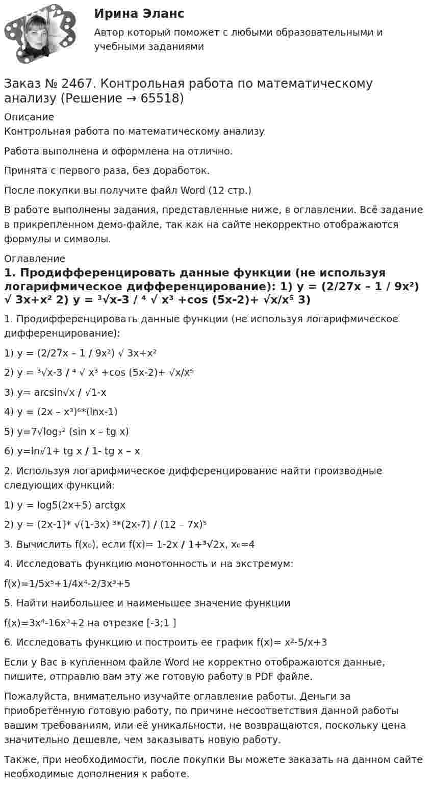     
            Описание
            Контрольная работа по математическому анализуРабота выполнена и оформлена на отлично. Принята с первого раза, без доработок.После покупки вы получите файл Word  (12 стр.) В работе выполнены задания, представленные ниже, в оглавлении. Всё задание в прикрепленном демо-файле, так как на сайте некорректно отображаются формулы и символы. 
            Оглавление
             1.    Продифференцировать данные функции (не используя логарифмическое дифференцирование): 1)    у = (2/27х – 1 /  9х²) √ 3х+х²  2)    у = ³√х-3 / ⁴ √ х³ +cos (5х-2)+ √х/х⁵ 3)    у= arcsin√х / √1-х 4)    у = (2х – х³)⁶*(lnx-1) 5)    у=7√log₃² (sin x – tg x) 6)    y=ln√1+ tg x / 1- tg x – x  2.    Используя логарифмическое дифференцирование найти производные следующих функций: 1)    y = log5(2x+5) arctgx2)    y = (2x-1)* √(1-3x) ³*(2x-7) / (12 – 7x)⁵ 3.    Вычислить f(x₀), если f(x)= 1-2х / 1+³√2x, x₀=44.    Исследовать функцию монотонность и на экстремум:f(х)=1/5х⁵+1/4х⁴-2/3х³+5 5. Найти наибольшее и наименьшее значение функцииf(х)=3х⁴-16х³+2 на отрезке [-3;1 ] 6. Исследовать функцию и построить ее график f(х)= х²-5/х+3  Если у Вас в  купленном файле Word не корректно отображаются данные, пишите, отправлю вам эту же готовую работу в PDF файле. Пожалуйста, внимательно изучайте оглавление работы. Деньги за приобретённую готовую работу, по причине несоответствия данной работы вашим требованиям, или её уникальности, не возвращаются, поскольку цена значительно дешевле, чем заказывать новую работу.Также, при необходимости, после покупки Вы можете заказать на данном сайте необходимые дополнения к работе.  
            
            
            Заказ № 2465. Дальневосточный государственный технический рыбохозяйственный университет. Контрольная работа по дисциплине  «Эксплуатация орудий промышленного рыболовства». Вариант 27Заказ № 2467. Контрольная работа по математическому анализуЗаказ № 2467. Математика. Вариант 4Заказ № 2471. Практическое задание № 1 по дисциплине: «Тайм менеджмент»Заказ № 2471. Практическое задание № 2 по дисциплине: «Тайм менеджмент»Заказ № 2471. Практическое задание № 3 по дисциплине: «Тайм менеджмент»Заказ № 2471. Практическое задание № 4 по дисциплине: «Тайм менеджмент»Заказ № 2450. Тихоокеанский государственный университет. Химия. Задачи 3.10 и 4.10Заказ № 2453. «Дальневосточный государственный университет путей сообщения» (ДВГУПС). Контрольная работа по дисциплине: Основы механики подвижного состава. На тему: Исследование устойчивости движения тележки. РГР№1. № 53Заказ № 2453. «Дальневосточный государственный университет путей сообщения» (ДВГУПС). Контрольная работа по дисциплине: Основы механики подвижного состава. На тему: Исследование устойчивости движения тележки. РГР№1. Шифр 036Заказ № 2460. Дальневосточный государственный университет путей сообщения. Контрольная работа по дисциплине «Философия» на тему «Прагматизм».Заказ № 2465. Дальневосточный государственный технический рыбохозяйственный университет. Контрольная работа № 1,2,3,4 по дисциплине  «Английский язык». Вариант 2.Заказ № 2465. Дальневосточный государственный технический рыбохозяйственный университет. Контрольная работа по дисциплине  «Основы экономики, менеджмента и маркетинга». Вариант 7.Заказ № 2465. Дальневосточный государственный технический рыбохозяйственный университет. Контрольная работа по дисциплине  «Приборы поиска рыбы». Вариант 7.