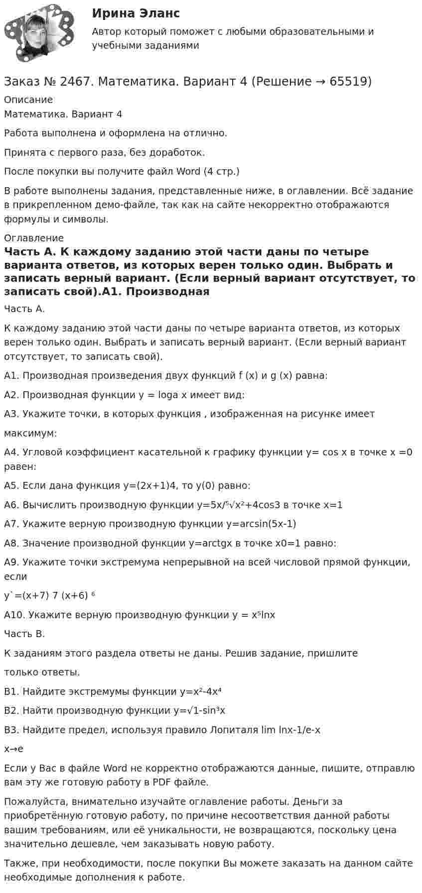     
            Описание
            Математика. Вариант 4Работа выполнена и оформлена на отлично. Принята с первого раза, без доработок.После покупки вы получите файл Word  (4 стр.) В работе выполнены задания, представленные ниже, в оглавлении. Всё задание в прикрепленном демо-файле, так как на сайте некорректно отображаются формулы и символы. 
            Оглавление
            Часть А. К каждому заданию этой части даны по четыре варианта ответов, из которых верен только один. Выбрать и записать верный вариант. (Если верный вариант отсутствует, то записать свой).А1. Производная произведения двух функций  f (x) и g (x) равна: А2. Производная функции  y = logа x имеет вид:А3. Укажите точки, в которых функция , изображенная на рисунке имеетмаксимум:А4. Угловой коэффициент касательной к графику функции y= cos x  в точке x =0 равен:А5. Если дана функция у=(2х+1)4, то у(0) равно: А6. Вычислить производную функции у=5х/⁵√х²+4cos3 в точке х=1А7. Укажите верную производную функции y=arcsin(5x-1)А8. Значение производной функции y=arctgx в точке х0=1 равно:А9. Укажите точки экстремума непрерывной на всей числовой прямой функции, если y`=(х+7) 7 (х+6) ⁶А10. Укажите верную производную функции у = х⁵lnх Часть В.К заданиям этого раздела ответы не даны. Решив задание, пришлитетолько ответы.В1. Найдите экстремумы функции у=х²-4х⁴В2. Найти производную функции y=√1-sin³хВ3. Найдите предел, используя правило Лопиталя lim lnx-1/e-x                                                                                                                  х→е            Если у Вас в файле Word не корректно отображаются данные, пишите, отправлю вам эту же готовую работу в PDF файле.   Пожалуйста, внимательно изучайте оглавление работы. Деньги за приобретённую готовую работу, по причине несоответствия данной работы вашим требованиям, или её уникальности, не возвращаются, поскольку цена значительно дешевле, чем заказывать новую работу.Также, при необходимости, после покупки Вы можете заказать на данном сайте необходимые дополнения к работе.  
            
            
            Заказ № 2467. Контрольная работа по математическому анализуЗаказ № 2467. Математика. Вариант 4Заказ № 2471. Практическое задание № 1 по дисциплине: «Тайм менеджмент»Заказ № 2471. Практическое задание № 2 по дисциплине: «Тайм менеджмент»Заказ № 2471. Практическое задание № 3 по дисциплине: «Тайм менеджмент»Заказ № 2471. Практическое задание № 4 по дисциплине: «Тайм менеджмент»Заказ № 2472. Хабаровский государственный университет экономики и права. Задачи по дисциплине: «Управление качеством». Заказ № 2453. «Дальневосточный государственный университет путей сообщения» (ДВГУПС). Контрольная работа по дисциплине: Основы механики подвижного состава. На тему: Исследование устойчивости движения тележки. РГР№1. № 53Заказ № 2453. «Дальневосточный государственный университет путей сообщения» (ДВГУПС). Контрольная работа по дисциплине: Основы механики подвижного состава. На тему: Исследование устойчивости движения тележки. РГР№1. Шифр 036Заказ № 2460. Дальневосточный государственный университет путей сообщения. Контрольная работа по дисциплине «Философия» на тему «Прагматизм».Заказ № 2465. Дальневосточный государственный технический рыбохозяйственный университет. Контрольная работа № 1,2,3,4 по дисциплине  «Английский язык». Вариант 2.Заказ № 2465. Дальневосточный государственный технический рыбохозяйственный университет. Контрольная работа по дисциплине  «Основы экономики, менеджмента и маркетинга». Вариант 7.Заказ № 2465. Дальневосточный государственный технический рыбохозяйственный университет. Контрольная работа по дисциплине  «Приборы поиска рыбы». Вариант 7.Заказ № 2465. Дальневосточный государственный технический рыбохозяйственный университет. Контрольная работа по дисциплине  «Физическая культура». 