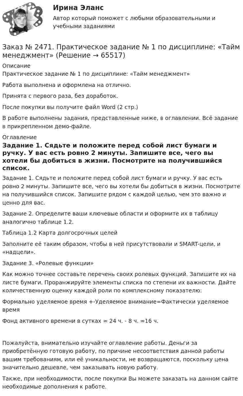     
            Описание
            Практическое задание № 1 по дисциплине: «Тайм менеджмент»Работа выполнена и оформлена на отлично.Принята с первого раза, без доработок.После покупки вы получите файл Word (2 стр.)В работе выполнены задания, представленные ниже, в оглавлении. Всё задание в прикрепленном демо-файле. 
            Оглавление
            Задание 1. Сядьте и положите перед собой лист бумаги и ручку. У вас есть ровно 2 минуты. Запишите все, чего вы хотели бы добиться в жизни. Посмотрите на получившийся список. Запишите рядом с каждой целью, чем это важно и ценно для вас. Задание 2. Определите ваши ключевые области и оформите их в таблицу аналогично таблице 1.2.Таблица 1.2 Карта долгосрочных целейЗаполните её таким образом, чтобы в ней присутствовали и SMART-цели, и «надцели». Задание 3. «Ролевые функции»Как можно точнее составьте перечень своих ролевых функций. Запишите их на листе бумаги. Проранжируйте элементы списка по степени их важности. Дайте количественную оценку каждой роли по комплексному показателю:Формально уделяемое время +-Уделяемое внимание=Фактически уделяемое времяФонд активного времени в сутках = 24 ч. - 8 ч. =16 ч.Пожалуйста, внимательно изучайте оглавление работы. Деньги за приобретённую готовую работу, по причине несоответствия данной работы вашим требованиям, или её уникальности, не возвращаются, поскольку цена значительно дешевле, чем заказывать новую работу.Также, при необходимости, после покупки Вы можете заказать на данном сайте необходимые дополнения к работе.  
            
            
            Заказ № 2467. Математика. Вариант 4Заказ № 2471. Практическое задание № 1 по дисциплине: «Тайм менеджмент»Заказ № 2471. Практическое задание № 2 по дисциплине: «Тайм менеджмент»Заказ № 2471. Практическое задание № 3 по дисциплине: «Тайм менеджмент»Заказ № 2471. Практическое задание № 4 по дисциплине: «Тайм менеджмент»Заказ № 2472. Хабаровский государственный университет экономики и права. Задачи по дисциплине: «Управление качеством». Заказ № 2472. Хабаровский государственный университет экономики и права. Контрольная работа по дисциплине: «Введение в профессиональную деятельность».Заказ № 2453. «Дальневосточный государственный университет путей сообщения» (ДВГУПС). Контрольная работа по дисциплине: Основы механики подвижного состава. На тему: Исследование устойчивости движения тележки. РГР№1. Шифр 036Заказ № 2460. Дальневосточный государственный университет путей сообщения. Контрольная работа по дисциплине «Философия» на тему «Прагматизм».Заказ № 2465. Дальневосточный государственный технический рыбохозяйственный университет. Контрольная работа № 1,2,3,4 по дисциплине  «Английский язык». Вариант 2.Заказ № 2465. Дальневосточный государственный технический рыбохозяйственный университет. Контрольная работа по дисциплине  «Основы экономики, менеджмента и маркетинга». Вариант 7.Заказ № 2465. Дальневосточный государственный технический рыбохозяйственный университет. Контрольная работа по дисциплине  «Приборы поиска рыбы». Вариант 7.Заказ № 2465. Дальневосточный государственный технический рыбохозяйственный университет. Контрольная работа по дисциплине  «Физическая культура». Заказ № 2465. Дальневосточный государственный технический рыбохозяйственный университет. Контрольная работа по дисциплине  «Эксплуатация орудий промышленного рыболовства». Вариант 27