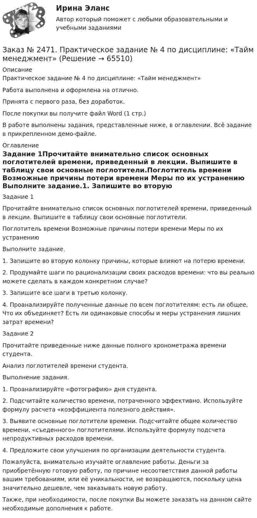     
            Описание
            Практическое задание № 4 по дисциплине: «Тайм менеджмент»Работа выполнена и оформлена на отлично. Принята с первого раза, без доработок.После покупки вы получите файл Word  (1 стр.) В работе выполнены задания, представленные ниже, в оглавлении. Всё задание в прикрепленном демо-файле. 
            Оглавление
            Задание 1Прочитайте внимательно список основных поглотителей времени, приведенный в лекции. Выпишите в таблицу свои основные поглотители.Поглотитель времени         Возможные причины потери времени     Меры по их устранению Выполните задание.1.    Запишите во вторую колонку причины, которые влияют на потерю времени.2.    Продумайте шаги по рационализации своих расходов времени: что вы реально можете сделать в каждом конкретном случае?3.    Запишите все шаги в третью колонку.4.    Проанализируйте полученные данные по всем поглотителям: есть ли общее, Что их объединяет? Есть ли одинаковые способы и меры устранения лишних затрат времени?Задание 2Прочитайте приведенные ниже данные полного хронометража времени студента.Анализ поглотителей времени студента.Выполнение задания.1.    Проанализируйте «фотографию» дня студента.2.    Подсчитайте количество времени, потраченного эффективно. Используйте формулу расчета «коэффициента полезного действия».3.    Выявите основные поглотители времени. Подсчитайте общее количество времени, «съеденного» поглотителями. Используйте формулу подсчета непродуктивных расходов времени.4.     Предложите свои улучшения по организации деятельности студента.  Пожалуйста, внимательно изучайте оглавление работы. Деньги за приобретённую готовую работу, по причине несоответствия данной работы вашим требованиям, или её уникальности, не возвращаются, поскольку цена значительно дешевле, чем заказывать новую работу. Также, при необходимости, после покупки Вы можете заказать на данном сайте необходимые дополнения к работе.  
            
            
            Заказ № 2471. Практическое задание № 3 по дисциплине: «Тайм менеджмент»Заказ № 2471. Практическое задание № 4 по дисциплине: «Тайм менеджмент»Заказ № 2472. Хабаровский государственный университет экономики и права. Задачи по дисциплине: «Управление качеством». Заказ № 2472. Хабаровский государственный университет экономики и права. Контрольная работа по дисциплине: «Введение в профессиональную деятельность».Заказ № 2472. Хабаровский государственный университет экономики и права. Контрольная работа по дисциплине: «Государственное и муниципальное управление». Вариант № 3.Заказ № 2472. Хабаровский государственный университет экономики и права. Контрольная работа по дисциплине: «Деловые коммуникации». Вариант № 2. Тема: Вербальная и невербальная коммуникация.Заказ № 2472. Хабаровский государственный университет экономики и права. Контрольная работа по дисциплине: «Документирование в менеджменте».  Тема: Законодательные и нормативно-методические акты, регламентирующие создание и оформление документов.Заказ № 2465. Дальневосточный государственный технический рыбохозяйственный университет. Контрольная работа по дисциплине  «Основы экономики, менеджмента и маркетинга». Вариант 7.Заказ № 2465. Дальневосточный государственный технический рыбохозяйственный университет. Контрольная работа по дисциплине  «Приборы поиска рыбы». Вариант 7.Заказ № 2465. Дальневосточный государственный технический рыбохозяйственный университет. Контрольная работа по дисциплине  «Физическая культура». Заказ № 2465. Дальневосточный государственный технический рыбохозяйственный университет. Контрольная работа по дисциплине  «Эксплуатация орудий промышленного рыболовства». Вариант 27Заказ № 2467. Контрольная работа по математическому анализуЗаказ № 2467. Математика. Вариант 4Заказ № 2471. Практическое задание № 1 по дисциплине: «Тайм менеджмент»