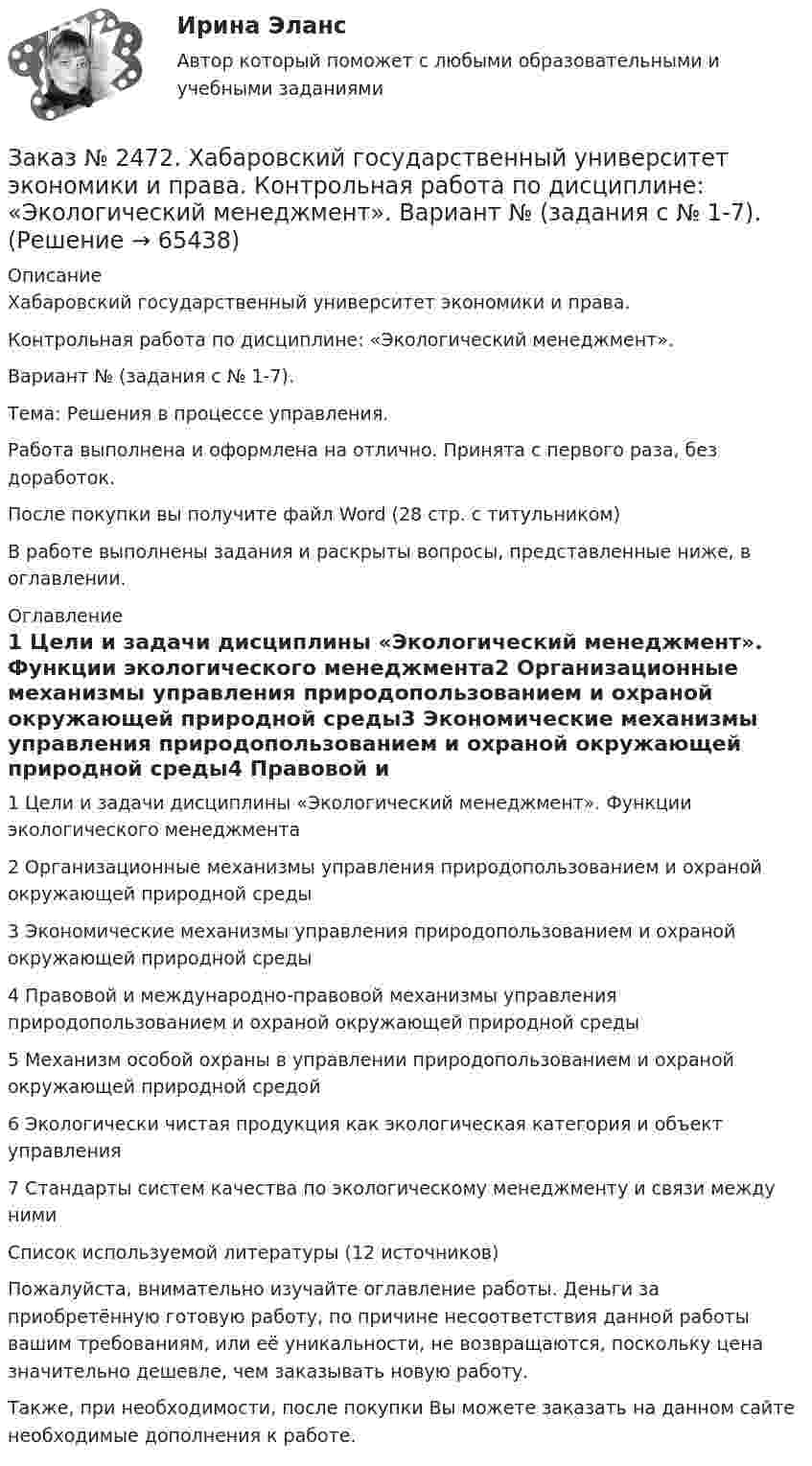      
            Описание
            Хабаровский государственный университет экономики и права. Контрольная работа по дисциплине: «Экологический менеджмент».Вариант № (задания с № 1-7). Тема: Решения в процессе управления.Работа выполнена и оформлена на отлично. Принята с первого раза, без доработок.После покупки вы получите файл Word  (28 стр. с титульником)  В работе выполнены задания и раскрыты вопросы, представленные ниже, в оглавлении.  
            Оглавление
            1 Цели и задачи дисциплины «Экологический менеджмент».     Функции экологического менеджмента2 Организационные механизмы управления природопользованием и охраной окружающей природной среды3 Экономические механизмы управления природопользованием и охраной окружающей природной среды4 Правовой и международно-правовой механизмы управления природопользованием и охраной окружающей природной среды5 Механизм особой охраны в управлении природопользованием и охраной окружающей природной средой6 Экологически чистая продукция как экологическая категория и объект управления7 Стандарты систем качества по экологическому менеджменту и связи между нимиСписок используемой литературы (12 источников)  Пожалуйста, внимательно изучайте оглавление работы. Деньги за приобретённую готовую работу, по причине несоответствия данной работы вашим требованиям, или её уникальности, не возвращаются, поскольку цена значительно дешевле, чем заказывать новую работу. Также, при необходимости, после покупки Вы можете заказать на данном сайте необходимые дополнения к работе.  
            
            
            Заказ № 2472. Хабаровский государственный университет экономики и права. Контрольная работа по дисциплине: «Финансовый менеджмент». Вариант № 3. Тема 3. Эффект финансового рычага (финансовый леверидж) и политика привлечения заемных средствЗаказ № 2472. Хабаровский государственный университет экономики и права. Контрольная работа по дисциплине: «Экологический менеджмент». Вариант № (задания с № 1-7).Заказ № 2472. Хабаровский государственный университет экономики и права. Контрольная работа по дисциплине: «Экономическая география». Вариант № 3.Заказ № 2472. Хабаровский государственный университет экономики и права. Контрольная работа: «Теория менеджмента: Организационное поведение». Вариант № 3. Тема: Теории поведения человека в организации и их применение в практике управления.Заказ № 2472. Хабаровский государственный университет экономики и права. Курсовая работа по дисциплине: «Теория менеджмента: теория организации». На тему 9: «Управление персоналом организации». На базе ИП Кухарчук М. С. г. Хабаровск.Заказ № 2478. Русский язык. 14 заданий.Заказ № 2478. Русский язык. Задание 8.Заказ № 2472. Хабаровский государственный университет экономики и права. Контрольная работа по дисциплине: «Теория и практика коммуникаций». Вариант № 3. Заказ № 2472. Хабаровский государственный университет экономики и права. Контрольная работа по дисциплине: «Теория менеджмента: Теория организации». Вариант № 3. Тема: Решения в процессе управленияЗаказ № 2472. Хабаровский государственный университет экономики и права. Контрольная работа по дисциплине: «Управление операциями в бизнесе». Вариант № 3. Заказ № 2472. Хабаровский государственный университет экономики и права. Контрольная работа по дисциплине: «Управление операциями в бизнесе». Вариант № 3. Заказ № 2472. Хабаровский государственный университет экономики и права. Контрольная работа по дисциплине: «Управление человеческими ресурсами». Вариант № 3. Тема 1. Кадровая политика и стратегия управления человеческими ресурсамиЗаказ № 2472. Хабаровский государственный университет экономики и права. Контрольная работа по дисциплине: «Учет и анализ: Управленческий учет». Вариант № 3. Заказ № 2472. Хабаровский государственный университет экономики и права. Контрольная работа по дисциплине: «Учет и анализ: финансовый анализ». Вариант № 3.