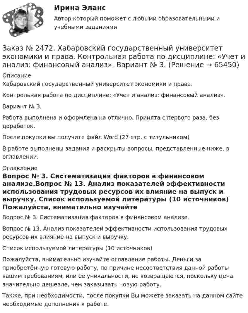     
            Описание
            Хабаровский государственный университет экономики и права. Контрольная работа по дисциплине: «Учет и анализ: финансовый анализ».Вариант № 3. Работа выполнена и оформлена на отлично. Принята с первого раза, без доработок.После покупки вы получите файл Word  (27 стр. с титульником) В работе выполнены задания и раскрыты вопросы, представленные ниже, в оглавлении.  
            Оглавление
            Вопрос № 3. Систематизация факторов в финансовом анализе.Вопрос № 13. Анализ показателей эффективности использования трудовых ресурсов их влияние на выпуск и выручку.        Список используемой литературы (10 источников)  Пожалуйста, внимательно изучайте оглавление работы. Деньги за приобретённую готовую работу, по причине несоответствия данной работы вашим требованиям, или её уникальности, не возвращаются, поскольку цена значительно дешевле, чем заказывать новую работу. Также, при необходимости, после покупки Вы можете заказать на данном сайте необходимые дополнения к работе.  
            
            
            Заказ № 2472. Хабаровский государственный университет экономики и права. Контрольная работа по дисциплине: «Учет и анализ: Управленческий учет». Вариант № 3. Заказ № 2472. Хабаровский государственный университет экономики и права. Контрольная работа по дисциплине: «Учет и анализ: финансовый анализ». Вариант № 3.Заказ № 2472. Хабаровский государственный университет экономики и права. Контрольная работа по дисциплине: «Учет и анализ: финансовый анализ». Вариант № 3.Заказ № 2472. Хабаровский государственный университет экономики и права. Контрольная работа по дисциплине: «Финансовый менеджмент». Вариант № 3. Тема 3. Эффект финансового рычага (финансовый леверидж) и политика привлечения заемных средствЗаказ № 2472. Хабаровский государственный университет экономики и права. Контрольная работа по дисциплине: «Экологический менеджмент». Вариант № (задания с № 1-7).Заказ № 2472. Хабаровский государственный университет экономики и права. Контрольная работа по дисциплине: «Экономическая география». Вариант № 3.Заказ № 2472. Хабаровский государственный университет экономики и права. Контрольная работа: «Теория менеджмента: Организационное поведение». Вариант № 3. Тема: Теории поведения человека в организации и их применение в практике управления.Заказ № 2472. Хабаровский государственный университет экономики и права. Контрольная работа по дисциплине: «Ресурсоведение». Вариант № 2.Заказ № 2472. Хабаровский государственный университет экономики и права. Контрольная работа по дисциплине: «Социология и политология». Вариант № 3. Тема 3. Социальная структура и социальная стратификацияЗаказ № 2472. Хабаровский государственный университет экономики и права. Контрольная работа по дисциплине: «Статистика». Вариант № 2. Заказ № 2472. Хабаровский государственный университет экономики и права. Контрольная работа по дисциплине: «Теория и практика коммуникаций». Вариант № 3. Заказ № 2472. Хабаровский государственный университет экономики и права. Контрольная работа по дисциплине: «Теория менеджмента: Теория организации». Вариант № 3. Тема: Решения в процессе управленияЗаказ № 2472. Хабаровский государственный университет экономики и права. Контрольная работа по дисциплине: «Управление операциями в бизнесе». Вариант № 3. Заказ № 2472. Хабаровский государственный университет экономики и права. Контрольная работа по дисциплине: «Управление операциями в бизнесе». Вариант № 3. 
