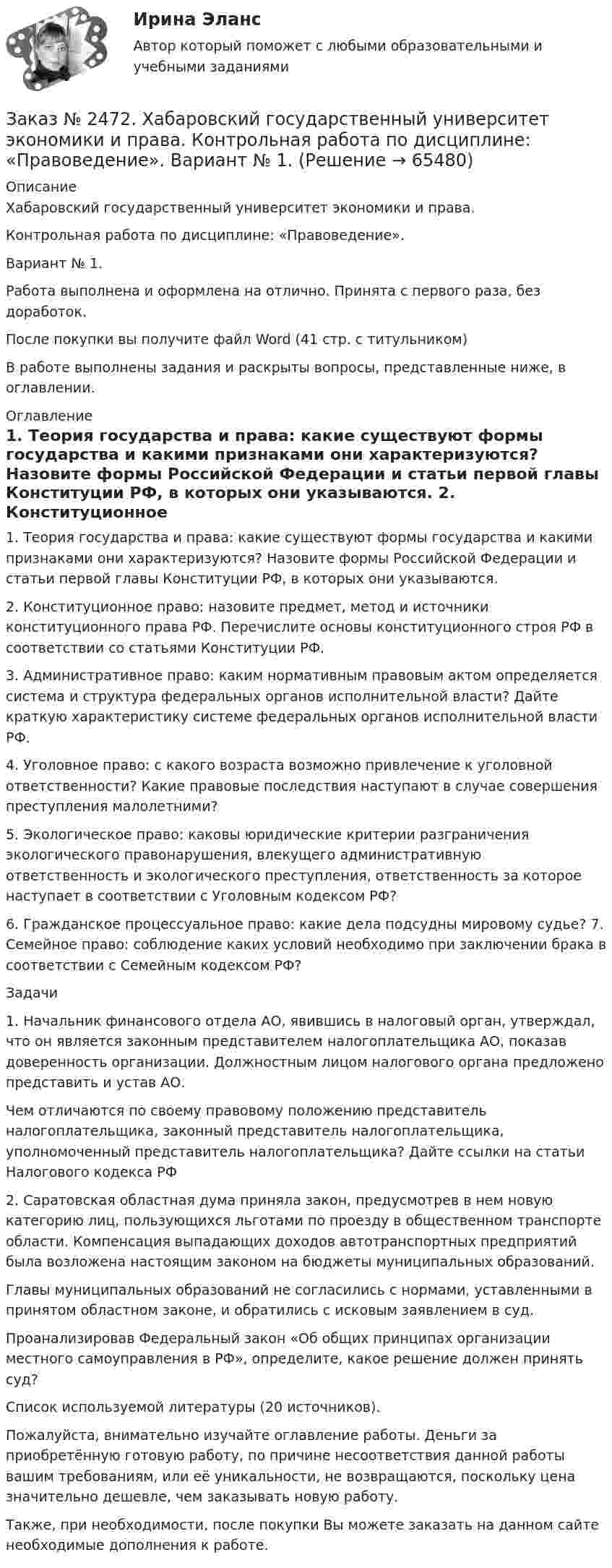      
            Описание
            Хабаровский государственный университет экономики и права.Контрольная работа по дисциплине: «Правоведение».Вариант № 1.Работа выполнена и оформлена на отлично. Принята с первого раза, без доработок.После покупки вы получите файл Word (41 стр. с титульником)В работе выполнены задания и раскрыты вопросы, представленные ниже, в оглавлении.  
            Оглавление
            1. Теория государства и права: какие существуют формы государства и какими признаками они характеризуются? Назовите формы Российской Федерации и статьи первой главы Конституции РФ, в которых они указываются. 2. Конституционное право: назовите предмет, метод и источники конституционного права РФ. Перечислите основы конституционного строя РФ в соответствии со статьями Конституции РФ. 3. Административное право: каким нормативным правовым актом определяется система и структура федеральных органов исполнительной власти? Дайте краткую характеристику системе федеральных органов исполнительной власти РФ. 4. Уголовное право: с какого возраста возможно привлечение к уголовной ответственности? Какие правовые последствия наступают в случае совершения преступления малолетними? 5. Экологическое право: каковы юридические критерии разграничения экологического правонарушения, влекущего административную ответственность и экологического преступления, ответственность за которое наступает в соответствии с Уголовным кодексом РФ? 6. Гражданское процессуальное право: какие дела подсудны мировому судье? 7. Семейное право: соблюдение каких условий необходимо при заключении брака в соответствии с Семейным кодексом РФ? Задачи 1. Начальник финансового отдела АО, явившись в налоговый орган, утверждал, что он является законным представителем налогоплательщика АО, показав доверенность организации. Должностным лицом налогового органа предложено представить и устав АО. Чем отличаются по своему правовому положению представитель налогоплательщика, законный представитель налогоплательщика, уполномоченный представитель налогоплательщика? Дайте ссылки на статьи Налогового кодекса РФ 2. Саратовская областная дума приняла закон, предусмотрев в нем новую категорию лиц, пользующихся льготами по проезду в общественном транспорте области. Компенсация выпадающих доходов автотранспортных предприятий была возложена настоящим законом на бюджеты муниципальных образований. Главы муниципальных образований не согласились с нормами, уставленными в принятом областном законе, и обратились с исковым заявлением в суд. Проанализировав Федеральный закон «Об общих принципах организации местного самоуправления в РФ», определите, какое решение должен принять суд?Список используемой литературы (20 источников). Пожалуйста, внимательно изучайте оглавление работы. Деньги за приобретённую готовую работу, по причине несоответствия данной работы вашим требованиям, или её уникальности, не возвращаются, поскольку цена значительно дешевле, чем заказывать новую работу. Также, при необходимости, после покупки Вы можете заказать на данном сайте необходимые дополнения к работе.  
            
            
            Заказ № 2472. Хабаровский государственный университет экономики и права. Контрольная работа по дисциплине: «Организация коммерческой деятельности».  Вариант 8Заказ № 2472. Хабаровский государственный университет экономики и права. Контрольная работа по дисциплине: «Правоведение». Вариант № 1.Заказ № 2472. Хабаровский государственный университет экономики и права. Контрольная работа по дисциплине: «Ресурсоведение». Вариант № 2.Заказ № 2472. Хабаровский государственный университет экономики и права. Контрольная работа по дисциплине: «Социология и политология». Вариант № 3. Тема 3. Социальная структура и социальная стратификацияЗаказ № 2472. Хабаровский государственный университет экономики и права. Контрольная работа по дисциплине: «Статистика». Вариант № 2. Заказ № 2472. Хабаровский государственный университет экономики и права. Контрольная работа по дисциплине: «Теория и практика коммуникаций». Вариант № 3. Заказ № 2472. Хабаровский государственный университет экономики и права. Контрольная работа по дисциплине: «Теория менеджмента: Теория организации». Вариант № 3. Тема: Решения в процессе управленияЗаказ № 2472. Хабаровский государственный университет экономики и права. Контрольная работа по дисциплине: «Институциональная экономика часть 1». Вариант № 3. Тема 3. Спрос и предложение. Рыночное равновесиеЗаказ № 2472. Хабаровский государственный университет экономики и права. Контрольная работа по дисциплине: «Информационные технологии в менеджменте». Вариант № 3. Заказ № 2472. Хабаровский государственный университет экономики и права. Контрольная работа по дисциплине: «История управленческой мысли». Вариант № 2. Тема: Развитие управления в России в период XIX – нач. XX вв.Заказ № 2472. Хабаровский государственный университет экономики и права. Контрольная работа по дисциплине: «История экономики». Вариант № 3. Тема 3. Экономическое развитие Русского централизованного государства (XV – XVI вв.)Заказ № 2472. Хабаровский государственный университет экономики и права. Контрольная работа по дисциплине: «Корпоративная социальная ответственность». Вариант № 3. Тема: История благотворительности России.Заказ № 2472. Хабаровский государственный университет экономики и права. Контрольная работа по дисциплине: «Корпоративные финансы». Вариант № 3. Тема  3. Финансовые  ресурсы  корпорации: сущность и основы организацииЗаказ № 2472. Хабаровский государственный университет экономики и права. Контрольная работа по дисциплине: «Логистика». Вариант № 3. Тема  4. Материальный поток и его основные показатели