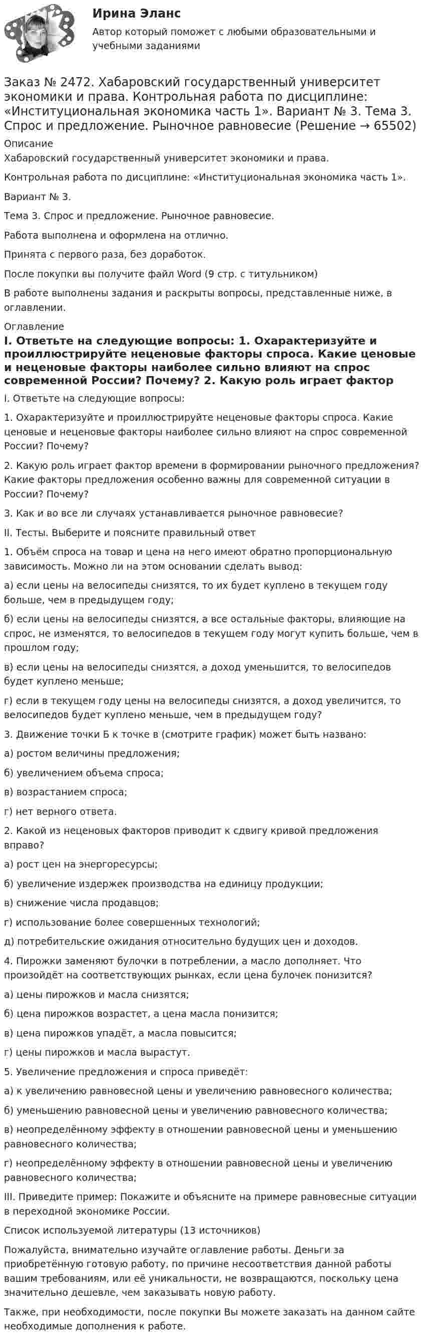      
            Описание
            Хабаровский государственный университет экономики и права.Контрольная работа по дисциплине: «Институциональная экономика часть 1».Вариант № 3.Тема 3. Спрос и предложение. Рыночное равновесие.Работа выполнена и оформлена на отлично.Принята с первого раза, без доработок.После покупки вы получите файл Word (9 стр. с титульником)В работе выполнены задания и раскрыты вопросы, представленные ниже, в оглавлении.  
            Оглавление
            I. Ответьте на следующие вопросы: 1. Охарактеризуйте и проиллюстрируйте неценовые факторы спроса. Какие ценовые и неценовые факторы наиболее сильно влияют на спрос современной России? Почему? 2. Какую роль играет фактор времени в формировании рыночного предложения? Какие факторы предложения особенно важны для современной ситуации в России? Почему? 3. Как и во все ли случаях устанавливается рыночное равновесие? II. Тесты. Выберите и поясните правильный ответ1. Объём спроса на товар и цена на него имеют обратно пропорциональную зависимость. Можно ли на этом основании сделать вывод: а) если цены на велосипеды снизятся, то их будет куплено в текущем году больше, чем в предыдущем году; б) если цены на велосипеды снизятся, а все остальные факторы, влияющие на спрос, не изменятся, то велосипедов в текущем году могут купить больше, чем в прошлом году; в) если цены на велосипеды снизятся, а доход уменьшится, то велосипедов будет куплено меньше; г) если в текущем году цены на велосипеды снизятся, а доход увеличится, то велосипедов будет куплено меньше, чем в предыдущем году? 3. Движение точки Б к точке в (смотрите график) может быть названо: а) ростом величины предложения; б) увеличением объема спроса; в) возрастанием спроса; г) нет верного ответа. 2. Какой из неценовых факторов приводит к сдвигу кривой предложения вправо? а) рост цен на энергоресурсы; б) увеличение издержек производства на единицу продукции;в) снижение числа продавцов; г) использование более совершенных технологий; д) потребительские ожидания относительно будущих цен и доходов. 4. Пирожки заменяют булочки в потреблении, а масло дополняет. Что произойдёт на соответствующих рынках, если цена булочек понизится? а) цены пирожков и масла снизятся; б) цена пирожков возрастет, а цена масла понизится; в) цена пирожков упадёт, а масла повысится; г) цены пирожков и масла вырастут. 5. Увеличение предложения и спроса приведёт: а) к увеличению равновесной цены и увеличению равновесного количества; б) уменьшению равновесной цены и увеличению равновесного количества; в) неопределённому эффекту в отношении равновесной цены и уменьшению равновесного количества; г) неопределённому эффекту в отношении равновесной цены и увеличению равновесного количества; III. Приведите пример: Покажите и объясните на примере равновесные ситуации в переходной экономике России. Список используемой литературы (13 источников) Пожалуйста, внимательно изучайте оглавление работы. Деньги за приобретённую готовую работу, по причине несоответствия данной работы вашим требованиям, или её уникальности, не возвращаются, поскольку цена значительно дешевле, чем заказывать новую работу. Также, при необходимости, после покупки Вы можете заказать на данном сайте необходимые дополнения к работе.  
            
            
            Заказ № 2472. Хабаровский государственный университет экономики и права. Контрольная работа по дисциплине: «Инновационный менеджмент». Вариант № 1. Тема: Инновации как объект менеджментаЗаказ № 2472. Хабаровский государственный университет экономики и права. Контрольная работа по дисциплине: «Институциональная экономика часть 1». Вариант № 3. Тема 3. Спрос и предложение. Рыночное равновесиеЗаказ № 2472. Хабаровский государственный университет экономики и права. Контрольная работа по дисциплине: «Информационные технологии в менеджменте». Вариант № 3. Заказ № 2472. Хабаровский государственный университет экономики и права. Контрольная работа по дисциплине: «История управленческой мысли». Вариант № 2. Тема: Развитие управления в России в период XIX – нач. XX вв.Заказ № 2472. Хабаровский государственный университет экономики и права. Контрольная работа по дисциплине: «История экономики». Вариант № 3. Тема 3. Экономическое развитие Русского централизованного государства (XV – XVI вв.)Заказ № 2472. Хабаровский государственный университет экономики и права. Контрольная работа по дисциплине: «Корпоративная социальная ответственность». Вариант № 3. Тема: История благотворительности России.Заказ № 2472. Хабаровский государственный университет экономики и права. Контрольная работа по дисциплине: «Корпоративные финансы». Вариант № 3. Тема  3. Финансовые  ресурсы  корпорации: сущность и основы организацииЗаказ № 2471. Практическое задание № 3 по дисциплине: «Тайм менеджмент»Заказ № 2471. Практическое задание № 4 по дисциплине: «Тайм менеджмент»Заказ № 2472. Хабаровский государственный университет экономики и права. Задачи по дисциплине: «Управление качеством». Заказ № 2472. Хабаровский государственный университет экономики и права. Контрольная работа по дисциплине: «Введение в профессиональную деятельность».Заказ № 2472. Хабаровский государственный университет экономики и права. Контрольная работа по дисциплине: «Государственное и муниципальное управление». Вариант № 3.Заказ № 2472. Хабаровский государственный университет экономики и права. Контрольная работа по дисциплине: «Деловые коммуникации». Вариант № 2. Тема: Вербальная и невербальная коммуникация.Заказ № 2472. Хабаровский государственный университет экономики и права. Контрольная работа по дисциплине: «Документирование в менеджменте».  Тема: Законодательные и нормативно-методические акты, регламентирующие создание и оформление документов.