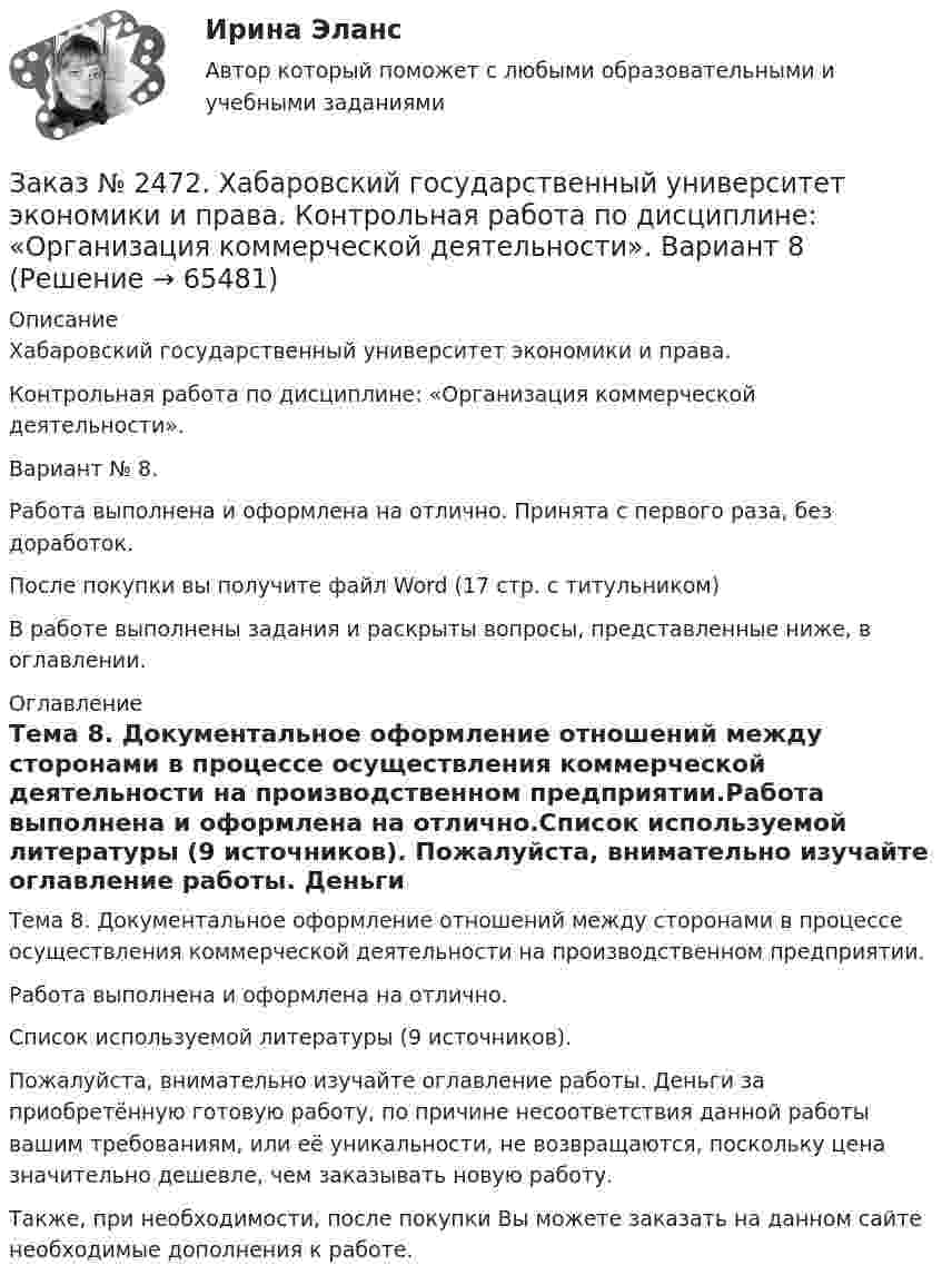      
            Описание
            Хабаровский государственный университет экономики и права.Контрольная работа по дисциплине: «Организация коммерческой деятельности».Вариант № 8.Работа выполнена и оформлена на отлично. Принята с первого раза, без доработок.После покупки вы получите файл Word (17 стр. с титульником)В работе выполнены задания и раскрыты вопросы, представленные ниже, в оглавлении.  
            Оглавление
            Тема 8. Документальное оформление отношений между сторонами в процессе осуществления коммерческой деятельности на производственном предприятии.Работа выполнена и оформлена на отлично.Список используемой литературы  (9 источников). Пожалуйста, внимательно изучайте оглавление работы. Деньги за приобретённую готовую работу, по причине несоответствия данной работы вашим требованиям, или её уникальности, не возвращаются, поскольку цена значительно дешевле, чем заказывать новую работу. Также, при необходимости, после покупки Вы можете заказать на данном сайте необходимые дополнения к работе.  
            
            
            Заказ № 2472. Хабаровский государственный университет экономики и права. Контрольная работа по дисциплине: «Маркетинг». Вариант № 1. Заказ № 2472. Хабаровский государственный университет экономики и права. Контрольная работа по дисциплине: «Организация коммерческой деятельности».  Вариант 8Заказ № 2472. Хабаровский государственный университет экономики и права. Контрольная работа по дисциплине: «Правоведение». Вариант № 1.Заказ № 2472. Хабаровский государственный университет экономики и права. Контрольная работа по дисциплине: «Ресурсоведение». Вариант № 2.Заказ № 2472. Хабаровский государственный университет экономики и права. Контрольная работа по дисциплине: «Социология и политология». Вариант № 3. Тема 3. Социальная структура и социальная стратификацияЗаказ № 2472. Хабаровский государственный университет экономики и права. Контрольная работа по дисциплине: «Статистика». Вариант № 2. Заказ № 2472. Хабаровский государственный университет экономики и права. Контрольная работа по дисциплине: «Теория и практика коммуникаций». Вариант № 3. Заказ № 2472. Хабаровский государственный университет экономики и права. Контрольная работа по дисциплине: «Инновационный менеджмент». Вариант № 1. Тема: Инновации как объект менеджментаЗаказ № 2472. Хабаровский государственный университет экономики и права. Контрольная работа по дисциплине: «Институциональная экономика часть 1». Вариант № 3. Тема 3. Спрос и предложение. Рыночное равновесиеЗаказ № 2472. Хабаровский государственный университет экономики и права. Контрольная работа по дисциплине: «Информационные технологии в менеджменте». Вариант № 3. Заказ № 2472. Хабаровский государственный университет экономики и права. Контрольная работа по дисциплине: «История управленческой мысли». Вариант № 2. Тема: Развитие управления в России в период XIX – нач. XX вв.Заказ № 2472. Хабаровский государственный университет экономики и права. Контрольная работа по дисциплине: «История экономики». Вариант № 3. Тема 3. Экономическое развитие Русского централизованного государства (XV – XVI вв.)Заказ № 2472. Хабаровский государственный университет экономики и права. Контрольная работа по дисциплине: «Корпоративная социальная ответственность». Вариант № 3. Тема: История благотворительности России.Заказ № 2472. Хабаровский государственный университет экономики и права. Контрольная работа по дисциплине: «Корпоративные финансы». Вариант № 3. Тема  3. Финансовые  ресурсы  корпорации: сущность и основы организации