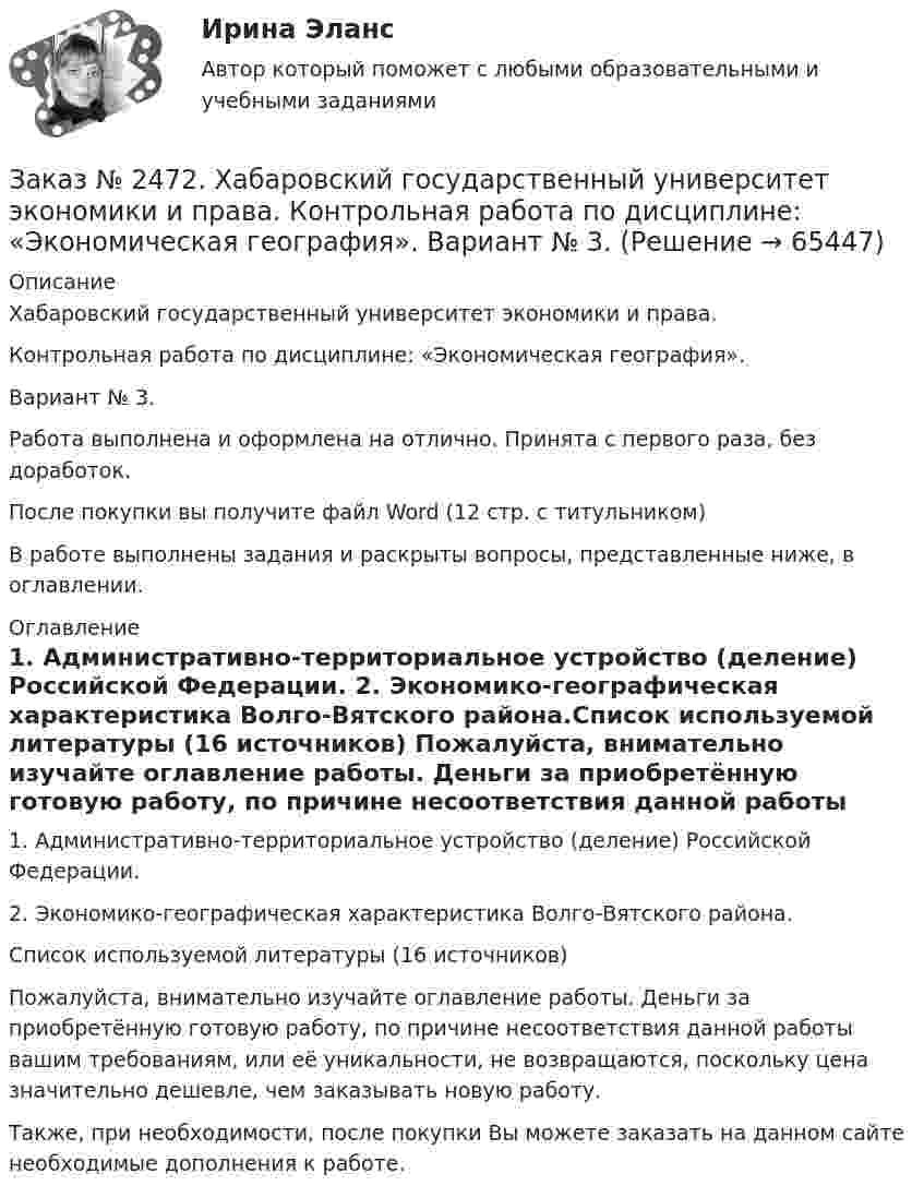      
            Описание
            Хабаровский государственный университет экономики и права. Контрольная работа по дисциплине: «Экономическая география».Вариант № 3. Работа выполнена и оформлена на отлично. Принята с первого раза, без доработок.После покупки вы получите файл Word  (12 стр. с титульником) В работе выполнены задания и раскрыты вопросы, представленные ниже, в оглавлении.  
            Оглавление
            1. Административно-территориальное устройство (деление) Российской Федерации. 2. Экономико-географическая характеристика Волго-Вятского района.Список используемой литературы (16 источников)  Пожалуйста, внимательно изучайте оглавление работы. Деньги за приобретённую готовую работу, по причине несоответствия данной работы вашим требованиям, или её уникальности, не возвращаются, поскольку цена значительно дешевле, чем заказывать новую работу. Также, при необходимости, после покупки Вы можете заказать на данном сайте необходимые дополнения к работе.  
            
            
            Заказ № 2472. Хабаровский государственный университет экономики и права. Контрольная работа по дисциплине: «Экологический менеджмент». Вариант № (задания с № 1-7).Заказ № 2472. Хабаровский государственный университет экономики и права. Контрольная работа по дисциплине: «Экономическая география». Вариант № 3.Заказ № 2472. Хабаровский государственный университет экономики и права. Контрольная работа: «Теория менеджмента: Организационное поведение». Вариант № 3. Тема: Теории поведения человека в организации и их применение в практике управления.Заказ № 2472. Хабаровский государственный университет экономики и права. Курсовая работа по дисциплине: «Теория менеджмента: теория организации». На тему 9: «Управление персоналом организации». На базе ИП Кухарчук М. С. г. Хабаровск.Заказ № 2478. Русский язык. 14 заданий.Заказ № 2478. Русский язык. Задание 8.Заказ № 2483. Комсомольский-на-Амуре лесопромышленный техникум. Контрольная работа по дисциплине Английский язык. Вариант № 1Заказ № 2472. Хабаровский государственный университет экономики и права. Контрольная работа по дисциплине: «Теория менеджмента: Теория организации». Вариант № 3. Тема: Решения в процессе управленияЗаказ № 2472. Хабаровский государственный университет экономики и права. Контрольная работа по дисциплине: «Управление операциями в бизнесе». Вариант № 3. Заказ № 2472. Хабаровский государственный университет экономики и права. Контрольная работа по дисциплине: «Управление операциями в бизнесе». Вариант № 3. Заказ № 2472. Хабаровский государственный университет экономики и права. Контрольная работа по дисциплине: «Управление человеческими ресурсами». Вариант № 3. Тема 1. Кадровая политика и стратегия управления человеческими ресурсамиЗаказ № 2472. Хабаровский государственный университет экономики и права. Контрольная работа по дисциплине: «Учет и анализ: Управленческий учет». Вариант № 3. Заказ № 2472. Хабаровский государственный университет экономики и права. Контрольная работа по дисциплине: «Учет и анализ: финансовый анализ». Вариант № 3.Заказ № 2472. Хабаровский государственный университет экономики и права. Контрольная работа по дисциплине: «Учет и анализ: финансовый анализ». Вариант № 3.