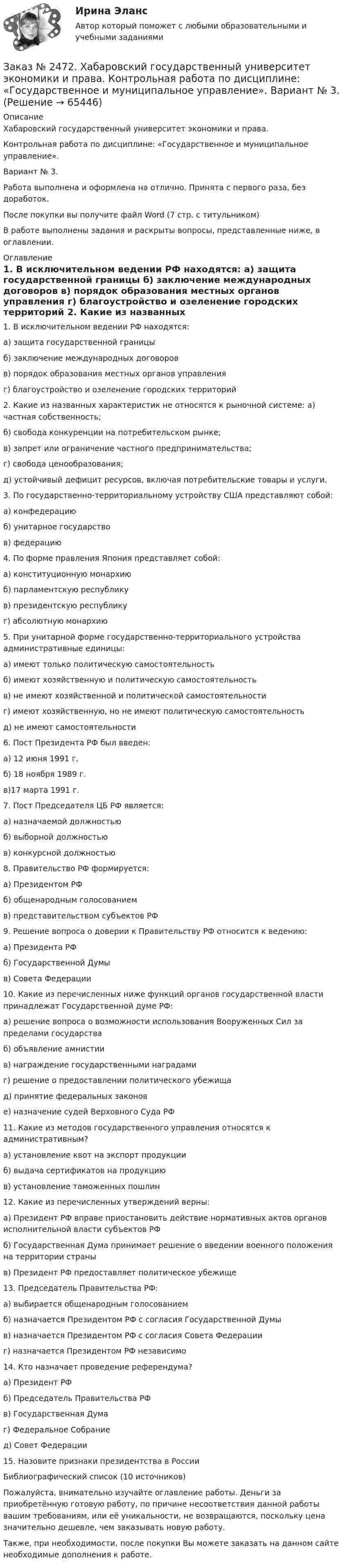      
            Описание
            Хабаровский государственный университет экономики и права. Контрольная работа по дисциплине: «Государственное и муниципальное управление».Вариант № 3. Работа выполнена и оформлена на отлично. Принята с первого раза, без доработок.После покупки вы получите файл Word  (7 стр. с титульником) В работе выполнены задания и раскрыты вопросы, представленные ниже, в оглавлении.  
            Оглавление
            1. В исключительном ведении РФ находятся: а) защита государственной границы б) заключение международных договоров в) порядок образования местных органов управления г) благоустройство и озеленение городских территорий 2. Какие из названных характеристик не относятся к рыночной системе: а) частная собственность; б) свобода конкуренции на потребительском рынке; в) запрет или ограничение частного предпринимательства; г) свобода ценообразования; д) устойчивый дефицит ресурсов, включая потребительские товары и услуги. 3. По государственно-территориальному устройству США представляют собой: а) конфедерацию б) унитарное государство в) федерацию 4. По форме правления Япония представляет собой: а) конституционную монархию б) парламентскую республику в) президентскую республику г) абсолютную монархию 5. При унитарной форме государственно-территориального устройства административные единицы: а) имеют только политическую самостоятельность б) имеют хозяйственную и политическую самостоятельность в) не имеют хозяйственной и политической самостоятельностиг) имеют хозяйственную, но не имеют политическую самостоятельность д) не имеют самостоятельности 6. Пост Президента РФ был введен: а) 12 июня 1991 г. б) 18 ноября 1989 г. в)17 марта 1991 г. 7. Пост Председателя ЦБ РФ является: а) назначаемой должностью б) выборной должностью в) конкурсной должностью 8. Правительство РФ формируется: а) Президентом РФ б) общенародным голосованием в) представительством субъектов РФ 9. Решение вопроса о доверии к Правительству РФ относится к ведению: а) Президента РФ б) Государственной Думы в) Совета Федерации 10. Какие из перечисленных ниже функций органов государственной власти принадлежат Государственной думе РФ: а) решение вопроса о возможности использования Вооруженных Сил за пределами государства б) объявление амнистии в) награждение государственными наградами г) решение о предоставлении политического убежища д) принятие федеральных законов е) назначение судей Верховного Суда РФ 11. Какие из методов государственного управления относятся к административным? а) установление квот на экспорт продукцииб) выдача сертификатов на продукциюв) установление таможенных пошлин 12. Какие из перечисленных утверждений верны: а) Президент РФ вправе приостановить действие нормативных актов органов исполнительной власти субъектов РФ б) Государственная Дума принимает решение о введении военного положения на территории страны в) Президент РФ предоставляет политическое убежище 13. Председатель Правительства РФ: а) выбирается общенародным голосованием б) назначается Президентом РФ с согласия Государственной Думы в) назначается Президентом РФ с согласия Совета Федерации г) назначается Президентом РФ независимо 14. Кто назначает проведение референдума? а) Президент РФ б) Председатель Правительства РФ в) Государственная Дума г) Федеральное Собрание д) Совет Федерации 15. Назовите признаки президентства в России Библиографический список (10 источников)  Пожалуйста, внимательно изучайте оглавление работы. Деньги за приобретённую готовую работу, по причине несоответствия данной работы вашим требованиям, или её уникальности, не возвращаются, поскольку цена значительно дешевле, чем заказывать новую работу. Также, при необходимости, после покупки Вы можете заказать на данном сайте необходимые дополнения к работе.  
            
            
            Заказ № 2472. Хабаровский государственный университет экономики и права. Контрольная работа по дисциплине: «Введение в профессиональную деятельность».Заказ № 2472. Хабаровский государственный университет экономики и права. Контрольная работа по дисциплине: «Государственное и муниципальное управление». Вариант № 3.Заказ № 2472. Хабаровский государственный университет экономики и права. Контрольная работа по дисциплине: «Деловые коммуникации». Вариант № 2. Тема: Вербальная и невербальная коммуникация.Заказ № 2472. Хабаровский государственный университет экономики и права. Контрольная работа по дисциплине: «Документирование в менеджменте».  Тема: Законодательные и нормативно-методические акты, регламентирующие создание и оформление документов.Заказ № 2472. Хабаровский государственный университет экономики и права. Контрольная работа по дисциплине: «Инвестиционный менеджмент». Вариант № 3.Заказ № 2472. Хабаровский государственный университет экономики и права. Контрольная работа по дисциплине: «Инновационный менеджмент». Вариант № 1. Тема: Инновации как объект менеджментаЗаказ № 2472. Хабаровский государственный университет экономики и права. Контрольная работа по дисциплине: «Институциональная экономика часть 1». Вариант № 3. Тема 3. Спрос и предложение. Рыночное равновесиеЗаказ № 2465. Дальневосточный государственный технический рыбохозяйственный университет. Контрольная работа по дисциплине  «Эксплуатация орудий промышленного рыболовства». Вариант 27Заказ № 2467. Контрольная работа по математическому анализуЗаказ № 2467. Математика. Вариант 4Заказ № 2471. Практическое задание № 1 по дисциплине: «Тайм менеджмент»Заказ № 2471. Практическое задание № 2 по дисциплине: «Тайм менеджмент»Заказ № 2471. Практическое задание № 3 по дисциплине: «Тайм менеджмент»Заказ № 2471. Практическое задание № 4 по дисциплине: «Тайм менеджмент»