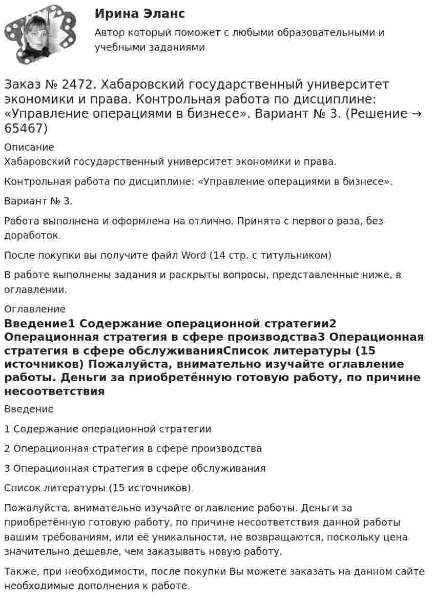      
            Описание
            Хабаровский государственный университет экономики и права.Контрольная работа по дисциплине: «Управление операциями в бизнесе».Вариант № 3.         Работа выполнена и оформлена на отлично. Принята с первого раза, без доработок.После покупки вы получите файл Word (14 стр. с титульником)В работе выполнены задания и раскрыты вопросы, представленные ниже, в оглавлении.  
            Оглавление
            Введение1 Содержание операционной стратегии2 Операционная стратегия в сфере производства3 Операционная стратегия в сфере обслуживанияСписок литературы (15 источников) Пожалуйста, внимательно изучайте оглавление работы. Деньги за приобретённую готовую работу, по причине несоответствия данной работы вашим требованиям, или её уникальности, не возвращаются, поскольку цена значительно дешевле, чем заказывать новую работу. Также, при необходимости, после покупки Вы можете заказать на данном сайте необходимые дополнения к работе.  
            
            
            Заказ № 2472. Хабаровский государственный университет экономики и права. Контрольная работа по дисциплине: «Управление операциями в бизнесе». Вариант № 3. Заказ № 2472. Хабаровский государственный университет экономики и права. Контрольная работа по дисциплине: «Управление операциями в бизнесе». Вариант № 3. Заказ № 2472. Хабаровский государственный университет экономики и права. Контрольная работа по дисциплине: «Управление человеческими ресурсами». Вариант № 3. Тема 1. Кадровая политика и стратегия управления человеческими ресурсамиЗаказ № 2472. Хабаровский государственный университет экономики и права. Контрольная работа по дисциплине: «Учет и анализ: Управленческий учет». Вариант № 3. Заказ № 2472. Хабаровский государственный университет экономики и права. Контрольная работа по дисциплине: «Учет и анализ: финансовый анализ». Вариант № 3.Заказ № 2472. Хабаровский государственный университет экономики и права. Контрольная работа по дисциплине: «Учет и анализ: финансовый анализ». Вариант № 3.Заказ № 2472. Хабаровский государственный университет экономики и права. Контрольная работа по дисциплине: «Финансовый менеджмент». Вариант № 3. Тема 3. Эффект финансового рычага (финансовый леверидж) и политика привлечения заемных средствЗаказ № 2472. Хабаровский государственный университет экономики и права. Контрольная работа по дисциплине: «Маркетинг». Вариант № 1. Заказ № 2472. Хабаровский государственный университет экономики и права. Контрольная работа по дисциплине: «Организация коммерческой деятельности».  Вариант 8Заказ № 2472. Хабаровский государственный университет экономики и права. Контрольная работа по дисциплине: «Правоведение». Вариант № 1.Заказ № 2472. Хабаровский государственный университет экономики и права. Контрольная работа по дисциплине: «Ресурсоведение». Вариант № 2.Заказ № 2472. Хабаровский государственный университет экономики и права. Контрольная работа по дисциплине: «Социология и политология». Вариант № 3. Тема 3. Социальная структура и социальная стратификацияЗаказ № 2472. Хабаровский государственный университет экономики и права. Контрольная работа по дисциплине: «Статистика». Вариант № 2. Заказ № 2472. Хабаровский государственный университет экономики и права. Контрольная работа по дисциплине: «Теория и практика коммуникаций». Вариант № 3. 