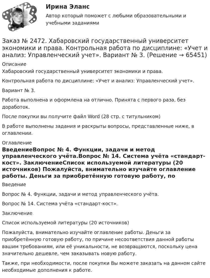      
            Описание
            Хабаровский государственный университет экономики и права. Контрольная работа по дисциплине: «Учет и анализ: Управленческий учет».Вариант № 3. Работа выполнена и оформлена на отлично. Принята с первого раза, без доработок.После покупки вы получите файл Word  (28 стр. с титульником) В работе выполнены задания и раскрыты вопросы, представленные ниже, в оглавлении.  
            Оглавление
            ВведениеВопрос № 4. Функции, задачи и метод управленческого учёта.Вопрос № 14. Система учёта «стандарт-кост».  ЗаключениеСписок используемой литературы (20 источников) Пожалуйста, внимательно изучайте оглавление работы. Деньги за приобретённую готовую работу, по причине несоответствия данной работы вашим требованиям, или её уникальности, не возвращаются, поскольку цена значительно дешевле, чем заказывать новую работу. Также, при необходимости, после покупки Вы можете заказать на данном сайте необходимые дополнения к работе.  
            
            
            Заказ № 2472. Хабаровский государственный университет экономики и права. Контрольная работа по дисциплине: «Управление человеческими ресурсами». Вариант № 3. Тема 1. Кадровая политика и стратегия управления человеческими ресурсамиЗаказ № 2472. Хабаровский государственный университет экономики и права. Контрольная работа по дисциплине: «Учет и анализ: Управленческий учет». Вариант № 3. Заказ № 2472. Хабаровский государственный университет экономики и права. Контрольная работа по дисциплине: «Учет и анализ: финансовый анализ». Вариант № 3.Заказ № 2472. Хабаровский государственный университет экономики и права. Контрольная работа по дисциплине: «Учет и анализ: финансовый анализ». Вариант № 3.Заказ № 2472. Хабаровский государственный университет экономики и права. Контрольная работа по дисциплине: «Финансовый менеджмент». Вариант № 3. Тема 3. Эффект финансового рычага (финансовый леверидж) и политика привлечения заемных средствЗаказ № 2472. Хабаровский государственный университет экономики и права. Контрольная работа по дисциплине: «Экологический менеджмент». Вариант № (задания с № 1-7).Заказ № 2472. Хабаровский государственный университет экономики и права. Контрольная работа по дисциплине: «Экономическая география». Вариант № 3.Заказ № 2472. Хабаровский государственный университет экономики и права. Контрольная работа по дисциплине: «Правоведение». Вариант № 1.Заказ № 2472. Хабаровский государственный университет экономики и права. Контрольная работа по дисциплине: «Ресурсоведение». Вариант № 2.Заказ № 2472. Хабаровский государственный университет экономики и права. Контрольная работа по дисциплине: «Социология и политология». Вариант № 3. Тема 3. Социальная структура и социальная стратификацияЗаказ № 2472. Хабаровский государственный университет экономики и права. Контрольная работа по дисциплине: «Статистика». Вариант № 2. Заказ № 2472. Хабаровский государственный университет экономики и права. Контрольная работа по дисциплине: «Теория и практика коммуникаций». Вариант № 3. Заказ № 2472. Хабаровский государственный университет экономики и права. Контрольная работа по дисциплине: «Теория менеджмента: Теория организации». Вариант № 3. Тема: Решения в процессе управленияЗаказ № 2472. Хабаровский государственный университет экономики и права. Контрольная работа по дисциплине: «Управление операциями в бизнесе». Вариант № 3. 