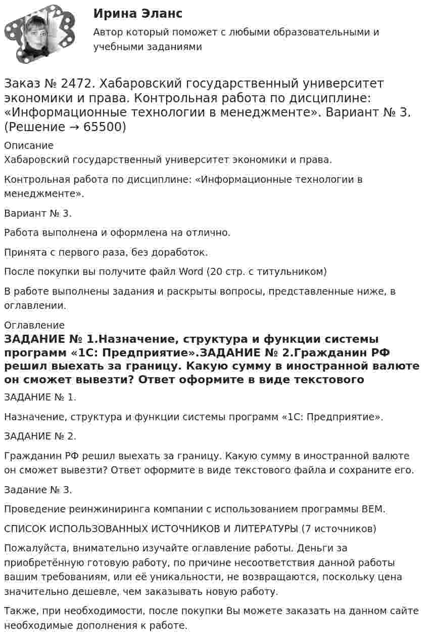      
            Описание
            Хабаровский государственный университет экономики и права. Контрольная работа по дисциплине: «Информационные технологии в менеджменте».Вариант № 3.Работа выполнена и оформлена на отлично. Принята с первого раза, без доработок.После покупки вы получите файл Word (20 стр. с титульником) В работе выполнены задания и раскрыты вопросы, представленные ниже, в оглавлении.  
            Оглавление
            ЗАДАНИЕ № 1.Назначение, структура и функции системы программ «1С: Предприятие».ЗАДАНИЕ № 2.Гражданин РФ решил выехать за границу. Какую сумму в иностранной валюте он сможет вывезти? Ответ оформите в виде текстового файла и сохраните его.Задание № 3. Проведение реинжиниринга компании с использованием программы BEM.СПИСОК ИСПОЛЬЗОВАННЫХ ИСТОЧНИКОВ И ЛИТЕРАТУРЫ  (7 источников)  Пожалуйста, внимательно изучайте оглавление работы. Деньги за приобретённую готовую работу, по причине несоответствия данной работы вашим требованиям, или её уникальности, не возвращаются, поскольку цена значительно дешевле, чем заказывать новую работу. Также, при необходимости, после покупки Вы можете заказать на данном сайте необходимые дополнения к работе.  
            
            
            Заказ № 2472. Хабаровский государственный университет экономики и права. Контрольная работа по дисциплине: «Институциональная экономика часть 1». Вариант № 3. Тема 3. Спрос и предложение. Рыночное равновесиеЗаказ № 2472. Хабаровский государственный университет экономики и права. Контрольная работа по дисциплине: «Информационные технологии в менеджменте». Вариант № 3. Заказ № 2472. Хабаровский государственный университет экономики и права. Контрольная работа по дисциплине: «История управленческой мысли». Вариант № 2. Тема: Развитие управления в России в период XIX – нач. XX вв.Заказ № 2472. Хабаровский государственный университет экономики и права. Контрольная работа по дисциплине: «История экономики». Вариант № 3. Тема 3. Экономическое развитие Русского централизованного государства (XV – XVI вв.)Заказ № 2472. Хабаровский государственный университет экономики и права. Контрольная работа по дисциплине: «Корпоративная социальная ответственность». Вариант № 3. Тема: История благотворительности России.Заказ № 2472. Хабаровский государственный университет экономики и права. Контрольная работа по дисциплине: «Корпоративные финансы». Вариант № 3. Тема  3. Финансовые  ресурсы  корпорации: сущность и основы организацииЗаказ № 2472. Хабаровский государственный университет экономики и права. Контрольная работа по дисциплине: «Логистика». Вариант № 3. Тема  4. Материальный поток и его основные показателиЗаказ № 2471. Практическое задание № 4 по дисциплине: «Тайм менеджмент»Заказ № 2472. Хабаровский государственный университет экономики и права. Задачи по дисциплине: «Управление качеством». Заказ № 2472. Хабаровский государственный университет экономики и права. Контрольная работа по дисциплине: «Введение в профессиональную деятельность».Заказ № 2472. Хабаровский государственный университет экономики и права. Контрольная работа по дисциплине: «Государственное и муниципальное управление». Вариант № 3.Заказ № 2472. Хабаровский государственный университет экономики и права. Контрольная работа по дисциплине: «Деловые коммуникации». Вариант № 2. Тема: Вербальная и невербальная коммуникация.Заказ № 2472. Хабаровский государственный университет экономики и права. Контрольная работа по дисциплине: «Документирование в менеджменте».  Тема: Законодательные и нормативно-методические акты, регламентирующие создание и оформление документов.Заказ № 2472. Хабаровский государственный университет экономики и права. Контрольная работа по дисциплине: «Инвестиционный менеджмент». Вариант № 3.
