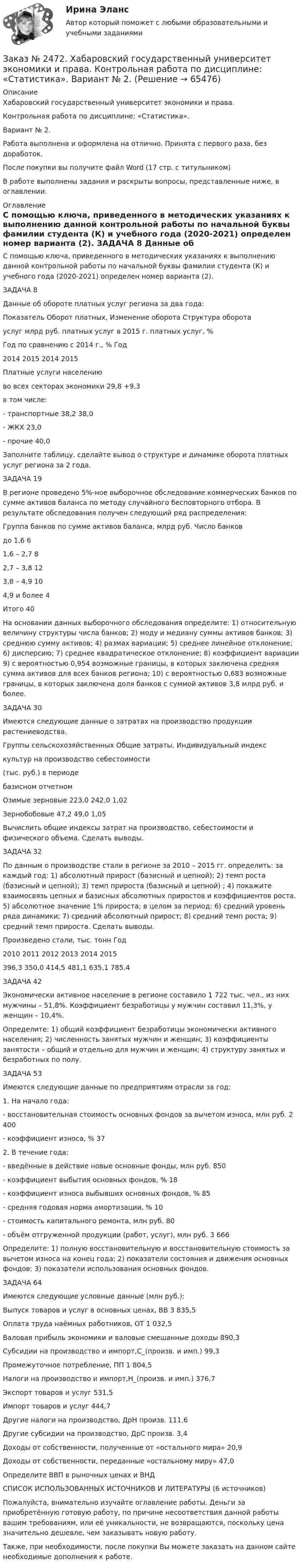      
            Описание
            Хабаровский государственный университет экономики и права.Контрольная работа по дисциплине: «Статистика».Вариант № 2.Работа выполнена и оформлена на отлично. Принята с первого раза, без доработок.После покупки вы получите файл Word (17 стр. с титульником)В работе выполнены задания и раскрыты вопросы, представленные ниже, в оглавлении.  
            Оглавление
            С помощью ключа, приведенного в методических указаниях к выполнению данной контрольной работы по начальной буквы фамилии студента (К) и учебного года (2020-2021) определен номер варианта (2). ЗАДАЧА 8 Данные об обороте платных услуг региона за два года: Показатель     Оборот платных,  Изменение оборота          Структура оборота                          услуг млрд руб.       платных услуг в 2015 г.      платных услуг, %                             Год                         по сравнению с 2014 г., %           Год                        2014            2015                                                         2014        2015    Платные услуги населению во всех секторах экономики  29,8              +9,3в том числе:-         транспортные                                                                             38,2       38,0-         ЖКХ                                                                                            23,0 -         прочие                                                                                                         40,0                  Заполните таблицу, сделайте вывод о структуре и динамике оборота платных услуг региона за 2 года. ЗАДАЧА 19 В регионе проведено 5%-ное выборочное обследование коммерческих банков по сумме активов баланса по методу случайного бесповторного отбора. В результате обследования получен следующий ряд распределения: Группа банков по сумме активов баланса, млрд руб.    Число банковдо 1,6                                                                                              6   1,6 – 2,7                                                                                          8      2,7 – 3,8                                                                                          12            3,8 – 4,9                                                                                          10  4,9 и более                                                                                      4        Итого                                                                                              40 На основании данных выборочного обследования определите: 1) относительную величину структуры числа банков; 2) моду и медиану суммы активов банков; 3) среднюю сумму активов; 4) размах вариации; 5) среднее линейное отклонение; 6) дисперсию; 7) среднее квадратическое отклонение; 8) коэффициент вариации 9) с вероятностью 0,954 возможные границы, в которых заключена средняя сумма активов для всех банков региона; 10) с вероятностью 0,683 возможные границы, в которых заключена доля банков с суммой активов 3,8 млрд руб. и более. ЗАДАЧА 30 Имеются следующие данные о затратах на производство продукции растениеводства. Группы сельскохозяйственных     Общие затраты,          Индивидуальный индекс                     культур                                            на производство           себестоимости                                                          (тыс. руб.) в периоде                                                         базисном       отчетном      Озимые зерновые                                 223,0       242,0                              1,02 Зернобобовые                                         47,2         49,0                              1,05 Вычислить общие индексы затрат на производство, себестоимости и физического объема. Сделать выводы.  ЗАДАЧА 32 По данным о производстве стали в регионе за 2010 – 2015 гг. определить: за каждый год: 1) абсолютный прирост (базисный и цепной); 2) темп роста (базисный и цепной); 3) темп прироста (базисный и цепной) ; 4) покажите взаимосвязь цепных и базисных абсолютных приростов и коэффициентов роста. 5) абсолютное значение 1% прироста; в целом за период: 6) средний уровень ряда динамики; 7) средний абсолютный прирост; 8) средний темп роста; 9) средний темп прироста. Сделать выводы. Произведено стали, тыс. тонн                                 Год                                                        2010    2011   2012   2013   2014   2015                                                        396,3   350,0  414,5  481,1  635,1  785,4  ЗАДАЧА 42 Экономически активное население в регионе составило 1 722 тыс. чел., из них мужчины – 51,8%. Коэффициент безработицы у мужчин составил 11,3%, у женщин – 10,4%.Определите: 1) общий коэффициент безработицы экономически активного населения; 2) численность занятых мужчин и женщин; 3) коэффициенты занятости – общий и отдельно для мужчин и женщин; 4) структуру занятых и безработных по полу.  ЗАДАЧА 53 Имеются следующие данные по предприятиям отрасли за год:1. На начало года:        - восстановительная стоимость основных фондов за вычетом износа, млн руб. 2 400     - коэффициент износа, %                                                                                           372. В течение года:         - введённые в действие новые основные фонды, млн руб.                                      850     - коэффициент выбытия основных фондов, %                                                          18     - коэффициент износа выбывших основных фондов, %                                          85     - средняя годовая норма амортизации, %                                                                  10        - стоимость капитального ремонта, млн руб.                                                          80     - объём отгруженной продукции (работ, услуг), млн руб.                             3 666                                  Определите: 1) полную восстановительную и восстановительную стоимость за вычетом износа на конец года; 2) показатели состояния и движения основных фондов; 3) показатели использования основных фондов.  ЗАДАЧА 64 Имеются следующие условные данные (млн руб.):Выпуск товаров и услуг в основных ценах, ВВ                         3 835,5Оплата труда наёмных работников, ОТ                                     1 032,5Валовая прибыль экономики и валовые смешанные доходы   890,3Субсидии на производство и импорт,С_(произв. и имп.)        99,3Промежуточное потребление, ПП                                               1 804,5Налоги на производство и импорт,Н_(произв. и имп.)            376,7Экспорт товаров и услуг                                                              531,5Импорт товаров и услуг                                                                444,7Другие налоги на производство, ДрН произв.                                   111,6Другие субсидии на производство, ДрС произв.                         3,4      Доходы от собственности, полученные от «остального мира» 20,9Доходы от собственности, переданные «остальному миру»    47,0Определите ВВП в рыночных ценах и ВНДСПИСОК ИСПОЛЬЗОВАННЫХ ИСТОЧНИКОВ И ЛИТЕРАТУРЫ  (6 источников)  Пожалуйста, внимательно изучайте оглавление работы. Деньги за приобретённую готовую работу, по причине несоответствия данной работы вашим требованиям, или её уникальности, не возвращаются, поскольку цена значительно дешевле, чем заказывать новую работу. Также, при необходимости, после покупки Вы можете заказать на данном сайте необходимые дополнения к работе.  
            
            
            Заказ № 2472. Хабаровский государственный университет экономики и права. Контрольная работа по дисциплине: «Социология и политология». Вариант № 3. Тема 3. Социальная структура и социальная стратификацияЗаказ № 2472. Хабаровский государственный университет экономики и права. Контрольная работа по дисциплине: «Статистика». Вариант № 2. Заказ № 2472. Хабаровский государственный университет экономики и права. Контрольная работа по дисциплине: «Теория и практика коммуникаций». Вариант № 3. Заказ № 2472. Хабаровский государственный университет экономики и права. Контрольная работа по дисциплине: «Теория менеджмента: Теория организации». Вариант № 3. Тема: Решения в процессе управленияЗаказ № 2472. Хабаровский государственный университет экономики и права. Контрольная работа по дисциплине: «Управление операциями в бизнесе». Вариант № 3. Заказ № 2472. Хабаровский государственный университет экономики и права. Контрольная работа по дисциплине: «Управление операциями в бизнесе». Вариант № 3. Заказ № 2472. Хабаровский государственный университет экономики и права. Контрольная работа по дисциплине: «Управление человеческими ресурсами». Вариант № 3. Тема 1. Кадровая политика и стратегия управления человеческими ресурсамиЗаказ № 2472. Хабаровский государственный университет экономики и права. Контрольная работа по дисциплине: «История экономики». Вариант № 3. Тема 3. Экономическое развитие Русского централизованного государства (XV – XVI вв.)Заказ № 2472. Хабаровский государственный университет экономики и права. Контрольная работа по дисциплине: «Корпоративная социальная ответственность». Вариант № 3. Тема: История благотворительности России.Заказ № 2472. Хабаровский государственный университет экономики и права. Контрольная работа по дисциплине: «Корпоративные финансы». Вариант № 3. Тема  3. Финансовые  ресурсы  корпорации: сущность и основы организацииЗаказ № 2472. Хабаровский государственный университет экономики и права. Контрольная работа по дисциплине: «Логистика». Вариант № 3. Тема  4. Материальный поток и его основные показателиЗаказ № 2472. Хабаровский государственный университет экономики и права. Контрольная работа по дисциплине: «Маркетинг». Вариант № 1. Заказ № 2472. Хабаровский государственный университет экономики и права. Контрольная работа по дисциплине: «Организация коммерческой деятельности».  Вариант 8Заказ № 2472. Хабаровский государственный университет экономики и права. Контрольная работа по дисциплине: «Правоведение». Вариант № 1.