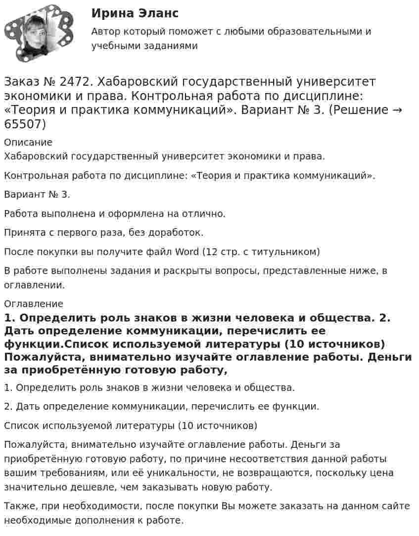      
            Описание
            Хабаровский государственный университет экономики и права. Контрольная работа по дисциплине: «Теория и практика коммуникаций».Вариант № 3.Работа выполнена и оформлена на отлично. Принята с первого раза, без доработок.После покупки вы получите файл Word  (12 стр. с титульником) В работе выполнены задания и раскрыты вопросы, представленные ниже, в оглавлении.  
            Оглавление
            1. Определить роль знаков в жизни человека и общества. 2. Дать определение коммуникации, перечислить ее функции.Список используемой литературы (10 источников) Пожалуйста, внимательно изучайте оглавление работы. Деньги за приобретённую готовую работу, по причине несоответствия данной работы вашим требованиям, или её уникальности, не возвращаются, поскольку цена значительно дешевле, чем заказывать новую работу. Также, при необходимости, после покупки Вы можете заказать на данном сайте необходимые дополнения к работе.  
            
            
            Заказ № 2472. Хабаровский государственный университет экономики и права. Контрольная работа по дисциплине: «Статистика». Вариант № 2. Заказ № 2472. Хабаровский государственный университет экономики и права. Контрольная работа по дисциплине: «Теория и практика коммуникаций». Вариант № 3. Заказ № 2472. Хабаровский государственный университет экономики и права. Контрольная работа по дисциплине: «Теория менеджмента: Теория организации». Вариант № 3. Тема: Решения в процессе управленияЗаказ № 2472. Хабаровский государственный университет экономики и права. Контрольная работа по дисциплине: «Управление операциями в бизнесе». Вариант № 3. Заказ № 2472. Хабаровский государственный университет экономики и права. Контрольная работа по дисциплине: «Управление операциями в бизнесе». Вариант № 3. Заказ № 2472. Хабаровский государственный университет экономики и права. Контрольная работа по дисциплине: «Управление человеческими ресурсами». Вариант № 3. Тема 1. Кадровая политика и стратегия управления человеческими ресурсамиЗаказ № 2472. Хабаровский государственный университет экономики и права. Контрольная работа по дисциплине: «Учет и анализ: Управленческий учет». Вариант № 3. Заказ № 2472. Хабаровский государственный университет экономики и права. Контрольная работа по дисциплине: «Корпоративная социальная ответственность». Вариант № 3. Тема: История благотворительности России.Заказ № 2472. Хабаровский государственный университет экономики и права. Контрольная работа по дисциплине: «Корпоративные финансы». Вариант № 3. Тема  3. Финансовые  ресурсы  корпорации: сущность и основы организацииЗаказ № 2472. Хабаровский государственный университет экономики и права. Контрольная работа по дисциплине: «Логистика». Вариант № 3. Тема  4. Материальный поток и его основные показателиЗаказ № 2472. Хабаровский государственный университет экономики и права. Контрольная работа по дисциплине: «Маркетинг». Вариант № 1. Заказ № 2472. Хабаровский государственный университет экономики и права. Контрольная работа по дисциплине: «Организация коммерческой деятельности».  Вариант 8Заказ № 2472. Хабаровский государственный университет экономики и права. Контрольная работа по дисциплине: «Правоведение». Вариант № 1.Заказ № 2472. Хабаровский государственный университет экономики и права. Контрольная работа по дисциплине: «Ресурсоведение». Вариант № 2.