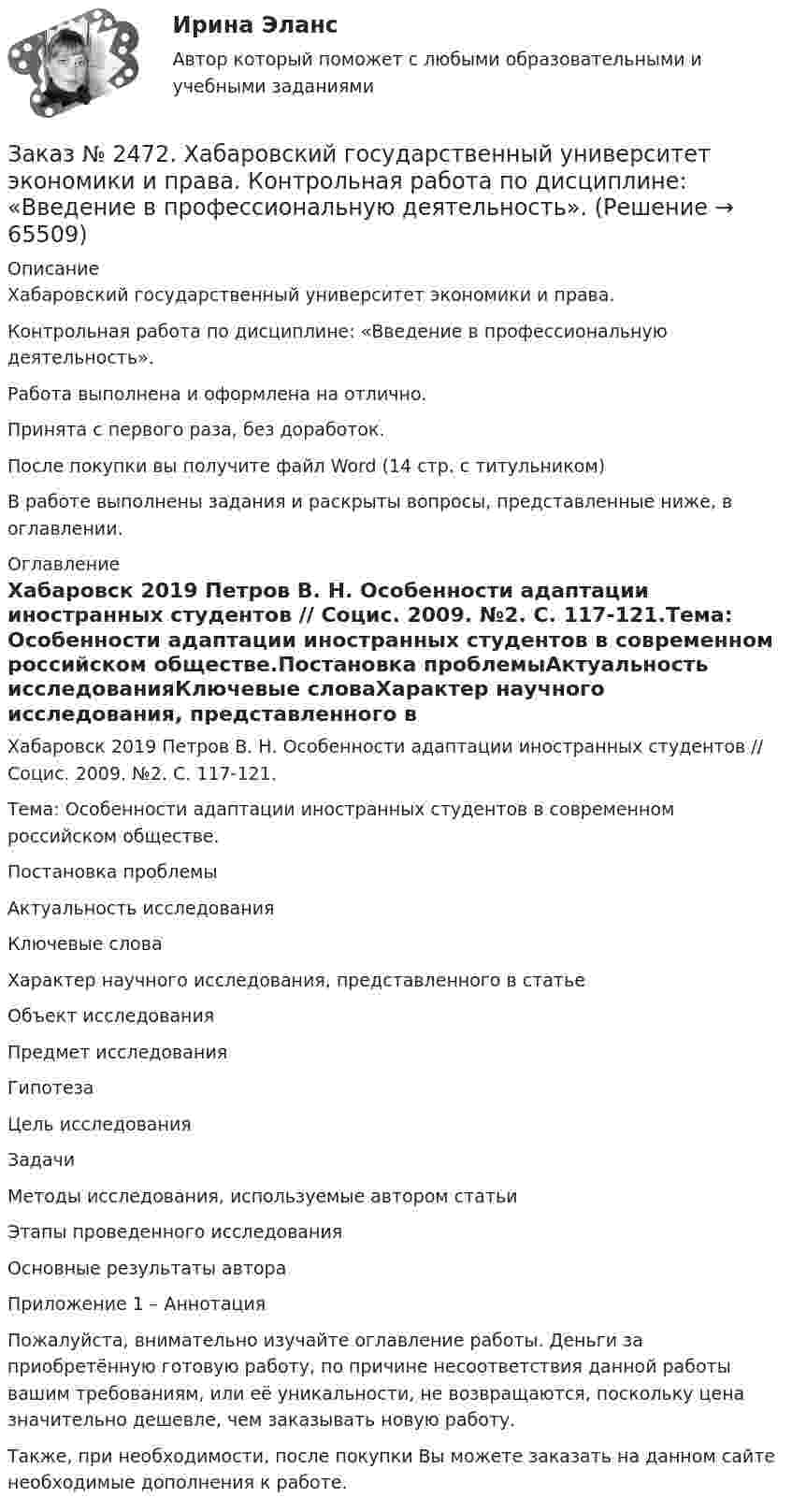      
            Описание
            Хабаровский государственный университет экономики и права.Контрольная работа по дисциплине: «Введение в профессиональную деятельность».Работа выполнена и оформлена на отлично.Принята с первого раза, без доработок.После покупки вы получите файл Word (14 стр. с титульником)В работе выполнены задания и раскрыты вопросы, представленные ниже, в оглавлении.  
            Оглавление
            Хабаровск 2019 Петров В. Н. Особенности адаптации иностранных студентов // Социс. 2009. №2. С. 117-121.Тема: Особенности адаптации иностранных студентов в современном российском обществе.Постановка проблемыАктуальность исследованияКлючевые словаХарактер научного исследования, представленного в статьеОбъект исследованияПредмет исследованияГипотезаЦель исследованияЗадачиМетоды исследования, используемые автором статьиЭтапы проведенного исследованияОсновные результаты автораПриложение 1 – Аннотация  Пожалуйста, внимательно изучайте оглавление работы. Деньги за приобретённую готовую работу, по причине несоответствия данной работы вашим требованиям, или её уникальности, не возвращаются, поскольку цена значительно дешевле, чем заказывать новую работу. Также, при необходимости, после покупки Вы можете заказать на данном сайте необходимые дополнения к работе.  
            
            
            Заказ № 2472. Хабаровский государственный университет экономики и права. Задачи по дисциплине: «Управление качеством». Заказ № 2472. Хабаровский государственный университет экономики и права. Контрольная работа по дисциплине: «Введение в профессиональную деятельность».Заказ № 2472. Хабаровский государственный университет экономики и права. Контрольная работа по дисциплине: «Государственное и муниципальное управление». Вариант № 3.Заказ № 2472. Хабаровский государственный университет экономики и права. Контрольная работа по дисциплине: «Деловые коммуникации». Вариант № 2. Тема: Вербальная и невербальная коммуникация.Заказ № 2472. Хабаровский государственный университет экономики и права. Контрольная работа по дисциплине: «Документирование в менеджменте».  Тема: Законодательные и нормативно-методические акты, регламентирующие создание и оформление документов.Заказ № 2472. Хабаровский государственный университет экономики и права. Контрольная работа по дисциплине: «Инвестиционный менеджмент». Вариант № 3.Заказ № 2472. Хабаровский государственный университет экономики и права. Контрольная работа по дисциплине: «Инновационный менеджмент». Вариант № 1. Тема: Инновации как объект менеджментаЗаказ № 2465. Дальневосточный государственный технический рыбохозяйственный университет. Контрольная работа по дисциплине  «Физическая культура». Заказ № 2465. Дальневосточный государственный технический рыбохозяйственный университет. Контрольная работа по дисциплине  «Эксплуатация орудий промышленного рыболовства». Вариант 27Заказ № 2467. Контрольная работа по математическому анализуЗаказ № 2467. Математика. Вариант 4Заказ № 2471. Практическое задание № 1 по дисциплине: «Тайм менеджмент»Заказ № 2471. Практическое задание № 2 по дисциплине: «Тайм менеджмент»Заказ № 2471. Практическое задание № 3 по дисциплине: «Тайм менеджмент»