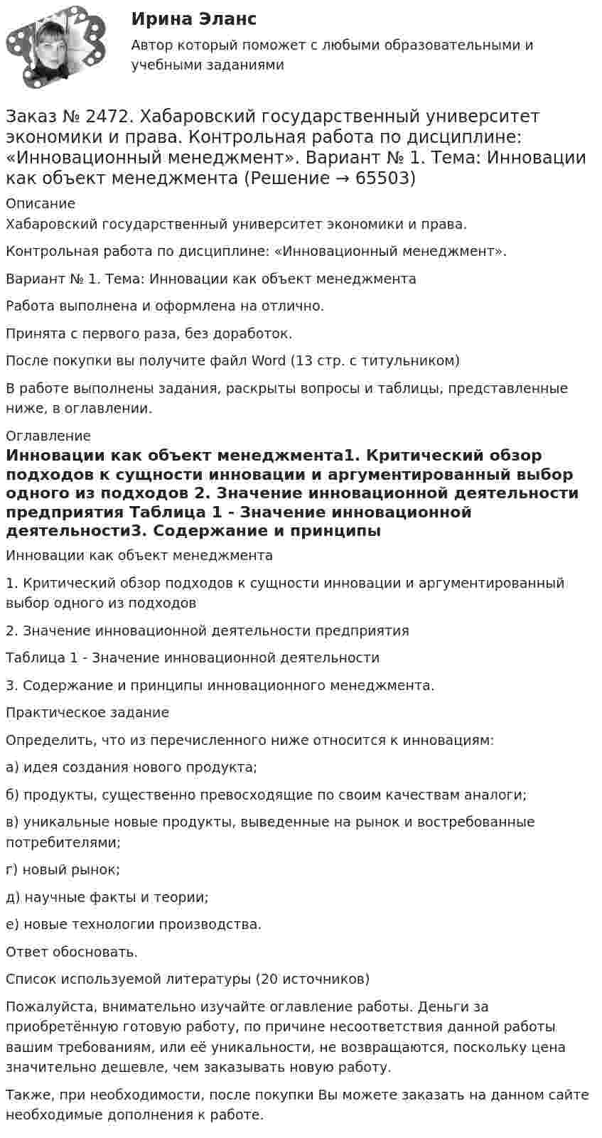      
            Описание
            Хабаровский государственный университет экономики и права. Контрольная работа по дисциплине: «Инновационный менеджмент».Вариант № 1. Тема: Инновации как объект менеджментаРабота выполнена и оформлена на отлично. Принята с первого раза, без доработок.После покупки вы получите файл Word  (13 стр. с титульником) В работе выполнены задания, раскрыты вопросы и таблицы, представленные ниже, в оглавлении.  
            Оглавление
            Инновации как объект менеджмента1. Критический обзор подходов к сущности инновации и аргументированный выбор одного из подходов 2. Значение инновационной деятельности предприятия Таблица 1 - Значение инновационной деятельности3. Содержание и принципы инновационного менеджмента.  Практическое задание Определить, что из перечисленного ниже относится к инновациям:а) идея создания нового продукта; б) продукты, существенно превосходящие по своим качествам аналоги; в) уникальные новые продукты, выведенные на рынок и востребованные потребителями; г) новый рынок; д) научные факты и теории; е) новые технологии производства. Ответ обосновать. Список используемой литературы (20 источников) Пожалуйста, внимательно изучайте оглавление работы. Деньги за приобретённую готовую работу, по причине несоответствия данной работы вашим требованиям, или её уникальности, не возвращаются, поскольку цена значительно дешевле, чем заказывать новую работу. Также, при необходимости, после покупки Вы можете заказать на данном сайте необходимые дополнения к работе.  
            
            
            Заказ № 2472. Хабаровский государственный университет экономики и права. Контрольная работа по дисциплине: «Инвестиционный менеджмент». Вариант № 3.Заказ № 2472. Хабаровский государственный университет экономики и права. Контрольная работа по дисциплине: «Инновационный менеджмент». Вариант № 1. Тема: Инновации как объект менеджментаЗаказ № 2472. Хабаровский государственный университет экономики и права. Контрольная работа по дисциплине: «Институциональная экономика часть 1». Вариант № 3. Тема 3. Спрос и предложение. Рыночное равновесиеЗаказ № 2472. Хабаровский государственный университет экономики и права. Контрольная работа по дисциплине: «Информационные технологии в менеджменте». Вариант № 3. Заказ № 2472. Хабаровский государственный университет экономики и права. Контрольная работа по дисциплине: «История управленческой мысли». Вариант № 2. Тема: Развитие управления в России в период XIX – нач. XX вв.Заказ № 2472. Хабаровский государственный университет экономики и права. Контрольная работа по дисциплине: «История экономики». Вариант № 3. Тема 3. Экономическое развитие Русского централизованного государства (XV – XVI вв.)Заказ № 2472. Хабаровский государственный университет экономики и права. Контрольная работа по дисциплине: «Корпоративная социальная ответственность». Вариант № 3. Тема: История благотворительности России.Заказ № 2471. Практическое задание № 2 по дисциплине: «Тайм менеджмент»Заказ № 2471. Практическое задание № 3 по дисциплине: «Тайм менеджмент»Заказ № 2471. Практическое задание № 4 по дисциплине: «Тайм менеджмент»Заказ № 2472. Хабаровский государственный университет экономики и права. Задачи по дисциплине: «Управление качеством». Заказ № 2472. Хабаровский государственный университет экономики и права. Контрольная работа по дисциплине: «Введение в профессиональную деятельность».Заказ № 2472. Хабаровский государственный университет экономики и права. Контрольная работа по дисциплине: «Государственное и муниципальное управление». Вариант № 3.Заказ № 2472. Хабаровский государственный университет экономики и права. Контрольная работа по дисциплине: «Деловые коммуникации». Вариант № 2. Тема: Вербальная и невербальная коммуникация.