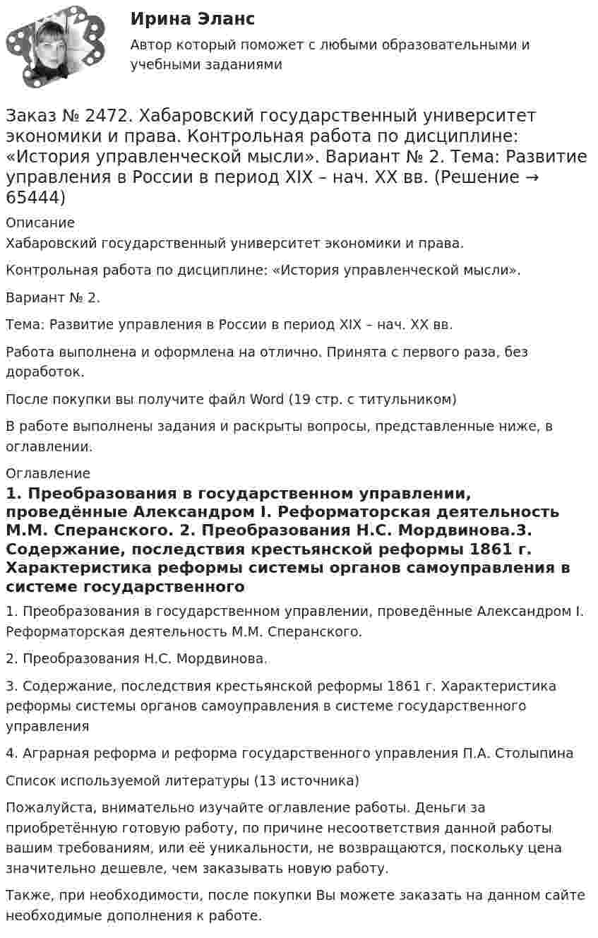      
            Описание
            Хабаровский государственный университет экономики и права. Контрольная работа по дисциплине: «История управленческой мысли».Вариант № 2. Тема: Развитие управления в России в период XIX – нач. XX вв.Работа выполнена и оформлена на отлично. Принята с первого раза, без доработок.После покупки вы получите файл Word  (19 стр. с титульником) В работе выполнены задания и раскрыты вопросы, представленные ниже, в оглавлении.  
            Оглавление
            1. Преобразования в государственном управлении, проведëнные Александром I. Реформаторская деятельность М.М. Сперанского. 2. Преобразования Н.С. Мордвинова.3. Содержание, последствия крестьянской реформы 1861 г. Характеристика реформы системы органов самоуправления в системе государственного управления4. Аграрная реформа и реформа государственного управления П.А. СтолыпинаСписок используемой литературы (13 источника)  Пожалуйста, внимательно изучайте оглавление работы. Деньги за приобретённую готовую работу, по причине несоответствия данной работы вашим требованиям, или её уникальности, не возвращаются, поскольку цена значительно дешевле, чем заказывать новую работу. Также, при необходимости, после покупки Вы можете заказать на данном сайте необходимые дополнения к работе.  
            
            
            Заказ № 2472. Хабаровский государственный университет экономики и права. Контрольная работа по дисциплине: «Информационные технологии в менеджменте». Вариант № 3. Заказ № 2472. Хабаровский государственный университет экономики и права. Контрольная работа по дисциплине: «История управленческой мысли». Вариант № 2. Тема: Развитие управления в России в период XIX – нач. XX вв.Заказ № 2472. Хабаровский государственный университет экономики и права. Контрольная работа по дисциплине: «История экономики». Вариант № 3. Тема 3. Экономическое развитие Русского централизованного государства (XV – XVI вв.)Заказ № 2472. Хабаровский государственный университет экономики и права. Контрольная работа по дисциплине: «Корпоративная социальная ответственность». Вариант № 3. Тема: История благотворительности России.Заказ № 2472. Хабаровский государственный университет экономики и права. Контрольная работа по дисциплине: «Корпоративные финансы». Вариант № 3. Тема  3. Финансовые  ресурсы  корпорации: сущность и основы организацииЗаказ № 2472. Хабаровский государственный университет экономики и права. Контрольная работа по дисциплине: «Логистика». Вариант № 3. Тема  4. Материальный поток и его основные показателиЗаказ № 2472. Хабаровский государственный университет экономики и права. Контрольная работа по дисциплине: «Маркетинг». Вариант № 1. Заказ № 2472. Хабаровский государственный университет экономики и права. Задачи по дисциплине: «Управление качеством». Заказ № 2472. Хабаровский государственный университет экономики и права. Контрольная работа по дисциплине: «Введение в профессиональную деятельность».Заказ № 2472. Хабаровский государственный университет экономики и права. Контрольная работа по дисциплине: «Государственное и муниципальное управление». Вариант № 3.Заказ № 2472. Хабаровский государственный университет экономики и права. Контрольная работа по дисциплине: «Деловые коммуникации». Вариант № 2. Тема: Вербальная и невербальная коммуникация.Заказ № 2472. Хабаровский государственный университет экономики и права. Контрольная работа по дисциплине: «Документирование в менеджменте».  Тема: Законодательные и нормативно-методические акты, регламентирующие создание и оформление документов.Заказ № 2472. Хабаровский государственный университет экономики и права. Контрольная работа по дисциплине: «Инвестиционный менеджмент». Вариант № 3.Заказ № 2472. Хабаровский государственный университет экономики и права. Контрольная работа по дисциплине: «Инновационный менеджмент». Вариант № 1. Тема: Инновации как объект менеджмента