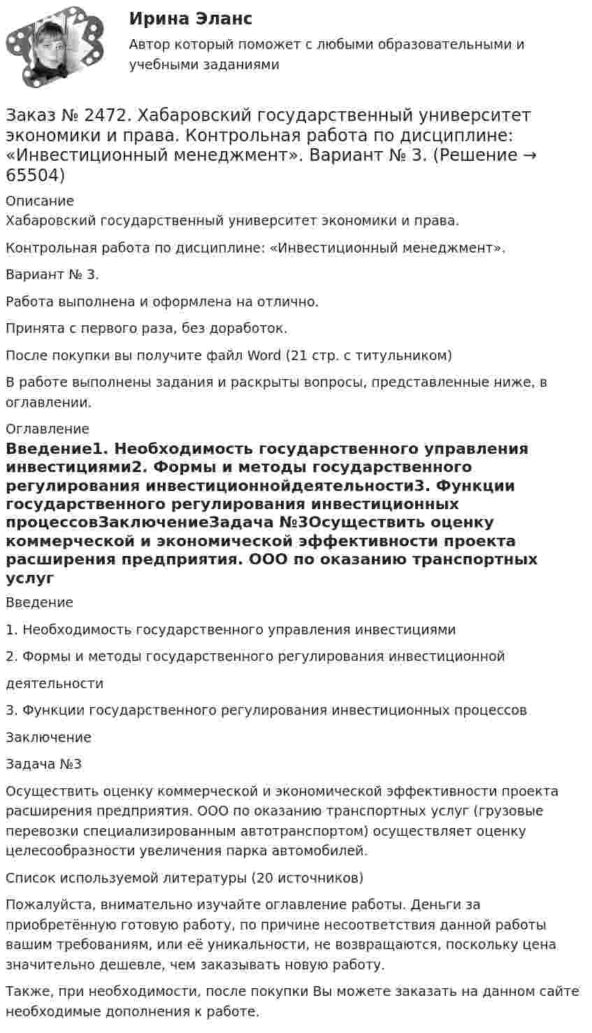      
            Описание
            Хабаровский государственный университет экономики и права.Контрольная работа по дисциплине: «Инвестиционный менеджмент».Вариант № 3.Работа выполнена и оформлена на отлично.Принята с первого раза, без доработок.После покупки вы получите файл Word (21 стр. с титульником)В работе выполнены задания и раскрыты вопросы, представленные ниже, в оглавлении.  
            Оглавление
            Введение1. Необходимость государственного управления инвестициями2. Формы и методы государственного регулирования инвестиционнойдеятельности3. Функции государственного регулирования инвестиционных процессовЗаключениеЗадача №3Осуществить оценку коммерческой и экономической эффективности проекта расширения предприятия. ООО по оказанию транспортных услуг (грузовые перевозки специализированным автотранспортом) осуществляет оценку целесообразности увеличения парка автомобилей.Список используемой литературы (20 источников) Пожалуйста, внимательно изучайте оглавление работы. Деньги за приобретённую готовую работу, по причине несоответствия данной работы вашим требованиям, или её уникальности, не возвращаются, поскольку цена значительно дешевле, чем заказывать новую работу. Также, при необходимости, после покупки Вы можете заказать на данном сайте необходимые дополнения к работе.  
            
            
            Заказ № 2472. Хабаровский государственный университет экономики и права. Контрольная работа по дисциплине: «Документирование в менеджменте».  Тема: Законодательные и нормативно-методические акты, регламентирующие создание и оформление документов.Заказ № 2472. Хабаровский государственный университет экономики и права. Контрольная работа по дисциплине: «Инвестиционный менеджмент». Вариант № 3.Заказ № 2472. Хабаровский государственный университет экономики и права. Контрольная работа по дисциплине: «Инновационный менеджмент». Вариант № 1. Тема: Инновации как объект менеджментаЗаказ № 2472. Хабаровский государственный университет экономики и права. Контрольная работа по дисциплине: «Институциональная экономика часть 1». Вариант № 3. Тема 3. Спрос и предложение. Рыночное равновесиеЗаказ № 2472. Хабаровский государственный университет экономики и права. Контрольная работа по дисциплине: «Информационные технологии в менеджменте». Вариант № 3. Заказ № 2472. Хабаровский государственный университет экономики и права. Контрольная работа по дисциплине: «История управленческой мысли». Вариант № 2. Тема: Развитие управления в России в период XIX – нач. XX вв.Заказ № 2472. Хабаровский государственный университет экономики и права. Контрольная работа по дисциплине: «История экономики». Вариант № 3. Тема 3. Экономическое развитие Русского централизованного государства (XV – XVI вв.)Заказ № 2471. Практическое задание № 1 по дисциплине: «Тайм менеджмент»Заказ № 2471. Практическое задание № 2 по дисциплине: «Тайм менеджмент»Заказ № 2471. Практическое задание № 3 по дисциплине: «Тайм менеджмент»Заказ № 2471. Практическое задание № 4 по дисциплине: «Тайм менеджмент»Заказ № 2472. Хабаровский государственный университет экономики и права. Задачи по дисциплине: «Управление качеством». Заказ № 2472. Хабаровский государственный университет экономики и права. Контрольная работа по дисциплине: «Введение в профессиональную деятельность».Заказ № 2472. Хабаровский государственный университет экономики и права. Контрольная работа по дисциплине: «Государственное и муниципальное управление». Вариант № 3.