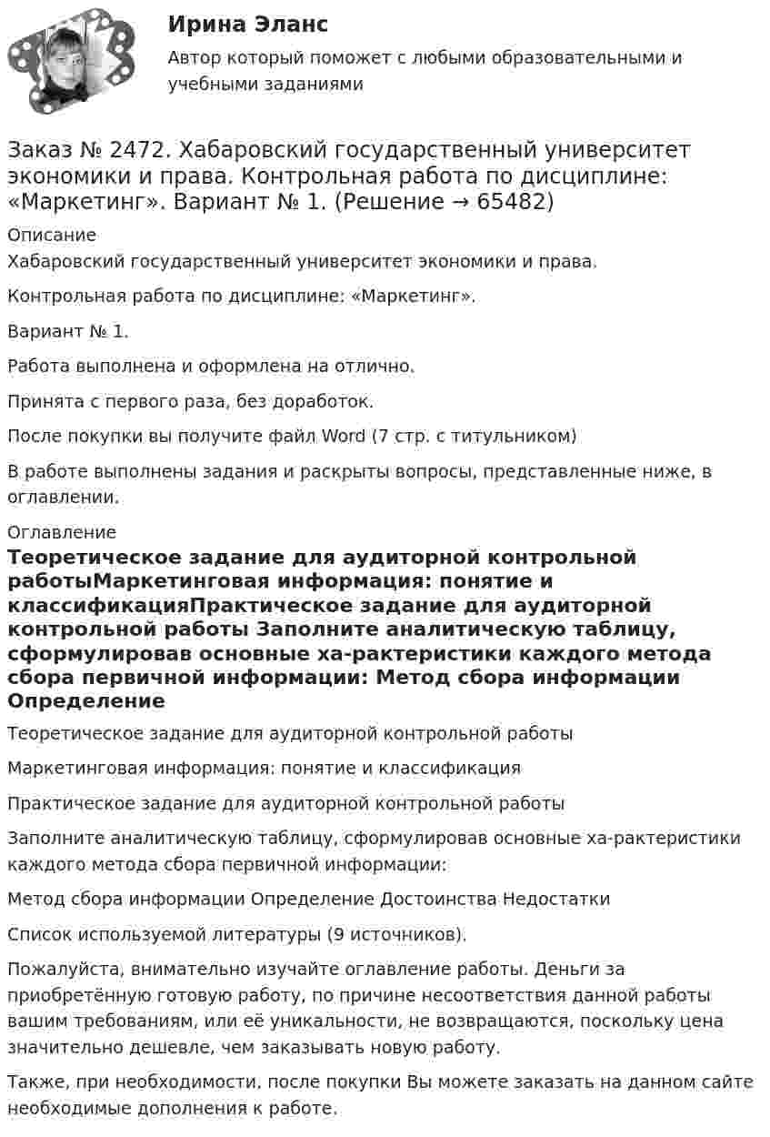      
            Описание
            Хабаровский государственный университет экономики и права. Контрольная работа по дисциплине: «Маркетинг».Вариант № 1.Работа выполнена и оформлена на отлично. Принята с первого раза, без доработок.После покупки вы получите файл Word  (7 стр. с титульником) В работе выполнены задания и раскрыты вопросы, представленные ниже, в оглавлении.  
            Оглавление
            Теоретическое задание для аудиторной контрольной работыМаркетинговая информация: понятие и классификацияПрактическое задание для аудиторной контрольной работы Заполните аналитическую таблицу, сформулировав основные ха-рактеристики каждого метода сбора первичной информации: Метод сбора информации Определение Достоинства Недостатки Список используемой литературы  (9 источников). Пожалуйста, внимательно изучайте оглавление работы. Деньги за приобретённую готовую работу, по причине несоответствия данной работы вашим требованиям, или её уникальности, не возвращаются, поскольку цена значительно дешевле, чем заказывать новую работу. Также, при необходимости, после покупки Вы можете заказать на данном сайте необходимые дополнения к работе.  
            
            
            Заказ № 2472. Хабаровский государственный университет экономики и права. Контрольная работа по дисциплине: «Логистика». Вариант № 3. Тема  4. Материальный поток и его основные показателиЗаказ № 2472. Хабаровский государственный университет экономики и права. Контрольная работа по дисциплине: «Маркетинг». Вариант № 1. Заказ № 2472. Хабаровский государственный университет экономики и права. Контрольная работа по дисциплине: «Организация коммерческой деятельности».  Вариант 8Заказ № 2472. Хабаровский государственный университет экономики и права. Контрольная работа по дисциплине: «Правоведение». Вариант № 1.Заказ № 2472. Хабаровский государственный университет экономики и права. Контрольная работа по дисциплине: «Ресурсоведение». Вариант № 2.Заказ № 2472. Хабаровский государственный университет экономики и права. Контрольная работа по дисциплине: «Социология и политология». Вариант № 3. Тема 3. Социальная структура и социальная стратификацияЗаказ № 2472. Хабаровский государственный университет экономики и права. Контрольная работа по дисциплине: «Статистика». Вариант № 2. Заказ № 2472. Хабаровский государственный университет экономики и права. Контрольная работа по дисциплине: «Инвестиционный менеджмент». Вариант № 3.Заказ № 2472. Хабаровский государственный университет экономики и права. Контрольная работа по дисциплине: «Инновационный менеджмент». Вариант № 1. Тема: Инновации как объект менеджментаЗаказ № 2472. Хабаровский государственный университет экономики и права. Контрольная работа по дисциплине: «Институциональная экономика часть 1». Вариант № 3. Тема 3. Спрос и предложение. Рыночное равновесиеЗаказ № 2472. Хабаровский государственный университет экономики и права. Контрольная работа по дисциплине: «Информационные технологии в менеджменте». Вариант № 3. Заказ № 2472. Хабаровский государственный университет экономики и права. Контрольная работа по дисциплине: «История управленческой мысли». Вариант № 2. Тема: Развитие управления в России в период XIX – нач. XX вв.Заказ № 2472. Хабаровский государственный университет экономики и права. Контрольная работа по дисциплине: «История экономики». Вариант № 3. Тема 3. Экономическое развитие Русского централизованного государства (XV – XVI вв.)Заказ № 2472. Хабаровский государственный университет экономики и права. Контрольная работа по дисциплине: «Корпоративная социальная ответственность». Вариант № 3. Тема: История благотворительности России.