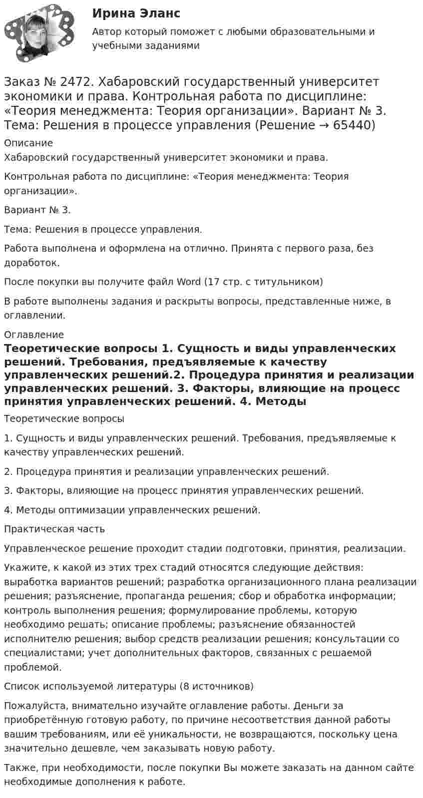      
            Описание
            Хабаровский государственный университет экономики и права. Контрольная работа по дисциплине: «Теория менеджмента: Теория организации».Вариант № 3. Тема: Решения в процессе управления.Работа выполнена и оформлена на отлично. Принята с первого раза, без доработок.После покупки вы получите файл Word  (17 стр. с титульником)  В работе выполнены задания и раскрыты вопросы, представленные ниже, в оглавлении. 
            Оглавление
            Теоретические вопросы 1. Сущность и виды управленческих решений. Требования, предъявляемые к качеству управленческих решений.2. Процедура принятия и реализации управленческих решений. 3. Факторы, влияющие на процесс принятия управленческих решений. 4. Методы оптимизации управленческих решений. Практическая часть Управленческое решение проходит стадии подготовки, принятия, реализации. Укажите, к какой из этих трех стадий относятся следующие действия: выработка вариантов решений; разработка организационного плана реализации решения; разъяснение, пропаганда решения; сбор и обработка информации; контроль выполнения решения; формулирование проблемы, которую необходимо решать; описание проблемы; разъяснение обязанностей исполнителю решения; выбор средств реализации решения; консультации со специалистами; учет дополнительных факторов, связанных с решаемой проблемой. Список используемой литературы (8 источников)  Пожалуйста, внимательно изучайте оглавление работы. Деньги за приобретённую готовую работу, по причине несоответствия данной работы вашим требованиям, или её уникальности, не возвращаются, поскольку цена значительно дешевле, чем заказывать новую работу. Также, при необходимости, после покупки Вы можете заказать на данном сайте необходимые дополнения к работе.  
            
            
            Заказ № 2472. Хабаровский государственный университет экономики и права. Контрольная работа по дисциплине: «Теория и практика коммуникаций». Вариант № 3. Заказ № 2472. Хабаровский государственный университет экономики и права. Контрольная работа по дисциплине: «Теория менеджмента: Теория организации». Вариант № 3. Тема: Решения в процессе управленияЗаказ № 2472. Хабаровский государственный университет экономики и права. Контрольная работа по дисциплине: «Управление операциями в бизнесе». Вариант № 3. Заказ № 2472. Хабаровский государственный университет экономики и права. Контрольная работа по дисциплине: «Управление операциями в бизнесе». Вариант № 3. Заказ № 2472. Хабаровский государственный университет экономики и права. Контрольная работа по дисциплине: «Управление человеческими ресурсами». Вариант № 3. Тема 1. Кадровая политика и стратегия управления человеческими ресурсамиЗаказ № 2472. Хабаровский государственный университет экономики и права. Контрольная работа по дисциплине: «Учет и анализ: Управленческий учет». Вариант № 3. Заказ № 2472. Хабаровский государственный университет экономики и права. Контрольная работа по дисциплине: «Учет и анализ: финансовый анализ». Вариант № 3.Заказ № 2472. Хабаровский государственный университет экономики и права. Контрольная работа по дисциплине: «Корпоративные финансы». Вариант № 3. Тема  3. Финансовые  ресурсы  корпорации: сущность и основы организацииЗаказ № 2472. Хабаровский государственный университет экономики и права. Контрольная работа по дисциплине: «Логистика». Вариант № 3. Тема  4. Материальный поток и его основные показателиЗаказ № 2472. Хабаровский государственный университет экономики и права. Контрольная работа по дисциплине: «Маркетинг». Вариант № 1. Заказ № 2472. Хабаровский государственный университет экономики и права. Контрольная работа по дисциплине: «Организация коммерческой деятельности».  Вариант 8Заказ № 2472. Хабаровский государственный университет экономики и права. Контрольная работа по дисциплине: «Правоведение». Вариант № 1.Заказ № 2472. Хабаровский государственный университет экономики и права. Контрольная работа по дисциплине: «Ресурсоведение». Вариант № 2.Заказ № 2472. Хабаровский государственный университет экономики и права. Контрольная работа по дисциплине: «Социология и политология». Вариант № 3. Тема 3. Социальная структура и социальная стратификация