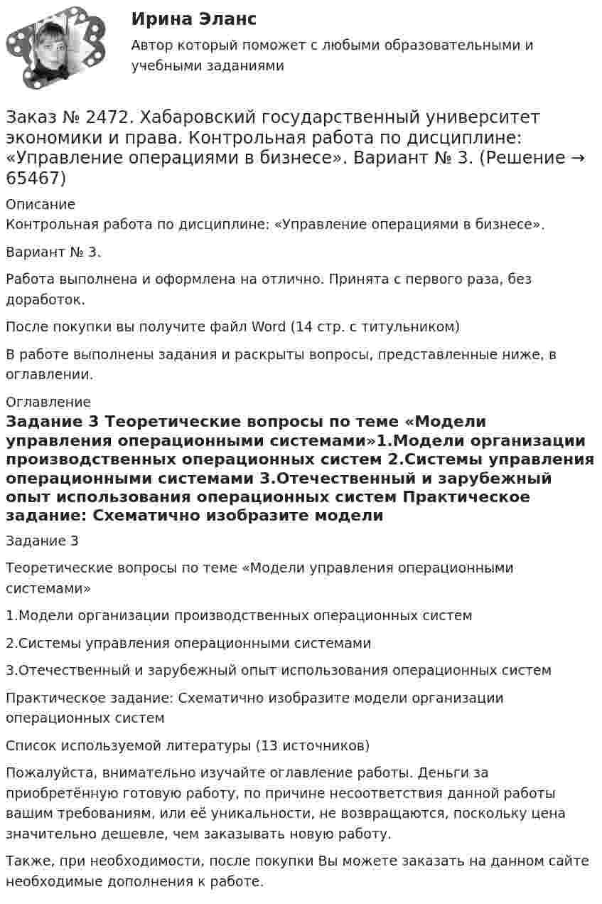      
            Описание
            Контрольная работа по дисциплине: «Управление операциями в бизнесе».Вариант № 3.Работа выполнена и оформлена на отлично. Принята с первого раза, без доработок.После покупки вы получите файл Word (14 стр. с титульником)В работе выполнены задания и раскрыты вопросы, представленные ниже, в оглавлении.  
            Оглавление
            Задание 3 Теоретические вопросы по теме «Модели управления операционными системами»1.Модели организации производственных операционных систем 2.Системы управления операционными системами 3.Отечественный и зарубежный опыт использования операционных систем  Практическое задание: Схематично изобразите модели организации операционных системСписок используемой литературы (13 источников) Пожалуйста, внимательно изучайте оглавление работы. Деньги за приобретённую готовую работу, по причине несоответствия данной работы вашим требованиям, или её уникальности, не возвращаются, поскольку цена значительно дешевле, чем заказывать новую работу. Также, при необходимости, после покупки Вы можете заказать на данном сайте необходимые дополнения к работе.   
            
            
            Заказ № 2472. Хабаровский государственный университет экономики и права. Контрольная работа по дисциплине: «Теория менеджмента: Теория организации». Вариант № 3. Тема: Решения в процессе управленияЗаказ № 2472. Хабаровский государственный университет экономики и права. Контрольная работа по дисциплине: «Управление операциями в бизнесе». Вариант № 3. Заказ № 2472. Хабаровский государственный университет экономики и права. Контрольная работа по дисциплине: «Управление операциями в бизнесе». Вариант № 3. Заказ № 2472. Хабаровский государственный университет экономики и права. Контрольная работа по дисциплине: «Управление человеческими ресурсами». Вариант № 3. Тема 1. Кадровая политика и стратегия управления человеческими ресурсамиЗаказ № 2472. Хабаровский государственный университет экономики и права. Контрольная работа по дисциплине: «Учет и анализ: Управленческий учет». Вариант № 3. Заказ № 2472. Хабаровский государственный университет экономики и права. Контрольная работа по дисциплине: «Учет и анализ: финансовый анализ». Вариант № 3.Заказ № 2472. Хабаровский государственный университет экономики и права. Контрольная работа по дисциплине: «Учет и анализ: финансовый анализ». Вариант № 3.Заказ № 2472. Хабаровский государственный университет экономики и права. Контрольная работа по дисциплине: «Логистика». Вариант № 3. Тема  4. Материальный поток и его основные показателиЗаказ № 2472. Хабаровский государственный университет экономики и права. Контрольная работа по дисциплине: «Маркетинг». Вариант № 1. Заказ № 2472. Хабаровский государственный университет экономики и права. Контрольная работа по дисциплине: «Организация коммерческой деятельности».  Вариант 8Заказ № 2472. Хабаровский государственный университет экономики и права. Контрольная работа по дисциплине: «Правоведение». Вариант № 1.Заказ № 2472. Хабаровский государственный университет экономики и права. Контрольная работа по дисциплине: «Ресурсоведение». Вариант № 2.Заказ № 2472. Хабаровский государственный университет экономики и права. Контрольная работа по дисциплине: «Социология и политология». Вариант № 3. Тема 3. Социальная структура и социальная стратификацияЗаказ № 2472. Хабаровский государственный университет экономики и права. Контрольная работа по дисциплине: «Статистика». Вариант № 2. 