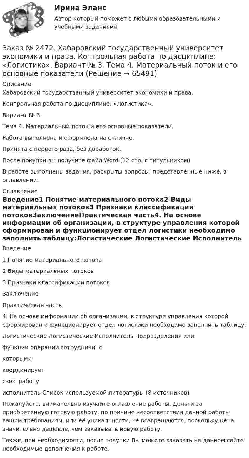      
            Описание
            Хабаровский государственный университет экономики и права. Контрольная работа по дисциплине: «Логистика».Вариант № 3.Тема 4. Материальный поток и его основные показатели.Работа выполнена и оформлена на отлично. Принята с первого раза, без доработок.После покупки вы получите файл Word  (12 стр. с титульником) В работе выполнены задания, раскрыты вопросы, представленные ниже, в оглавлении.  
            Оглавление
            Введение1 Понятие материального потока2 Виды материальных потоков3 Признаки классификации потоковЗаключениеПрактическая часть4. На основе информации об организации, в структуре управления которой сформирован и функционирует отдел логистики необходимо заполнить таблицу:Логистические     Логистические    Исполнитель    Подразделения илифункции                         операции                                                 сотрудники, с                                                                                                                      которыми                                                                                                                      координирует                                                                                                                                                                                                                                           свою работу                                                                                                                            исполнитель                                                                                                                                                                                                                   Список используемой литературы  (8 источников). Пожалуйста, внимательно изучайте оглавление работы. Деньги за приобретённую готовую работу, по причине несоответствия данной работы вашим требованиям, или её уникальности, не возвращаются, поскольку цена значительно дешевле, чем заказывать новую работу. Также, при необходимости, после покупки Вы можете заказать на данном сайте необходимые дополнения к работе.  
            
            
            Заказ № 2472. Хабаровский государственный университет экономики и права. Контрольная работа по дисциплине: «Корпоративные финансы». Вариант № 3. Тема  3. Финансовые  ресурсы  корпорации: сущность и основы организацииЗаказ № 2472. Хабаровский государственный университет экономики и права. Контрольная работа по дисциплине: «Логистика». Вариант № 3. Тема  4. Материальный поток и его основные показателиЗаказ № 2472. Хабаровский государственный университет экономики и права. Контрольная работа по дисциплине: «Маркетинг». Вариант № 1. Заказ № 2472. Хабаровский государственный университет экономики и права. Контрольная работа по дисциплине: «Организация коммерческой деятельности».  Вариант 8Заказ № 2472. Хабаровский государственный университет экономики и права. Контрольная работа по дисциплине: «Правоведение». Вариант № 1.Заказ № 2472. Хабаровский государственный университет экономики и права. Контрольная работа по дисциплине: «Ресурсоведение». Вариант № 2.Заказ № 2472. Хабаровский государственный университет экономики и права. Контрольная работа по дисциплине: «Социология и политология». Вариант № 3. Тема 3. Социальная структура и социальная стратификацияЗаказ № 2472. Хабаровский государственный университет экономики и права. Контрольная работа по дисциплине: «Документирование в менеджменте».  Тема: Законодательные и нормативно-методические акты, регламентирующие создание и оформление документов.Заказ № 2472. Хабаровский государственный университет экономики и права. Контрольная работа по дисциплине: «Инвестиционный менеджмент». Вариант № 3.Заказ № 2472. Хабаровский государственный университет экономики и права. Контрольная работа по дисциплине: «Инновационный менеджмент». Вариант № 1. Тема: Инновации как объект менеджментаЗаказ № 2472. Хабаровский государственный университет экономики и права. Контрольная работа по дисциплине: «Институциональная экономика часть 1». Вариант № 3. Тема 3. Спрос и предложение. Рыночное равновесиеЗаказ № 2472. Хабаровский государственный университет экономики и права. Контрольная работа по дисциплине: «Информационные технологии в менеджменте». Вариант № 3. Заказ № 2472. Хабаровский государственный университет экономики и права. Контрольная работа по дисциплине: «История управленческой мысли». Вариант № 2. Тема: Развитие управления в России в период XIX – нач. XX вв.Заказ № 2472. Хабаровский государственный университет экономики и права. Контрольная работа по дисциплине: «История экономики». Вариант № 3. Тема 3. Экономическое развитие Русского централизованного государства (XV – XVI вв.)