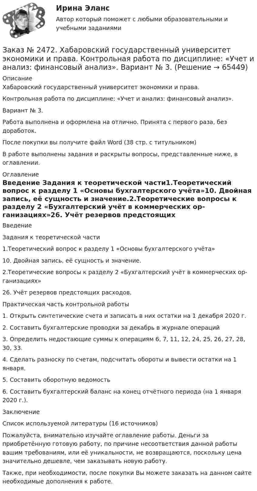      
            Описание
            Хабаровский государственный университет экономики и права. Контрольная работа по дисциплине: «Учет и анализ: финансовый анализ».Вариант № 3. Работа выполнена и оформлена на отлично. Принята с первого раза, без доработок.После покупки вы получите файл Word  (38 стр. с титульником) В работе выполнены задания и раскрыты вопросы, представленные ниже, в оглавлении. 
            Оглавление
            Введение Задания к теоретической части1.Теоретический вопрос к разделу 1 «Основы бухгалтерского учёта»10. Двойная запись, её сущность и значение.2.Теоретические вопросы к разделу 2 «Бухгалтерский учёт в коммерческих ор-ганизациях»26. Учёт резервов предстоящих расходов. Практическая часть контрольной работы 1. Открыть синтетические счета и записать в них остатки на 1 декабря 2020 г.2. Составить бухгалтерские проводки за декабрь в журнале операций 3. Определить недостающие суммы к операциям 6, 7, 11, 12, 24, 25, 26, 27, 28, 30, 33. 4. Сделать разноску по счетам, подсчитать обороты и вывести остатки на 1 января. 5. Составить оборотную ведомость6. Составить бухгалтерский баланс на конец отчётного периода (на 1 января 2020 г.).Заключение Список используемой литературы (16 источников)  Пожалуйста, внимательно изучайте оглавление работы. Деньги за приобретённую готовую работу, по причине несоответствия данной работы вашим требованиям, или её уникальности, не возвращаются, поскольку цена значительно дешевле, чем заказывать новую работу. Также, при необходимости, после покупки Вы можете заказать на данном сайте необходимые дополнения к работе.  
            
            
            Заказ № 2472. Хабаровский государственный университет экономики и права. Контрольная работа по дисциплине: «Учет и анализ: финансовый анализ». Вариант № 3.Заказ № 2472. Хабаровский государственный университет экономики и права. Контрольная работа по дисциплине: «Учет и анализ: финансовый анализ». Вариант № 3.Заказ № 2472. Хабаровский государственный университет экономики и права. Контрольная работа по дисциплине: «Финансовый менеджмент». Вариант № 3. Тема 3. Эффект финансового рычага (финансовый леверидж) и политика привлечения заемных средствЗаказ № 2472. Хабаровский государственный университет экономики и права. Контрольная работа по дисциплине: «Экологический менеджмент». Вариант № (задания с № 1-7).Заказ № 2472. Хабаровский государственный университет экономики и права. Контрольная работа по дисциплине: «Экономическая география». Вариант № 3.Заказ № 2472. Хабаровский государственный университет экономики и права. Контрольная работа: «Теория менеджмента: Организационное поведение». Вариант № 3. Тема: Теории поведения человека в организации и их применение в практике управления.Заказ № 2472. Хабаровский государственный университет экономики и права. Курсовая работа по дисциплине: «Теория менеджмента: теория организации». На тему 9: «Управление персоналом организации». На базе ИП Кухарчук М. С. г. Хабаровск.Заказ № 2472. Хабаровский государственный университет экономики и права. Контрольная работа по дисциплине: «Социология и политология». Вариант № 3. Тема 3. Социальная структура и социальная стратификацияЗаказ № 2472. Хабаровский государственный университет экономики и права. Контрольная работа по дисциплине: «Статистика». Вариант № 2. Заказ № 2472. Хабаровский государственный университет экономики и права. Контрольная работа по дисциплине: «Теория и практика коммуникаций». Вариант № 3. Заказ № 2472. Хабаровский государственный университет экономики и права. Контрольная работа по дисциплине: «Теория менеджмента: Теория организации». Вариант № 3. Тема: Решения в процессе управленияЗаказ № 2472. Хабаровский государственный университет экономики и права. Контрольная работа по дисциплине: «Управление операциями в бизнесе». Вариант № 3. Заказ № 2472. Хабаровский государственный университет экономики и права. Контрольная работа по дисциплине: «Управление операциями в бизнесе». Вариант № 3. Заказ № 2472. Хабаровский государственный университет экономики и права. Контрольная работа по дисциплине: «Управление человеческими ресурсами». Вариант № 3. Тема 1. Кадровая политика и стратегия управления человеческими ресурсами