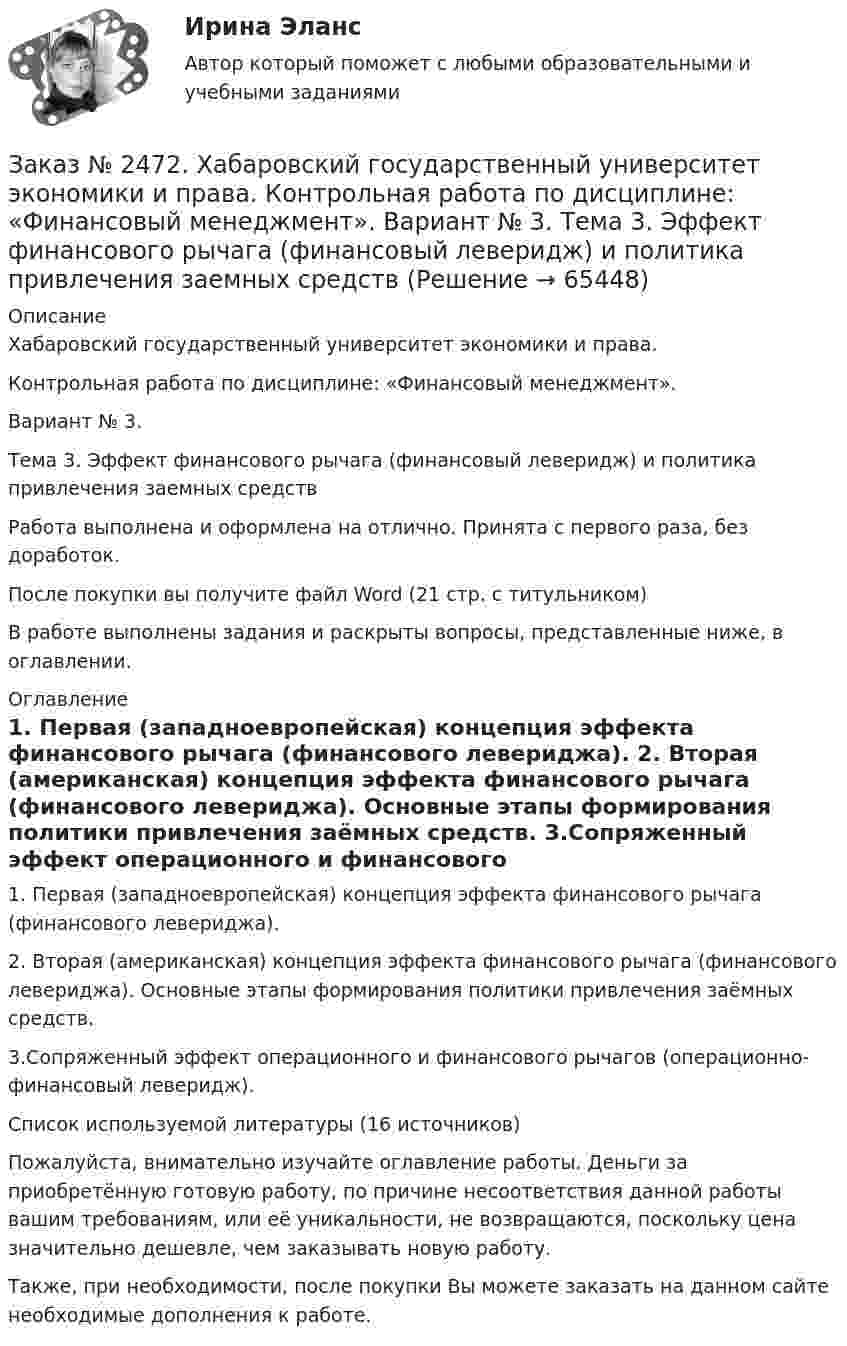      
            Описание
            Хабаровский государственный университет экономики и права. Контрольная работа по дисциплине: «Финансовый менеджмент».Вариант № 3. Тема 3. Эффект финансового рычага (финансовый леверидж) и политика привлечения заемных средствРабота выполнена и оформлена на отлично. Принята с первого раза, без доработок.После покупки вы получите файл Word  (21 стр. с титульником) В работе выполнены задания и раскрыты вопросы, представленные ниже, в оглавлении.  
            Оглавление
            1. Первая (западноевропейская) концепция эффекта финансового рычага (финансового левериджа). 2. Вторая (американская) концепция эффекта финансового рычага (финансового левериджа). Основные этапы формирования политики привлечения заёмных средств. 3.Сопряженный эффект операционного и финансового рычагов (операционно-финансовый леверидж).Список используемой литературы (16 источников)  Пожалуйста, внимательно изучайте оглавление работы. Деньги за приобретённую готовую работу, по причине несоответствия данной работы вашим требованиям, или её уникальности, не возвращаются, поскольку цена значительно дешевле, чем заказывать новую работу. Также, при необходимости, после покупки Вы можете заказать на данном сайте необходимые дополнения к работе.  
            
            
            Заказ № 2472. Хабаровский государственный университет экономики и права. Контрольная работа по дисциплине: «Учет и анализ: финансовый анализ». Вариант № 3.Заказ № 2472. Хабаровский государственный университет экономики и права. Контрольная работа по дисциплине: «Финансовый менеджмент». Вариант № 3. Тема 3. Эффект финансового рычага (финансовый леверидж) и политика привлечения заемных средствЗаказ № 2472. Хабаровский государственный университет экономики и права. Контрольная работа по дисциплине: «Экологический менеджмент». Вариант № (задания с № 1-7).Заказ № 2472. Хабаровский государственный университет экономики и права. Контрольная работа по дисциплине: «Экономическая география». Вариант № 3.Заказ № 2472. Хабаровский государственный университет экономики и права. Контрольная работа: «Теория менеджмента: Организационное поведение». Вариант № 3. Тема: Теории поведения человека в организации и их применение в практике управления.Заказ № 2472. Хабаровский государственный университет экономики и права. Курсовая работа по дисциплине: «Теория менеджмента: теория организации». На тему 9: «Управление персоналом организации». На базе ИП Кухарчук М. С. г. Хабаровск.Заказ № 2478. Русский язык. 14 заданий.Заказ № 2472. Хабаровский государственный университет экономики и права. Контрольная работа по дисциплине: «Статистика». Вариант № 2. Заказ № 2472. Хабаровский государственный университет экономики и права. Контрольная работа по дисциплине: «Теория и практика коммуникаций». Вариант № 3. Заказ № 2472. Хабаровский государственный университет экономики и права. Контрольная работа по дисциплине: «Теория менеджмента: Теория организации». Вариант № 3. Тема: Решения в процессе управленияЗаказ № 2472. Хабаровский государственный университет экономики и права. Контрольная работа по дисциплине: «Управление операциями в бизнесе». Вариант № 3. Заказ № 2472. Хабаровский государственный университет экономики и права. Контрольная работа по дисциплине: «Управление операциями в бизнесе». Вариант № 3. Заказ № 2472. Хабаровский государственный университет экономики и права. Контрольная работа по дисциплине: «Управление человеческими ресурсами». Вариант № 3. Тема 1. Кадровая политика и стратегия управления человеческими ресурсамиЗаказ № 2472. Хабаровский государственный университет экономики и права. Контрольная работа по дисциплине: «Учет и анализ: Управленческий учет». Вариант № 3. 