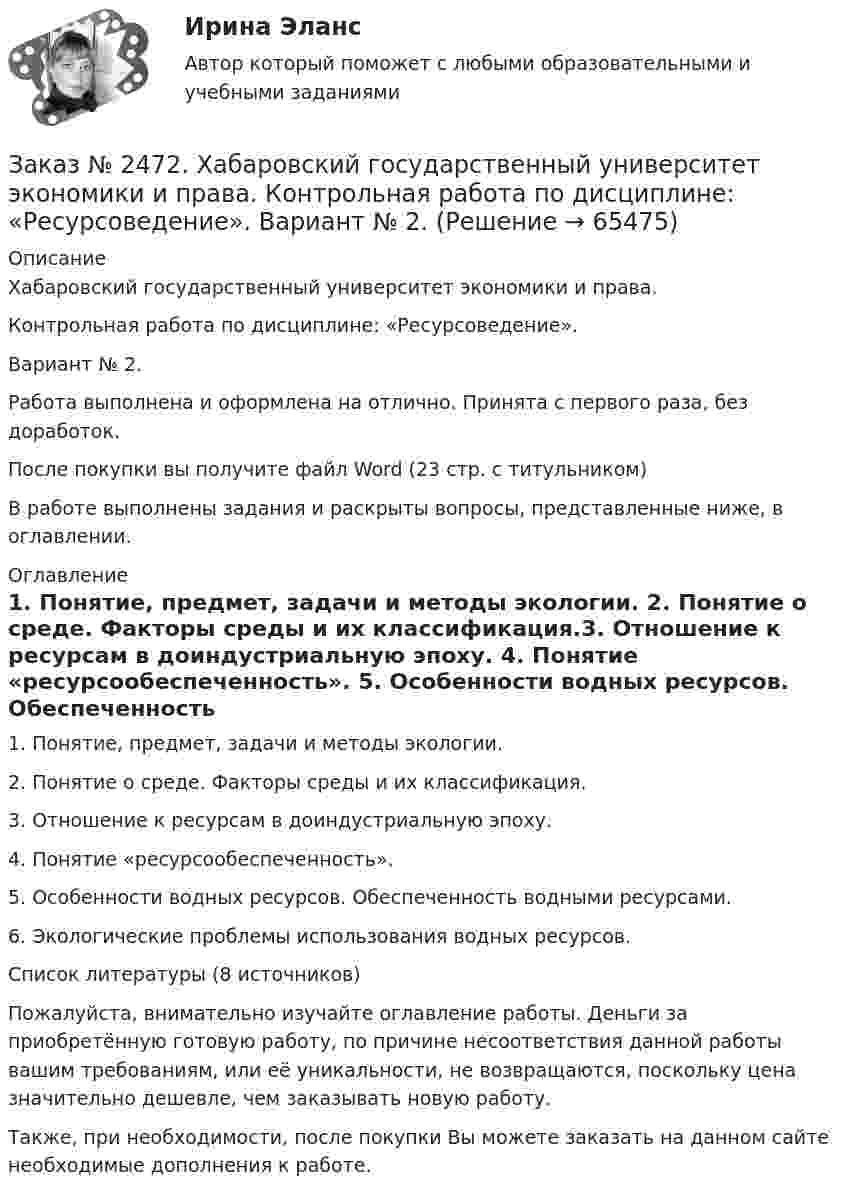      
            Описание
            Хабаровский государственный университет экономики и права.Контрольная работа по дисциплине: «Ресурсоведение».Вариант № 2.Работа выполнена и оформлена на отлично. Принята с первого раза, без доработок.После покупки вы получите файл Word (23 стр. с титульником)В работе выполнены задания и раскрыты вопросы, представленные ниже, в оглавлении.  
            Оглавление
            1. Понятие, предмет, задачи и методы экологии. 2. Понятие о среде. Факторы среды и их классификация.3. Отношение к ресурсам в доиндустриальную эпоху. 4. Понятие «ресурсообеспеченность». 5. Особенности водных ресурсов. Обеспеченность водными ресурсами. 6. Экологические проблемы использования водных ресурсов.Список литературы  (8 источников) Пожалуйста, внимательно изучайте оглавление работы. Деньги за приобретённую готовую работу, по причине несоответствия данной работы вашим требованиям, или её уникальности, не возвращаются, поскольку цена значительно дешевле, чем заказывать новую работу. Также, при необходимости, после покупки Вы можете заказать на данном сайте необходимые дополнения к работе.  
            
            
            Заказ № 2472. Хабаровский государственный университет экономики и права. Контрольная работа по дисциплине: «Правоведение». Вариант № 1.Заказ № 2472. Хабаровский государственный университет экономики и права. Контрольная работа по дисциплине: «Ресурсоведение». Вариант № 2.Заказ № 2472. Хабаровский государственный университет экономики и права. Контрольная работа по дисциплине: «Социология и политология». Вариант № 3. Тема 3. Социальная структура и социальная стратификацияЗаказ № 2472. Хабаровский государственный университет экономики и права. Контрольная работа по дисциплине: «Статистика». Вариант № 2. Заказ № 2472. Хабаровский государственный университет экономики и права. Контрольная работа по дисциплине: «Теория и практика коммуникаций». Вариант № 3. Заказ № 2472. Хабаровский государственный университет экономики и права. Контрольная работа по дисциплине: «Теория менеджмента: Теория организации». Вариант № 3. Тема: Решения в процессе управленияЗаказ № 2472. Хабаровский государственный университет экономики и права. Контрольная работа по дисциплине: «Управление операциями в бизнесе». Вариант № 3. Заказ № 2472. Хабаровский государственный университет экономики и права. Контрольная работа по дисциплине: «Информационные технологии в менеджменте». Вариант № 3. Заказ № 2472. Хабаровский государственный университет экономики и права. Контрольная работа по дисциплине: «История управленческой мысли». Вариант № 2. Тема: Развитие управления в России в период XIX – нач. XX вв.Заказ № 2472. Хабаровский государственный университет экономики и права. Контрольная работа по дисциплине: «История экономики». Вариант № 3. Тема 3. Экономическое развитие Русского централизованного государства (XV – XVI вв.)Заказ № 2472. Хабаровский государственный университет экономики и права. Контрольная работа по дисциплине: «Корпоративная социальная ответственность». Вариант № 3. Тема: История благотворительности России.Заказ № 2472. Хабаровский государственный университет экономики и права. Контрольная работа по дисциплине: «Корпоративные финансы». Вариант № 3. Тема  3. Финансовые  ресурсы  корпорации: сущность и основы организацииЗаказ № 2472. Хабаровский государственный университет экономики и права. Контрольная работа по дисциплине: «Логистика». Вариант № 3. Тема  4. Материальный поток и его основные показателиЗаказ № 2472. Хабаровский государственный университет экономики и права. Контрольная работа по дисциплине: «Маркетинг». Вариант № 1. 