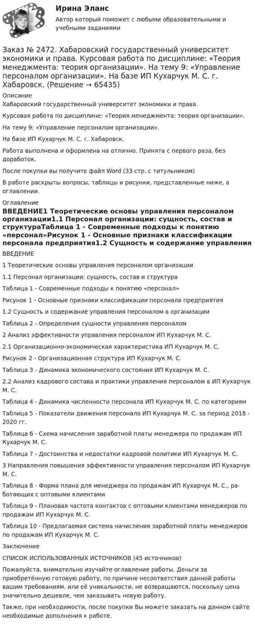      
            Описание
            Хабаровский государственный университет экономики и права. Курсовая работа по дисциплине: «Теория менеджмента: теория организации».На тему 9: «Управление персоналом организации». На базе ИП Кухарчук М. С. г. Хабаровск.Работа выполнена и оформлена на отлично. Принята с первого раза, без доработок.После покупки вы получите файл Word  (33 стр. с титульником)  В работе раскрыты вопросы, таблицы и рисунки, представленные ниже, в оглавлении.  
            Оглавление
            ВВЕДЕНИЕ1 Теоретические основы управления персоналом организации1.1 Персонал организации: сущность, состав и структураТаблица 1 - Современные подходы к понятию «персонал»Рисунок 1 - Основные признаки классификации персонала предприятия1.2 Сущность и содержание управления персоналом в организацииТаблица 2 - Определения сущности управления персоналом2 Анализ эффективности управления персоналом ИП Кухарчук М. С.2.1 Организационно-экономическая характеристика ИП Кухарчук М. С.Рисунок 2 - Организационная структура ИП Кухарчук М. С.Таблица 3 - Динамика экономического состояния ИП Кухарчук М. С.2.2 Анализ кадрового состава и практики управления персоналом в ИП Кухарчук М. С.Таблица 4 - Динамика численности персонала ИП Кухарчук М. С. по категориямТаблица 5 - Показатели движения персонала ИП Кухарчук М. С. за период 2018 - 2020 гг.Таблица 6 - Схема начисления заработной платы менеджера по продажам ИП Кухарчук М. С.Таблица 7 - Достоинства и недостатки кадровой политики ИП Кухарчук М. С.3      Направления повышения эффективности управления персоналом ИП Кухарчук М. С.Таблица 8 - Форма плана для менеджера по продажам ИП Кухарчук М. С., ра-ботающих с оптовыми клиентамиТаблица 9 - Плановая частота контактов с оптовыми клиентами менеджеров по продажам ИП Кухарчук М. С.Таблица 10 - Предлагаемая система начисления заработной платы менеджеров по продажам ИП Кухарчук М. С.ЗаключениеСПИСОК ИСПОЛЬЗОВАННЫХ ИСТОЧНИКОВ (45 источников)  Пожалуйста, внимательно изучайте оглавление работы. Деньги за приобретённую готовую работу, по причине несоответствия данной работы вашим требованиям, или её уникальности, не возвращаются, поскольку цена значительно дешевле, чем заказывать новую работу. Также, при необходимости, после покупки Вы можете заказать на данном сайте необходимые дополнения к работе.  
            
            
            Заказ № 2472. Хабаровский государственный университет экономики и права. Контрольная работа: «Теория менеджмента: Организационное поведение». Вариант № 3. Тема: Теории поведения человека в организации и их применение в практике управления.Заказ № 2472. Хабаровский государственный университет экономики и права. Курсовая работа по дисциплине: «Теория менеджмента: теория организации». На тему 9: «Управление персоналом организации». На базе ИП Кухарчук М. С. г. Хабаровск.Заказ № 2478. Русский язык. 14 заданий.Заказ № 2478. Русский язык. Задание 8.Заказ № 2483. Комсомольский-на-Амуре лесопромышленный техникум. Контрольная работа по дисциплине Английский язык. Вариант № 1Заказ № 2491 Финансово-экономический колледж. Практическая работа по дисциплине «Математике»Заказ № 2491 Финансово-экономический колледж. Практическая работа по дисциплине «Правовое обеспечение профессиональной деятельности»Заказ № 2472. Хабаровский государственный университет экономики и права. Контрольная работа по дисциплине: «Управление операциями в бизнесе». Вариант № 3. Заказ № 2472. Хабаровский государственный университет экономики и права. Контрольная работа по дисциплине: «Управление человеческими ресурсами». Вариант № 3. Тема 1. Кадровая политика и стратегия управления человеческими ресурсамиЗаказ № 2472. Хабаровский государственный университет экономики и права. Контрольная работа по дисциплине: «Учет и анализ: Управленческий учет». Вариант № 3. Заказ № 2472. Хабаровский государственный университет экономики и права. Контрольная работа по дисциплине: «Учет и анализ: финансовый анализ». Вариант № 3.Заказ № 2472. Хабаровский государственный университет экономики и права. Контрольная работа по дисциплине: «Учет и анализ: финансовый анализ». Вариант № 3.Заказ № 2472. Хабаровский государственный университет экономики и права. Контрольная работа по дисциплине: «Финансовый менеджмент». Вариант № 3. Тема 3. Эффект финансового рычага (финансовый леверидж) и политика привлечения заемных средствЗаказ № 2472. Хабаровский государственный университет экономики и права. Контрольная работа по дисциплине: «Экологический менеджмент». Вариант № (задания с № 1-7).