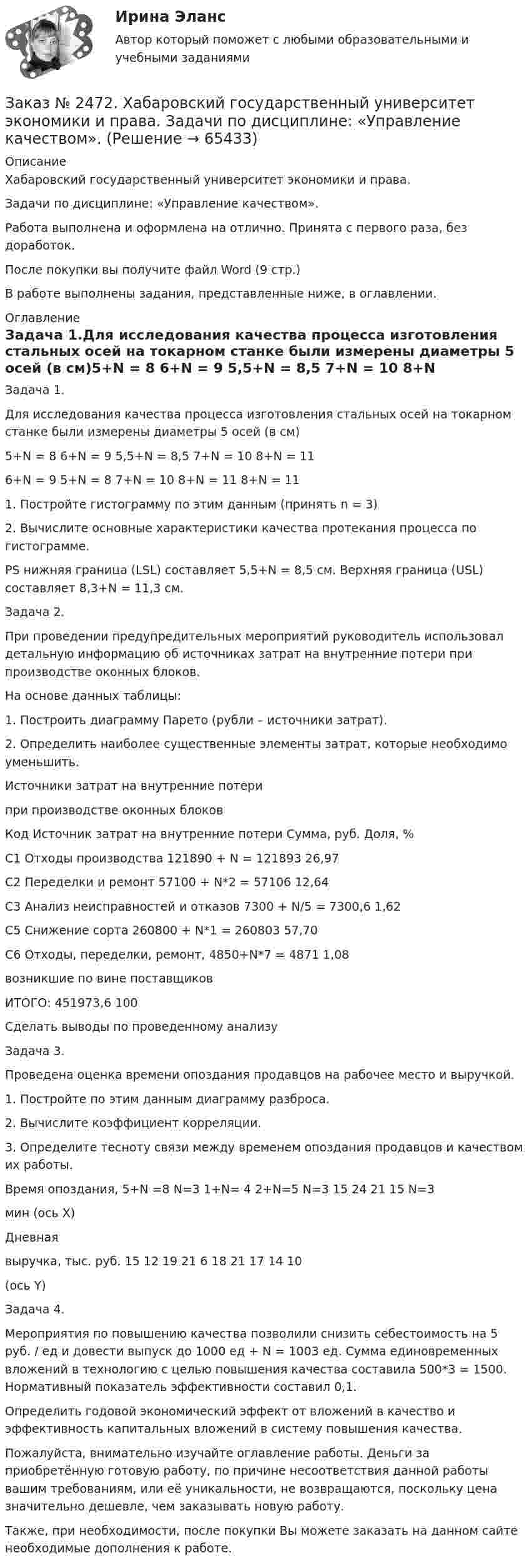      
            Описание
            Хабаровский государственный университет экономики и права. Задачи по дисциплине: «Управление качеством».Работа выполнена и оформлена на отлично. Принята с первого раза, без доработок.После покупки вы получите файл Word  (9 стр.)  В работе выполнены задания, представленные ниже, в оглавлении.  
            Оглавление
            Задача 1.Для исследования качества процесса изготовления стальных осей на токарном станке были измерены диаметры 5 осей (в см)5+N = 8         6+N = 9         5,5+N = 8,5   7+N = 10       8+N = 116+N = 9         5+N = 8         7+N = 10       8+N = 11       8+N = 11 1. Постройте гистограмму по этим данным (принять n = 3)2. Вычислите основные характеристики качества протекания процесса по гистограмме. PS нижняя граница (LSL) составляет 5,5+N = 8,5 см. Верхняя граница (USL) составляет 8,3+N = 11,3 см. Задача 2.При проведении предупредительных мероприятий руководитель использовал детальную информацию об источниках затрат на внутренние потери при производстве оконных блоков.На основе данных таблицы:1. Построить диаграмму Парето (рубли – источники затрат).2. Определить наиболее существенные элементы затрат, которые необходимо уменьшить.Источники затрат на внутренние потерипри производстве оконных блоковКод    Источник затрат на внутренние потери  Сумма, руб.       Доля, %С1      Отходы производства                       121890 + N = 121893        26,97С2      Переделки и ремонт                                     57100 + N*2 = 57106           12,64С3      Анализ неисправностей и отказов     7300 + N/5 = 7300,6        1,62С5      Снижение сорта                             260800 + N*1 = 260803       57,70С6      Отходы, переделки, ремонт,                4850+N*7 = 4871          1,08возникшие по вине поставщиков ИТОГО:                                                                              451973,6        100 Сделать выводы по проведенному анализу Задача 3.Проведена оценка времени опоздания продавцов на рабочее место и выручкой.1. Постройте по этим данным диаграмму разброса.2. Вычислите коэффициент корреляции.3. Определите тесноту связи между временем опоздания продавцов и качеством их работы.Время опоздания,  5+N =8 N=3 1+N= 4 2+N=5 N=3 15 24 21 15  N=3   мин (ось Х)Дневнаявыручка, тыс. руб.         15       12       19        21       6  18 21 17 14  10(ось Y)           Задача 4.Мероприятия по повышению качества позволили снизить себестоимость на 5 руб. / ед и довести выпуск до 1000 ед + N = 1003 ед. Сумма единовременных вложений в технологию с целью повышения качества составила 500*3 = 1500. Нормативный показатель эффективности составил 0,1.Определить годовой экономический эффект от вложений в качество и эффективность капитальных вложений в систему повышения качества.  Пожалуйста, внимательно изучайте оглавление работы. Деньги за приобретённую готовую работу, по причине несоответствия данной работы вашим требованиям, или её уникальности, не возвращаются, поскольку цена значительно дешевле, чем заказывать новую работу. Также, при необходимости, после покупки Вы можете заказать на данном сайте необходимые дополнения к работе.  
            
            
            Заказ № 2471. Практическое задание № 4 по дисциплине: «Тайм менеджмент»Заказ № 2472. Хабаровский государственный университет экономики и права. Задачи по дисциплине: «Управление качеством». Заказ № 2472. Хабаровский государственный университет экономики и права. Контрольная работа по дисциплине: «Введение в профессиональную деятельность».Заказ № 2472. Хабаровский государственный университет экономики и права. Контрольная работа по дисциплине: «Государственное и муниципальное управление». Вариант № 3.Заказ № 2472. Хабаровский государственный университет экономики и права. Контрольная работа по дисциплине: «Деловые коммуникации». Вариант № 2. Тема: Вербальная и невербальная коммуникация.Заказ № 2472. Хабаровский государственный университет экономики и права. Контрольная работа по дисциплине: «Документирование в менеджменте».  Тема: Законодательные и нормативно-методические акты, регламентирующие создание и оформление документов.Заказ № 2472. Хабаровский государственный университет экономики и права. Контрольная работа по дисциплине: «Инвестиционный менеджмент». Вариант № 3.Заказ № 2465. Дальневосточный государственный технический рыбохозяйственный университет. Контрольная работа по дисциплине  «Приборы поиска рыбы». Вариант 7.Заказ № 2465. Дальневосточный государственный технический рыбохозяйственный университет. Контрольная работа по дисциплине  «Физическая культура». Заказ № 2465. Дальневосточный государственный технический рыбохозяйственный университет. Контрольная работа по дисциплине  «Эксплуатация орудий промышленного рыболовства». Вариант 27Заказ № 2467. Контрольная работа по математическому анализуЗаказ № 2467. Математика. Вариант 4Заказ № 2471. Практическое задание № 1 по дисциплине: «Тайм менеджмент»Заказ № 2471. Практическое задание № 2 по дисциплине: «Тайм менеджмент»