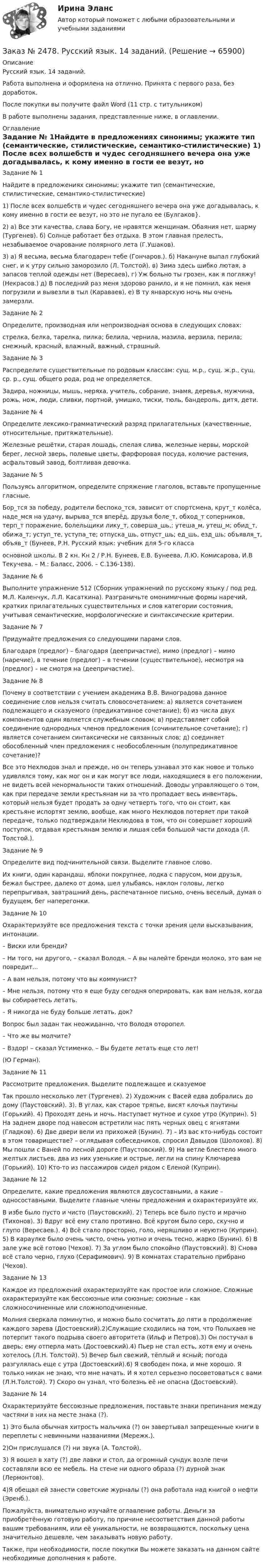      
            Описание
            Русский язык. 14 заданий.Работа выполнена и оформлена на отлично. Принята с первого раза, без доработок.После покупки вы получите файл Word  (11 стр. с титульником)  В работе выполнены задания, представленные ниже, в оглавлении.  
            Оглавление
            Задание № 1Найдите в предложениях синонимы; укажите тип (семантические, стилистические, семантико-стилистические) 1) После всех волшебств и чудес сегодняшнего вечера она уже дога­дывалась, к кому именно в гости ее везут, но это не пугало ее (Булгаков}. 2) а) Все эти качества, слава Богу, не нравятся женщинам. Обаяния нет, шарму (Тургенев). б) Солнце работает без отдыха. В этом главная пре­лесть, незабываемое очарование полярного лета (Г.Ушаков). 3) а) Я весьма, весьма благодарен тебе (Гончаров.). б) Накануне выпал глубокий снег, и к утру сильно заморозило (Л. Толстой). в) Зима здесь шибко лютая, а запасов теплой одежды нет (Вересаев), г) Уж больно ты грозен, как я погляжу! (Некрасов.) д) В последний раз меня здорово ранило, и я не помнил, как меня погрузили и вывезли в тыл (Караваев), е) В ту январскую ночь мы очень замерзли.Задание № 2Определите, производная или непроизводная основа в следующих словах:стрелка, белка, тарелка, пилка; белила, чернила, мазила, верзила, перила; снежный, красный, влажный, важный, страшный.Задание № 3Распределите существительные по родовым классам: сущ. м.р., сущ. ж.р., сущ. ср. р., сущ. общего рода, род не определяется.Задира, ножницы, мышь, неряха, учитель, собрание, знамя, деревья, мужчина, рожь, нож, люди, сливки, портной, умишко, тиски, тюль, бандероль, дитя, дети.Задание № 4 Определите лексико-грамматический разряд прилагательных (качественные, относительные, притяжательные). Железные решётки, старая лошадь, спелая слива, железные нервы, морской берег, лесной зверь, полевые цветы, фарфоровая посуда, колючие растения, асфальтовый завод, болтливая девочка.Задание № 5Пользуясь алгоритмом, определите спряжение глаголов, вставьте пропущенные гласные. Бор_тся за победу, родители беспоко_тся, зависит от спортсмена, крут_т колёса, наде_мся на удачу, вырыва_тся вперёд, друзья боле_т, обход_т соперников, терп_т поражение, болельщики лику_т, соверша_шь,; утеша_м, утеш_м; обид_т, обижа_т; уступ_те, уступа_те; отпуска_шь, отпуст_шь; ед_шь, езд_шь; объявля_т, объяв_т (Бунеев, Р.Н. Русский язык: учебник для 5-го классаосновной школы. В 2 кн. Кн 2 / Р.Н. Бунеев, Е.В. Бунеева, Л.Ю. Комисарова, И.В Текучева. – М.: Баласс, 2006. – С.136-138).Задание № 6 Выполните упражнение 512 (Сборник упражнений по русскому языку / под ред. М.Л. Каленчук, Л.Л. Касаткина). Разграничьте омонимичные формы наречий, кратких прилагательных существительных и слов категории состояния, учитывая семантические, морфологические и синтаксические критерии.Задание № 7Придумайте предложения со следующими парами слов.Благодаря (предлог) – благодаря (деепричастие), мимо (предлог) – мимо (наречие), в течение (предлог) – в течении (существительное), несмотря на (предлог) – не смотря на (деепричастие).Задание № 8Почему в соответствии с учением академика В.В. Виноградова данное соединение слов нельзя считать словосочетанием: а) является сочетанием подлежащего и сказуемого (предикативное сочетание); б) из числа двух компонентов один является служебным словом; в) представляет собой соединение однородных членов предложения (сочинительное сочетание); г) является сочетанием синтаксически не связанных слов; д) соединяет обособленный член предложения с необособленным (полупредикативное сочетание)? Все это Нехлюдов знал и прежде, но он теперь узнавал это как новое и только удивлялся тому, как мог он и как могут все люди, находящиеся в его положении, не видеть всей ненормальности таких отношений. Доводы управляющего о том, как при передаче земли крестьянам ни за что пропадает весь инвентарь, который нельзя будет продать за одну четверть того, что он стоит, как крестьяне испортят землю, вообще, как много Нехлюдов потеряет при такой передаче, только подтверждали Нехлюдова в том, что он совершает хороший поступок, отдавая крестьянам землю и лишая себя большой части дохода (Л.  Толстой.).Задание № 9Определите вид подчинительной связи. Выделите главное слово.Их книги, один карандаш, яблоки покрупнее, лодка с парусом, мои друзья, бежал быстрее, далеко от дома, шел улыбаясь, наклон головы, легко перепрыгивая, завтрашний день, распечатанное письмо, очень веселый, думая о будущем, бег наперегонки.Задание № 10Охарактеризуйте все предложения текста с точки зрения цели высказывания, интонации.– Виски или бренди?– Ни того, ни другого, – сказал Володя. – А вы налейте бренди молоко, это вам не повредит...– А вам нельзя, потому что вы коммунист?– Мне нельзя, потому что я еще буду сегодня оперировать, как вам нельзя, когда вы собираетесь летать.– Я никогда не буду больше летать, док?Вопрос был задан так неожиданно, что Володя оторопел.– Что же вы молчите?– Вздор! – сказал Устименко. – Вы будете летать еще сто лет!(Ю Герман).Задание № 11Рассмотрите предложения. Выделите подлежащее и сказуемоеТак прошло несколько лет (Тургенев). 2) Художник с Васей едва добрались до дому (Паустовский). 3). В углах, как старое тряпье, висят клочья паутины (Горький). 4) Проходят день и ночь. Наступает мутное и сухое утро (Куприн). 5) На заднем дворе под навесом встретили нас пять черных овец с ягнятами (Гладков). 6) Две двери вели из прихожей (Бунин). 7) – Из вас кто-нибудь состоит в этом товариществе? – оглядывая собеседников, спросил Давыдов (Шолохов). 8) Мы пошли с Ваней по лесной дороге (Паустовский). 9) На ветле блестело много желтых листьев, два из них узенькие и острые, легли на спину Ключарева (Горький). 10) Кто-то из пассажиров сидел рядом с Еленой (Kуприн). Задание № 12Определите, какие предложения являются двусоставными, а какие – односоставными. Выделите главные члены предложения и охарактеризуйте их. В избе было пусто и чисто (Паустовский). 2) Теперь все было пусто и мрачно (Тихонов). 3) Вдруг всё ему стало противно. Всё кругом было серо, скучно и глупо (Вересаев.). 4) Всё стало просторно, голо, неряшливо и неуютно (Куприн). 5) В караулке было очень чисто, очень уютно и очень тесно, жарко (Бунин). 6) В зале уже всё готово (Чехов). 7) За углом было спокойно (Паустовский). 8) Снова всё стало черно, глухо (Серафимович). 9) В комнатах старательно прибрано (Чехов).Задание № 13Каждое из предложений охарактеризуйте как простое или сложное. Сложные охарактеризуйте как бессоюзные или союзные; союзные – как сложносочиненные или сложноподчиненные.Молния сверкала поминутно, и можно было сосчитать до пяти в продолжение каждого зарева (Достоевский).2)Служащие сходились на том, что Полыхаев не потерпит такого подрыва своего авторитета (Ильф и Петров).3) Он постучал в дверь; ему отперла мать (Достоевский).4) Пьер не стал есть, хотя ему и очень хотелось (Л.Н. Толстой). 5) Вечер был свежий, тёплый и ясный; погода разгулялась еще с утра (Достоевский).6) Я свободен пока, и мне хорошо. Я только никак не знаю, что мне начать. И я хотел серьезно посоветоваться с вами (Л.Н.Толстой). 7) Скоро он узнал, что болезнь её не опасна (Достоевский).Задание № 14Охарактеризуйте бессоюзные предложения, поставьте знаки препинания между частями в них на месте знака (?).1) Это была обычная хитрость мальчика (?) он завертывал запрещенные книги в переплеты с невинными названиями (Мережк.).2)Он прислушался (?) ни звука (А. Толстой).3) Я вошел в хату (?) две лавки и стол, да огромный сундук возле печи составляли всю ее мебель. На стене ни одного образа (?) дурной знак (Лермонтов). 4)Я обещал ей занести советские журналы (?) она работала над книгой о нефти (Эренб.).  Пожалуйста, внимательно изучайте оглавление работы. Деньги за приобретённую готовую работу, по причине несоответствия данной работы вашим требованиям, или её уникальности, не возвращаются, поскольку цена значительно дешевле, чем заказывать новую работу. Также, при необходимости, после покупки Вы можете заказать на данном сайте необходимые дополнения к работе.  
            
            
            Заказ № 2472. Хабаровский государственный университет экономики и права. Курсовая работа по дисциплине: «Теория менеджмента: теория организации». На тему 9: «Управление персоналом организации». На базе ИП Кухарчук М. С. г. Хабаровск.Заказ № 2478. Русский язык. 14 заданий.Заказ № 2478. Русский язык. Задание 8.Заказ № 2483. Комсомольский-на-Амуре лесопромышленный техникум. Контрольная работа по дисциплине Английский язык. Вариант № 1Заказ № 2491 Финансово-экономический колледж. Практическая работа по дисциплине «Математике»Заказ № 2491 Финансово-экономический колледж. Практическая работа по дисциплине «Правовое обеспечение профессиональной деятельности»Заказ № 2493. Финансово-экономический колледж. Практическое задание по СтатистикеЗаказ № 2472. Хабаровский государственный университет экономики и права. Контрольная работа по дисциплине: «Управление человеческими ресурсами». Вариант № 3. Тема 1. Кадровая политика и стратегия управления человеческими ресурсамиЗаказ № 2472. Хабаровский государственный университет экономики и права. Контрольная работа по дисциплине: «Учет и анализ: Управленческий учет». Вариант № 3. Заказ № 2472. Хабаровский государственный университет экономики и права. Контрольная работа по дисциплине: «Учет и анализ: финансовый анализ». Вариант № 3.Заказ № 2472. Хабаровский государственный университет экономики и права. Контрольная работа по дисциплине: «Учет и анализ: финансовый анализ». Вариант № 3.Заказ № 2472. Хабаровский государственный университет экономики и права. Контрольная работа по дисциплине: «Финансовый менеджмент». Вариант № 3. Тема 3. Эффект финансового рычага (финансовый леверидж) и политика привлечения заемных средствЗаказ № 2472. Хабаровский государственный университет экономики и права. Контрольная работа по дисциплине: «Экологический менеджмент». Вариант № (задания с № 1-7).Заказ № 2472. Хабаровский государственный университет экономики и права. Контрольная работа по дисциплине: «Экономическая география». Вариант № 3.