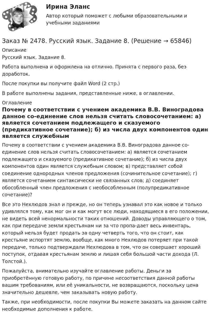      
            Описание
            Русский язык. Задание 8.Работа выполнена и оформлена на отлично. Принята с первого раза, без доработок.После покупки вы получите файл Word  (2 стр.)  В работе выполнены задания, представленные ниже, в оглавлении.  
            Оглавление
            Почему в соответствии с учением академика В.В. Виноградова данное со-единение слов нельзя считать словосочетанием: а) является сочетанием подлежащего и сказуемого (предикативное сочетание); б) из числа двух компонентов один является служебным словом; в) представляет собой соединение однородных членов предложения (сочинительное сочетание); г) является сочетанием синтаксически не связанных слов; д) соединяет обособленный член предложения с необособленным (полупредикативное сочетание)? Все это Нехлюдов знал и прежде, но он теперь узнавал это как новое и только удивлялся тому, как мог он и как могут все люди, находящиеся в его положении, не видеть всей ненормальности таких отношений. Доводы управляющего о том, как при передаче земли крестьянам ни за что пропа-дает весь инвентарь, который нельзя будет продать за одну четверть того, что он стоит, как крестьяне испортят землю, вообще, как много Нехлюдов потеряет при такой передаче, только подтверждали Нехлюдова в том, что он совершает хороший поступок, отдавая крестьянам землю и лишая себя большой части дохода (Л. Толстой.). Пожалуйста, внимательно изучайте оглавление работы. Деньги за приобретённую готовую работу, по причине несоответствия данной работы вашим требованиям, или её уникальности, не возвращаются, поскольку цена значительно дешевле, чем заказывать новую работу. Также, при необходимости, после покупки Вы можете заказать на данном сайте необходимые дополнения к работе.  
            
            
            Заказ № 2478. Русский язык. 14 заданий.Заказ № 2478. Русский язык. Задание 8.Заказ № 2483. Комсомольский-на-Амуре лесопромышленный техникум. Контрольная работа по дисциплине Английский язык. Вариант № 1Заказ № 2491 Финансово-экономический колледж. Практическая работа по дисциплине «Математике»Заказ № 2491 Финансово-экономический колледж. Практическая работа по дисциплине «Правовое обеспечение профессиональной деятельности»Заказ № 2493. Финансово-экономический колледж. Практическое задание по СтатистикеЗаказ № 2499 Хабаровский государственный университет экономики и права. Контрольная работа по дисциплине «Математика». Вариант 17.Заказ № 2472. Хабаровский государственный университет экономики и права. Контрольная работа по дисциплине: «Учет и анализ: Управленческий учет». Вариант № 3. Заказ № 2472. Хабаровский государственный университет экономики и права. Контрольная работа по дисциплине: «Учет и анализ: финансовый анализ». Вариант № 3.Заказ № 2472. Хабаровский государственный университет экономики и права. Контрольная работа по дисциплине: «Учет и анализ: финансовый анализ». Вариант № 3.Заказ № 2472. Хабаровский государственный университет экономики и права. Контрольная работа по дисциплине: «Финансовый менеджмент». Вариант № 3. Тема 3. Эффект финансового рычага (финансовый леверидж) и политика привлечения заемных средствЗаказ № 2472. Хабаровский государственный университет экономики и права. Контрольная работа по дисциплине: «Экологический менеджмент». Вариант № (задания с № 1-7).Заказ № 2472. Хабаровский государственный университет экономики и права. Контрольная работа по дисциплине: «Экономическая география». Вариант № 3.Заказ № 2472. Хабаровский государственный университет экономики и права. Контрольная работа: «Теория менеджмента: Организационное поведение». Вариант № 3. Тема: Теории поведения человека в организации и их применение в практике управления.
